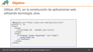 Objetivo
4
Utilizar JSTL en la construcción de aplicaciones web
utilizando tecnología Java.
<%@taglib uri="http://java.sun.com/jsp/jstl/core"
prefix="c" %>
<html>
<head>
<title>Demo 01 – demo01.jsp</title>
</head>
<body>
<c:forEach items="${param}" var="item">
<p>${item}</p>
</c:forEach>
</body>
</html>
 