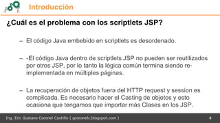 Introducción
¿Cuál es el problema con los scriptlets JSP?
– El código Java embebido en scriptlets es desordenado.
– -El código Java dentro de scriptlets JSP no pueden ser reutilizados
por otros JSP, por lo tanto la lógica común termina siendo re-
implementada en múltiples páginas.
– La recuperación de objetos fuera del HTTP request y session es
complicada. Es necesario hacer el Casting de objetos y esto
ocasiona que tengamos que importar más Clases en los JSP.
6
 