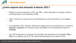 7
Introducción
¿Como mejoran esta situación la librería JSTL?
– Debido a que las etiquetas JSTL son XML, estas etiquetas se integran limpia y
uniformemente a las etiquetas HTML.
– JSTL incluyen la mayoría de funcionalidad que será necesaria en una página
JSP.
– Las etiquetas JSTL pueden referenciar objetos que se encuentren en el alcance
request y session sin conocer el tipo del objeto y sin necesidad de hacer el
Casting.
– Los JSP Expression Language (EL) facilitan las llamadas a los métodos Get y
Set en los objetos Java. EL es usado extensamente en la librería JSTL.
 