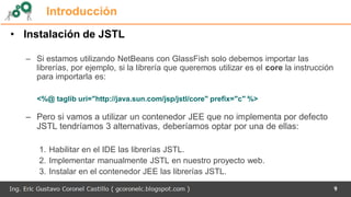 9
Introducción
• Instalación de JSTL
– Si estamos utilizando NetBeans con GlassFish solo debemos importar las
librerías, por ejemplo, si la librería que queremos utilizar es el core la instrucción
para importarla es:
<%@ taglib uri="http://java.sun.com/jsp/jstl/core" prefix="c" %>
– Pero si vamos a utilizar un contenedor JEE que no implementa por defecto
JSTL tendríamos 3 alternativas, deberíamos optar por una de ellas:
1. Habilitar en el IDE las librerías JSTL.
2. Implementar manualmente JSTL en nuestro proyecto web.
3. Instalar en el contenedor JEE las librerías JSTL.
 