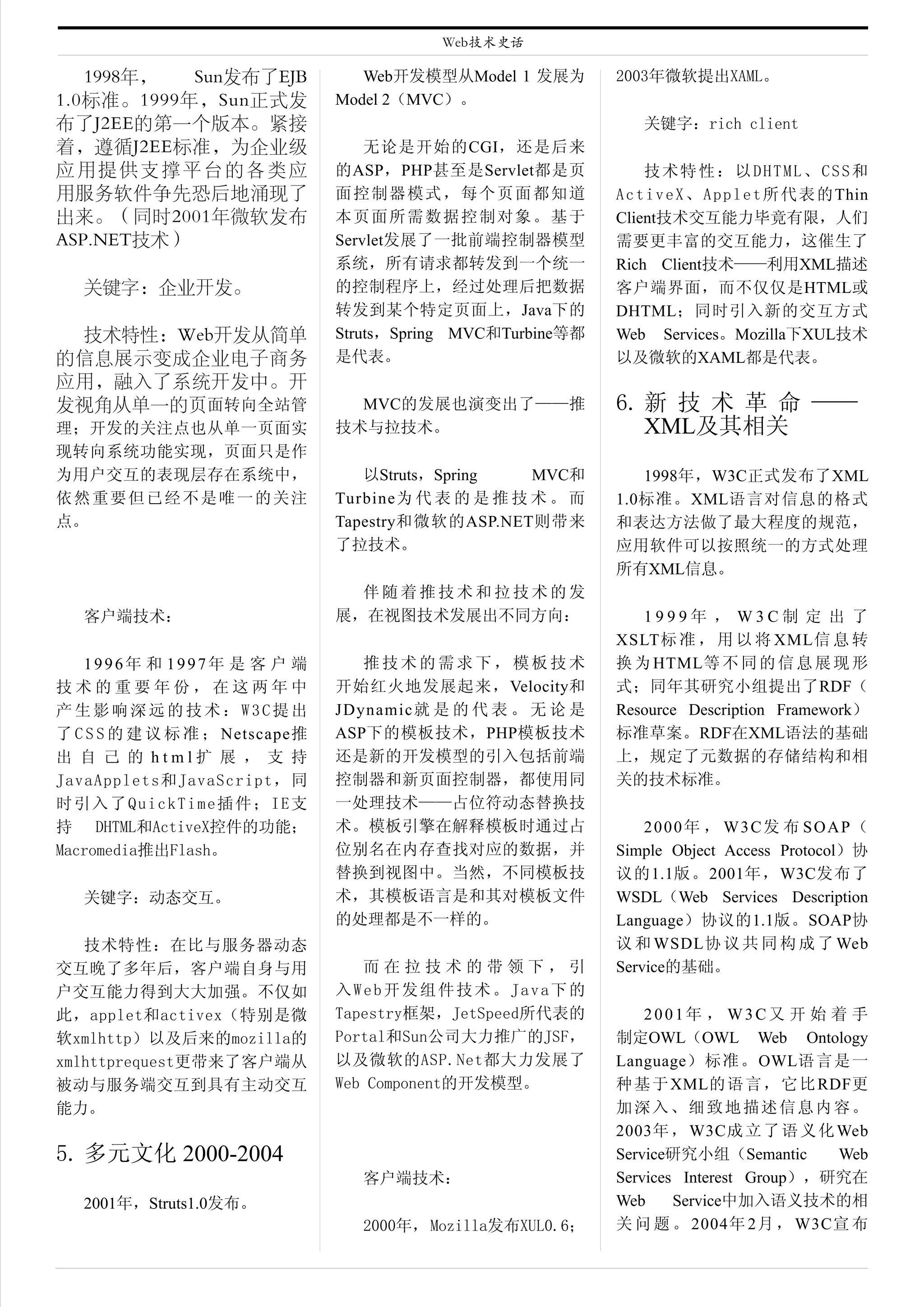 Web技术史话

   1998年，  Sun发布了EJB               Web开发模型从Model 1 发展为        2003年微软提出XAML。
1.0标准。1999年，Sun正式发              Model 2（MVC）。
布了J2EE的第一个版本。紧接                                                   关键字：rich client
着，遵循J2EE标准，为企业级                     无论是开始的CGI，还是后来
应用提供支撑平台的各类应                    的ASP，PHP甚至是Servlet都是页              技术特性：以DHTML、CSS和
用服务软件争先恐后地涌现了                   面控制器模式，每个页面都知道                A c t i v e X 、 A p p l e t 所 代 表 的 Thin
出来。（同时2001年微软发布                 本页面所需数据控制对象。基于                Client技术交互能力毕竟有限，人们
ASP.NET技术）                      Servlet发展了一批前端控制器模型           需要更丰富的交互能力，这催生了
                                系统，所有请求都转发到一个统一               Rich Client技术——利用XML描述
   关键字：企业开发。                    的控制程序上，经过处理后把数据               客户端界面，而不仅仅是HTML或
                                转发到某个特定页面上，Java下的             DHTML；同时引入新的交互方式
 技术特性：Web开发从简单                  Struts，Spring MVC和Turbine等都   Web Services。Mozilla下XUL技术
的信息展示变成企业电子商务                   是代表。                          以及微软的XAML都是代表。
应用，融入了系统开发中。开
发视角从单一的页面转向全站管                    MVC的发展也演变出了——推              6. 新 技 术 革 命 ——
理；开发的关注点也从单一页面实                 技术与拉技术。                          XML及其相关
现转向系统功能实现，页面只是作
为用户交互的表现层存在系统中，                    以Struts，Spring    MVC和        1998年，W3C正式发布了XML
依然重要但已经不是唯一的关注                  Turbine为 代 表 的 是 推 技 术 。 而    1.0标准。XML语言对信息的格式
点。                              Tapestry和微软的ASP.NET则带来        和表达方法做了最大程度的规范，
                                了拉技术。                         应用软件可以按照统一的方式处理
                                                              所有XML信息。
                                  伴随着推技术和拉技术的发
   客户端技术：                       展，在视图技术发展出不同方向：                  1999年 ， W3C制 定 出 了
                                                              XSLT标 准 ， 用 以 将 XML信 息 转
   1996年 和 1997年 是 客 户 端           推技术的需求下，模板技术               换 为 HTML等 不 同 的 信 息 展 现 形
技术的重要年份，在这两年中                   开始红火地发展起来，Velocity和           式；同年其研究小组提出了RDF（
产生影响深远的技术：W3C提出                 JDynamic就 是 的 代 表 。 无 论 是     Resource Description Framework）
了 C S S 的 建 议 标 准 ； Netscape推   ASP下的模板技术，PHP模板技术             标准草案。RDF在XML语法的基础
出 自 己 的 html扩 展 ， 支 持           还是新的开发模型的引入包括前端               上，规定了元数据的存储结构和相
JavaApplets和JavaScript，同        控制器和新页面控制器，都使用同               关的技术标准。
时引入了QuickTime插件；IE支             一处理技术——占位符动态替换技
持 DHTML和ActiveX控件的功能；           术。模板引擎在解释模板时通过占                   2000年 ， W3C发 布 SOAP（
Macromedia推出Flash。              位别名在内存查找对应的数据，并               Simple Object Access Protocol）协
                                替换到视图中。当然，不同模板技               议的1.1版。2001年，W3C发布了
   关键字：动态交互。                    术，其模板语言是和其对模板文件               WSDL（Web Services Description
                                的处理都是不一样的。                    Language）协议的1.1版。SOAP协
   技术特性：在比与服务器动态                                              议 和 WSDL协 议 共 同 构 成 了 Web
交互晚了多年后，客户端自身与用                    而在拉技术的带领下，引                Service的基础。
户交互能力得到大大加强。不仅如                 入Web开发组件技术。Java下的
此，applet和activex（特别是微           Tapestry框架，JetSpeed所代表的           2001年 ， W3C又 开 始 着 手
软xmlhttp）以及后来的mozilla的          Portal和Sun公司大力推广的JSF，         制定OWL（OWL Web Ontology
xmlhttprequest更带来了客户端从          以及微软的ASP.Net都大力发展了            Language） 标 准 。OWL语言是一
被动与服务端交互到具有主动交互                 Web Component的开发模型。           种 基 于 XML的 语 言 ， 它 比 RDF更
能力。                                                           加深入、细致地描述信息内容。
                                                              2003年 ， W3C成 立 了 语 义 化 Web
5. 多元文化 2000-2004                                             Service研究小组（Semantic      Web
                                   客户端技术：                     Services Interest Group），研究在
   2001年，Struts1.0发布。                                         Web     Service中加入语义技术的相
                                   2000年， Mozilla发布XUL0.6；    关 问 题 。 2004年 2月 ， W3C宣 布
 