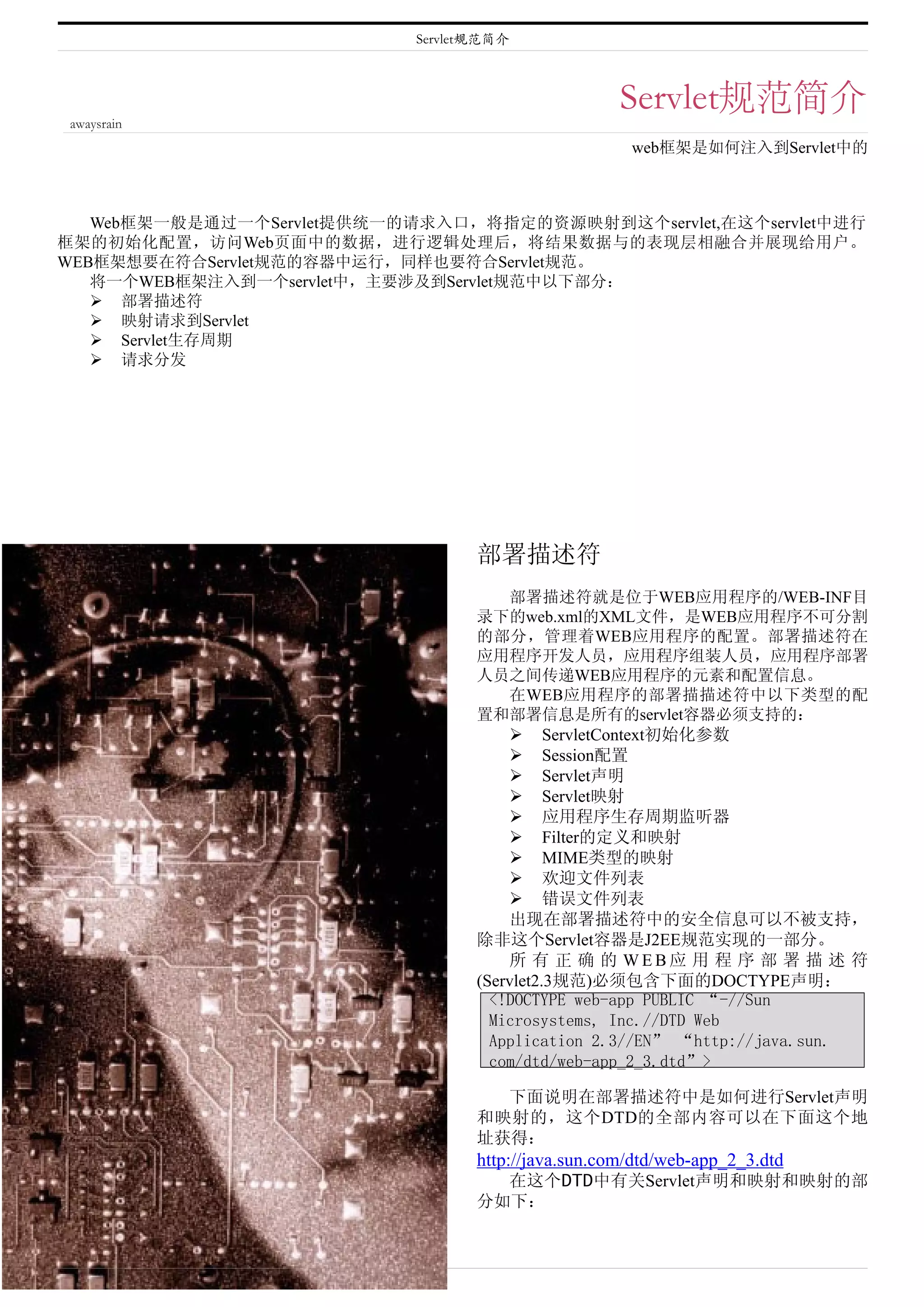 Servlet规范简介



                                                     Servlet规范简介
awaysrain
                                                      web框架是如何注入到Servlet中的



   Web框架一般是通过一个Servlet提供统一的请求入口，将指定的资源映射到这个servlet,在这个servlet中进行
框架的初始化配置，访问Web页面中的数据，进行逻辑处理后，将结果数据与的表现层相融合并展现给用户。
WEB框架想要在符合Servlet规范的容器中运行，同样也要符合Servlet规范。
   将一个WEB框架注入到一个servlet中，主要涉及到Servlet规范中以下部分：
    部署描述符
    映射请求到Servlet
    Servlet生存周期
    请求分发




                                   部署描述符
                                       部署描述符就是位于WEB应用程序的/WEB-INF目
                                   录下的web.xml的XML文件，是WEB应用程序不可分割
                                   的部分，管理着WEB应用程序的配置。部署描述符在
                                   应用程序开发人员，应用程序组装人员，应用程序部署
                                   人员之间传递WEB应用程序的元素和配置信息。
                                       在WEB应用程序的部署描描述符中以下类型的配
                                   置和部署信息是所有的servlet容器必须支持的：
                                        ServletContext初始化参数
                                        Session配置
                                        Servlet声明
                                        Servlet映射
                                        应用程序生存周期监听器
                                        Filter的定义和映射
                                        MIME类型的映射
                                        欢迎文件列表
                                        错误文件列表
                                       出现在部署描述符中的安全信息可以不被支持，
                                   除非这个Servlet容器是J2EE规范实现的一部分。
                                       所 有 正 确 的 WEB应 用 程 序 部 署 描 述 符
                                   (Servlet2.3规范)必须包含下面的DOCTYPE声明：
                                     <!DOCTYPE web-app PUBLIC “-//Sun
                                     Microsystems, Inc.//DTD Web
                                     Application 2.3//EN” “http://java.sun.
                                     com/dtd/web-app_2_3.dtd”>

                                     下面说明在部署描述符中是如何进行Servlet声明
                                   和映射的，这个DTD的全部内容可以在下面这个地
                                   址获得：
                                   http://java.sun.com/dtd/web-app_2_3.dtd
                                     在这个DTD中有关Servlet声明和映射和映射的部
                                   分如下：
 