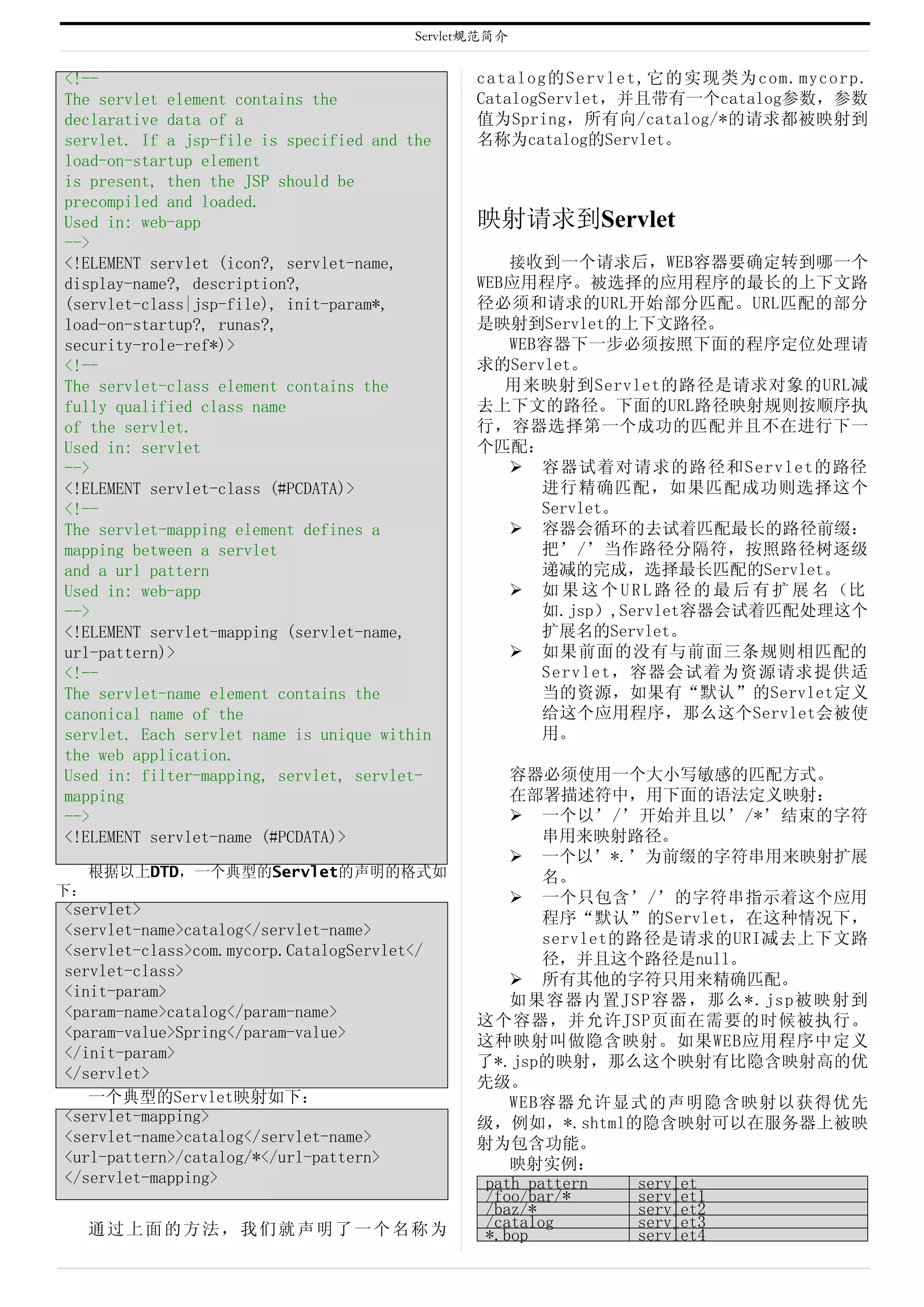 Servlet规范简介


<!--                                            catalog的Servlet,它的实现类为com.mycorp.
The servlet element contains the                CatalogServlet，并且带有一个catalog参数，参数
declarative data of a                           值为Spring，所有向/catalog/*的请求都被映射到
servlet. If a jsp-file is specified and the     名称为catalog的Servlet。
load-on-startup element
is present, then the JSP should be
precompiled and loaded.
Used in: web-app                                映射请求到Servlet
-->
<!ELEMENT servlet (icon?, servlet-name,            接收到一个请求后，WEB容器要确定转到哪一个
display-name?, description?,                    WEB应用程序。被选择的应用程序的最长的上下文路
(servlet-class|jsp-file), init-param*,          径必须和请求的URL开始部分匹配。URL匹配的部分
load-on-startup?, runas?,                       是映射到Servlet的上下文路径。
security-role-ref*)>                               WEB容器下一步必须按照下面的程序定位处理请
<!--                                            求的Servlet。
The servlet-class element contains the             用来映射到Servlet的路径是请求对象的URL减
fully qualified class name                      去上下文的路径。下面的URL路径映射规则按顺序执
of the servlet.                                 行，容器选择第一个成功的匹配并且不在进行下一
Used in: servlet                                个匹配：
-->                                                 容器试着对请求的路径和Servlet的路径
<!ELEMENT servlet-class (#PCDATA)>                    进行精确匹配，如果匹配成功则选择这个
<!--                                                  Servlet。
The servlet-mapping element defines a               容器会循环的去试着匹配最长的路径前缀：
mapping between a servlet                             把’/’当作路径分隔符，按照路径树逐级
and a url pattern                                     递减的完成，选择最长匹配的Servlet。
Used in: web-app                                    如 果 这 个 U R L 路 径 的 最 后 有 扩 展 名 （比
-->                                                   如.jsp）,Servlet容器会试着匹配处理这个
<!ELEMENT servlet-mapping (servlet-name,              扩展名的Servlet。
url-pattern)>                                       如果前面的没有与前面三条规则相匹配的
<!--                                                  Servlet，容器会试着为资源请求提供适
The servlet-name element contains the                 当的资源，如果有“默认”的Servlet定义
canonical name of the                                 给这个应用程序，那么这个Servlet会被使
servlet. Each servlet name is unique within           用。
the web application.
Used in: filter-mapping, servlet, servlet-          容器必须使用一个大小写敏感的匹配方式。
mapping                                             在部署描述符中，用下面的语法定义映射：
-->                                                  一个以’/’开始并且以’/*’结束的字符
<!ELEMENT servlet-name (#PCDATA)>                       串用来映射路径。
                                                     一个以’*.’为前缀的字符串用来映射扩展
     根据以上DTD，一个典型的Servlet的声明的格式如                        名。
下：                                                   一个只包含’/’的字符串指示着这个应用
<servlet>
                                                        程序“默认”的Servlet，在这种情况下，
<servlet-name>catalog</servlet-name>
                                                        servlet的路径是请求的URI减去上下文路
<servlet-class>com.mycorp.CatalogServlet</
                                                        径，并且这个路径是null。
servlet-class>
                                                     所有其他的字符只用来精确匹配。
<init-param>
                                                    如果容器内置JSP容器，那么*.jsp被映射到
<param-name>catalog</param-name>
                                                这个容器，并允许JSP页面在需要的时候被执行。
<param-value>Spring</param-value>
                                                这种映射叫做隐含映射。如果WEB应用程序中定义
</init-param>
                                                了*.jsp的映射，那么这个映射有比隐含映射高的优
</servlet>
                                                先级。
   一个典型的Servlet映射如下：                                WEB容器允许显式的声明隐含映射以获得优先
<servlet-mapping>                               级，例如，*.shtml的隐含映射可以在服务器上被映
<servlet-name>catalog</servlet-name>            射为包含功能。
<url-pattern>/catalog/*</url-pattern>               映射实例：
</servlet-mapping>                               path pattern    servlet
                                                 /foo/bar/*      servlet1
                                                 /baz/*          servlet2
     通过上面的方法，我们就声明了一个名称为                         /catalog        servlet3
                                                 *.bop           servlet4
 