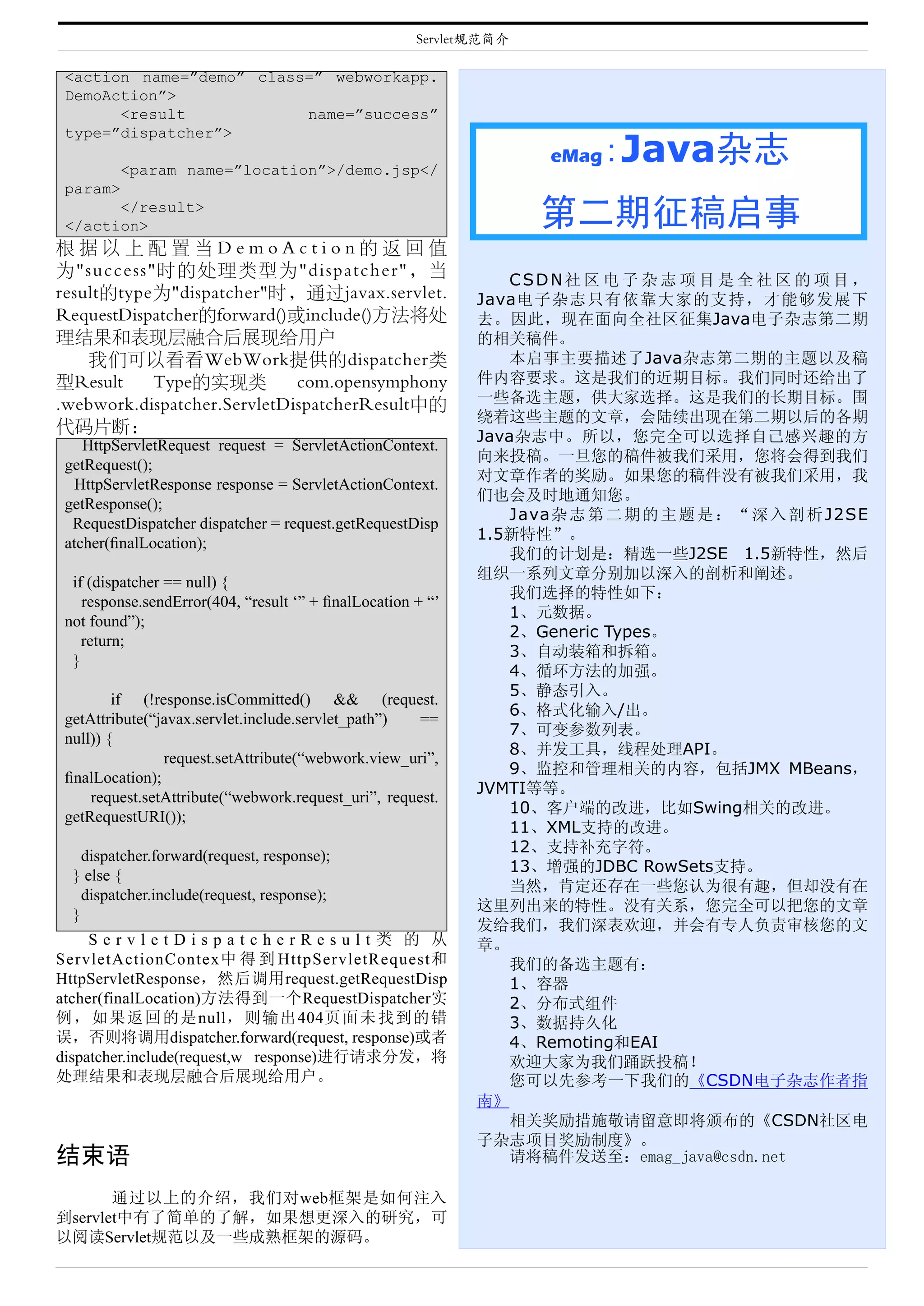 Servlet规范简介

 <action name=”demo” class=” webworkapp.
 DemoAction”>
       <result            name=”success”
 type=”dispatcher”>

         <param name=”location”>/demo.jsp</
                                                                    eMag   :Java杂志
 param>
       </result>
 </action>                                                          第二期征稿启事
根据以上配置当DemoAction的返回值
为"success"时的处理类型为"dispatcher"，当
                                                                CSDN社 区 电 子 杂 志 项 目 是 全 社 区 的 项 目 ，
result的type为"dispatcher"时，通过javax.servlet.                   Java电子杂志只有依靠大家的支持，才能够发展下
RequestDispatcher的forward()或include()方法将处                    去。因此，现在面向全社区征集Java电子杂志第二期
理结果和表现层融合后展现给用户                                              的相关稿件。
    我们可以看看WebWork提供的dispatcher类                                 本启事主要描述了Java杂志第二期的主题以及稿
型Result    Type的实现类          com.opensymphony                件内容要求。这是我们的近期目标。我们同时还给出了
.webwork.dispatcher.ServletDispatcherResult中的                一些备选主题，供大家选择。这是我们的长期目标。围
                                                             绕着这些主题的文章，会陆续出现在第二期以后的各期
代码片断：
                                                             Java杂志中。所以，您完全可以选择自己感兴趣的方
    HttpServletRequest request = ServletActionContext.
                                                             向来投稿。一旦您的稿件被我们采用，您将会得到我们
 getRequest();
                                                             对文章作者的奖励。如果您的稿件没有被我们采用，我
   HttpServletResponse response = ServletActionContext.
                                                             们也会及时地通知您。
 getResponse();
                                                                Java杂 志 第 二 期 的 主 题 是 ： “ 深 入 剖 析 J2SE
  RequestDispatcher dispatcher = request.getRequestDisp
                                                             1.5新特性”。
 atcher(ﬁnalLocation);
                                                                我们的计划是：精选一些J2SE 1.5新特性，然后
                                                             组织一系列文章分别加以深入的剖析和阐述。
  if (dispatcher == null) {
                                                                我们选择的特性如下：
    response.sendError(404, “result ‘” + ﬁnalLocation + “’
                                                                1、元数据。
 not found”);
                                                                2、Generic Types。
    return;
                                                                3、自动装箱和拆箱。
  }
                                                                4、循环方法的加强。
                                                                5、静态引入。
         if (!response.isCommitted() && (request.
                                                                6、格式化输入/出。
 getAttribute(“javax.servlet.include.servlet_path”)   ==
                                                                7、可变参数列表。
 null)) {
                                                                8、并发工具，线程处理API。
                request.setAttribute(“webwork.view_uri”,
                                                                9、监控和管理相关的内容，包括JMX MBeans，
 ﬁnalLocation);
                                                             JVMTI等等。
     request.setAttribute(“webwork.request_uri”, request.
                                                                10、客户端的改进，比如Swing相关的改进。
 getRequestURI());
                                                                11、XML支持的改进。
                                                                12、支持补充字符。
    dispatcher.forward(request, response);
                                                                13、增强的JDBC RowSets支持。
  } else {
                                                                当然，肯定还存在一些您认为很有趣，但却没有在
    dispatcher.include(request, response);
                                                             这里列出来的特性。没有关系，您完全可以把您的文章
  }
                                                             发给我们，我们深表欢迎，并会有专人负责审核您的文
     ServletDispatcherResult类 的 从                            章。
ServletActionContex中 得 到 HttpServletRequest和                    我们的备选主题有：
HttpServletResponse，然后调用request.getRequestDisp                  1、容器
atcher(finalLocation)方法得到一个RequestDispatcher实                   2、分布式组件
例，如果返回的是null，则输出404页面未找到的错                                      3、数据持久化
误，否则将调用dispatcher.forward(request, response)或者                  4、Remoting和EAI
dispatcher.include(request,w response)进行请求分发，将                  欢迎大家为我们踊跃投
处理结果和表现层融合后展现给用户。                                               您可以先参考一下我们的《CSDN电子杂志作
                                                             南》
                                                                相关奖励措施敬请留意即将颁布的《CSDN社区电
                                                             子杂志项目奖励制度》。
结束语
       通过以上的介绍，我们对web框架是如何注入
到servlet中有了简单的了解，如果想更深入的研究，可
以阅读Servlet规范以及一些成熟框架的源码。
 
