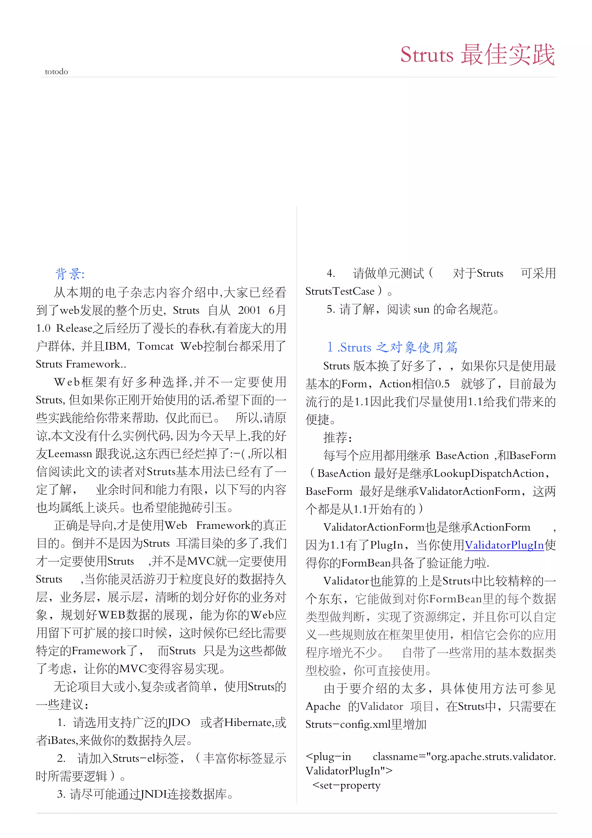 Struts 最佳实践
 totodo




   背景:                                4. 请做单元测试（ 对于Struts                      可采用
    从本期的电子杂志内容介绍中,大家已经看           StrutsTestCase）。
到了web发展的整个历史, Struts 自从 2001 6月       5. 请了解，阅读 sun 的命名规范。
1.0 Release之后经历了漫长的春秋,有着庞大的用
户群体, 并且IBM, Tomcat Web控制台都采用了        １.Struts 之对象使用篇
Struts Framework..                    Struts 版本换了好多了，，如果你只是使用最
    Web框架有好多种选择,并不一定要使用           基本的Form，Action相信0.5 就够了，目前最为
Struts, 但如果你正刚开始使用的话,希望下面的一       流行的是1.1因此我们尽量使用1.1给我们带来的
些实践能给你带来帮助, 仅此而已。 所以,请原           便捷。
谅,本文没有什么实例代码, 因为今天早上,我的好              推荐：
友Leemassn 跟我说,这东西已经烂掉了:-( ,所以相        每写个应用都用继承 BaseAction ,和BaseForm
信阅读此文的读者对Struts基本用法已经有了一          （BaseAction 最好是继承LookupDispatchAction，
定了解， 业余时间和能力有限，以下写的内容             BaseForm 最好是继承ValidatorActionForm，这两
也均属纸上谈兵。也希望能抛砖引玉。                 个都是从1.1开始有的）
    正确是导向,才是使用Web Framework的真正        ValidatorActionForm也是继承ActionForm ,
目的。倒并不是因为Struts 耳濡目染的多了,我们        因为1.1有了PlugIn，当你使用ValidatorPlugIn使
才一定要使用Struts ,并不是MVC就一定要使用        得你的FormBean具备了验证能力啦．　　
Struts    ,当你能灵活游刃于粒度良好的数据持久          Validator也能算的上是Struts中比较精粹的一
层，业务层，展示层，清晰的划分好你的业务对             个东东，它能做到对你FormBean里的每个数据
象，规划好WEB数据的展现，能为你的Web应            类型做判断，实现了资源绑定，并且你可以自定
用留下可扩展的接口时候，这时候你已经比需要             义一些规则放在框架里使用，相信它会你的应用
特定的Framework了， 而Struts 只是为这些都做    程序增光不少。 自带了一些常用的基本数据类
了考虑，让你的MVC变得容易实现。                 型校验，你可直接使用。
  无论项目大或小,复杂或者简单，使用Struts的            由于要介绍的太多，具体使用方法可参见
一些建议：                             Apache 的Validator 项目，在Struts中，只需要在
   1. 请选用支持广泛的JDO 或者Hibernate,或   Struts-config.xml里增加
者iBates,来做你的数据持久层。
   2. 请加入Struts-el标签，（丰富你标签显示     <plug-in      classname="org.apache.struts.validator.
时所需要逻辑）。                          ValidatorPlugIn">
                                   <set-property
   3. 请尽可能通过JNDI连接数据库。
 