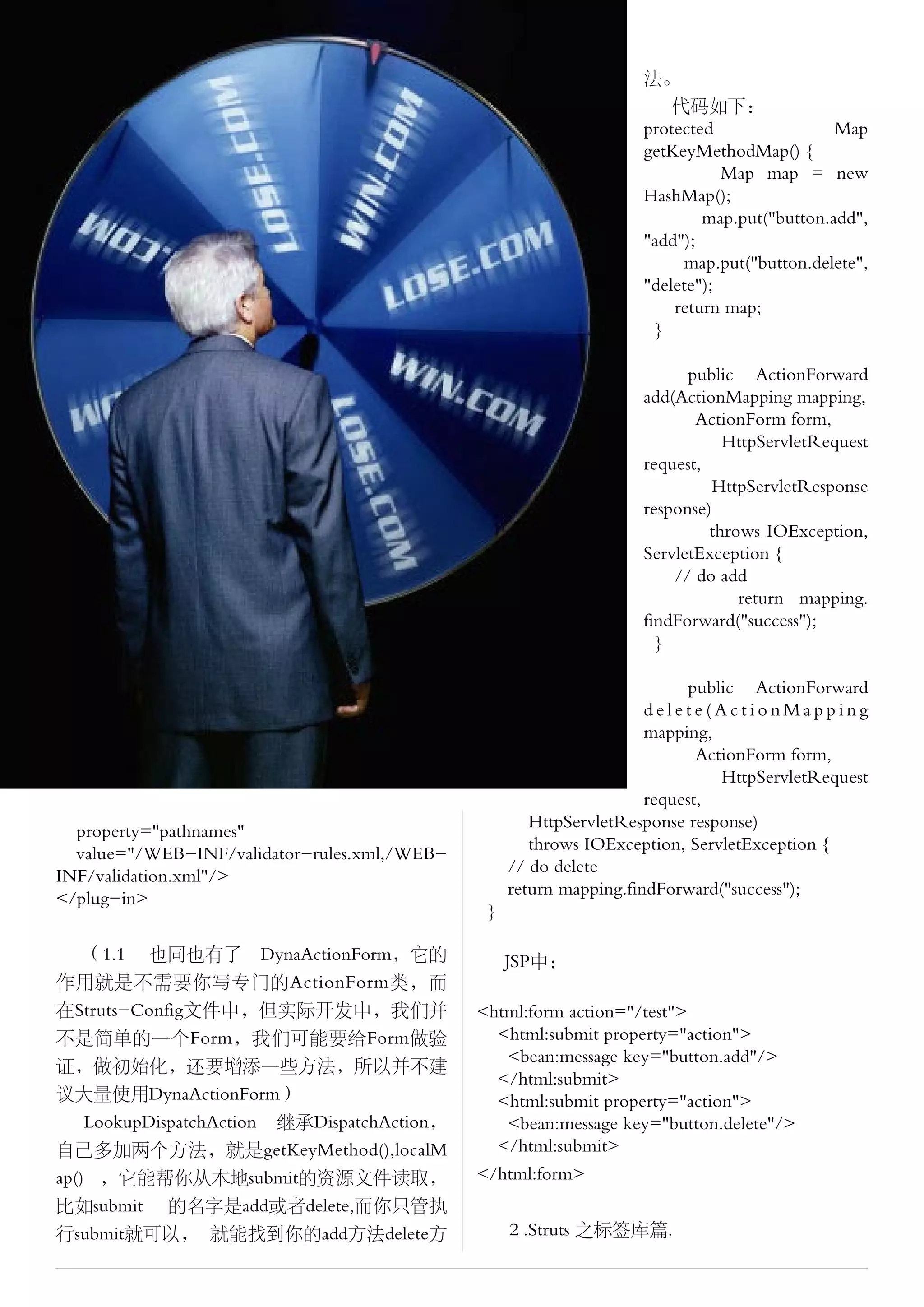 法。
                                                                        代码如下：
                                                                    protected                Map
                                                                    getKeyMethodMap() {
                                                                               Map map = new
                                                                    HashMap();
                                                                            map.put("button.add",
                                                                    "add");
                                                                          map.put("button.delete",
                                                                    "delete");
                                                                        return map;
                                                                     }

                                                                          public ActionForward
                                                                    add(ActionMapping mapping,
                                                                           ActionForm form,
                                                                               HttpServletRequest
                                                                    request,
                                                                             HttpServletResponse
                                                                    response)
                                                                             throws IOException,
                                                                    ServletException {
                                                                        // do add
                                                                                 return mapping.
                                                                    findForward("success");
                                                                      }

                                                                          public ActionForward
                                                                     delete(ActionMapping
                                                                     mapping,
                                                                            ActionForm form,
                                                                               HttpServletRequest
                                                                     request,
                                                      HttpServletResponse response)
  property="pathnames"
                                                      throws IOException, ServletException {
  value="/WEB-INF/validator-rules.xml,/WEB-
                                                   // do delete
INF/validation.xml"/>
                                                   return mapping.findForward("success");
</plug-in>
                                               }

    （1.1 也同也有了　DynaActionForm，它的                   JSP中：
作用就是不需要你写专门的ActionForm类，而
在Struts-Config文件中，但实际开发中，我们并                  <html:form action="/test">
不是简单的一个Form，我们可能要给Form做验                        <html:submit property="action">
                                                 <bean:message key="button.add"/>
证，做初始化，还要增添一些方法，所以并不建
                                                </html:submit>
议大量使用DynaActionForm）                            <html:submit property="action">
    LookupDispatchAction 继承DispatchAction，       <bean:message key="button.delete"/>
自己多加两个方法，就是getKeyMethod(),localM                </html:submit>
ap() ，它能帮你从本地submit的资源文件读取，                   </html:form>
比如submit 的名字是add或者delete,而你只管执
行submit就可以， 就能找到你的add方法delete方                     ２.Struts 之标签库篇.
 