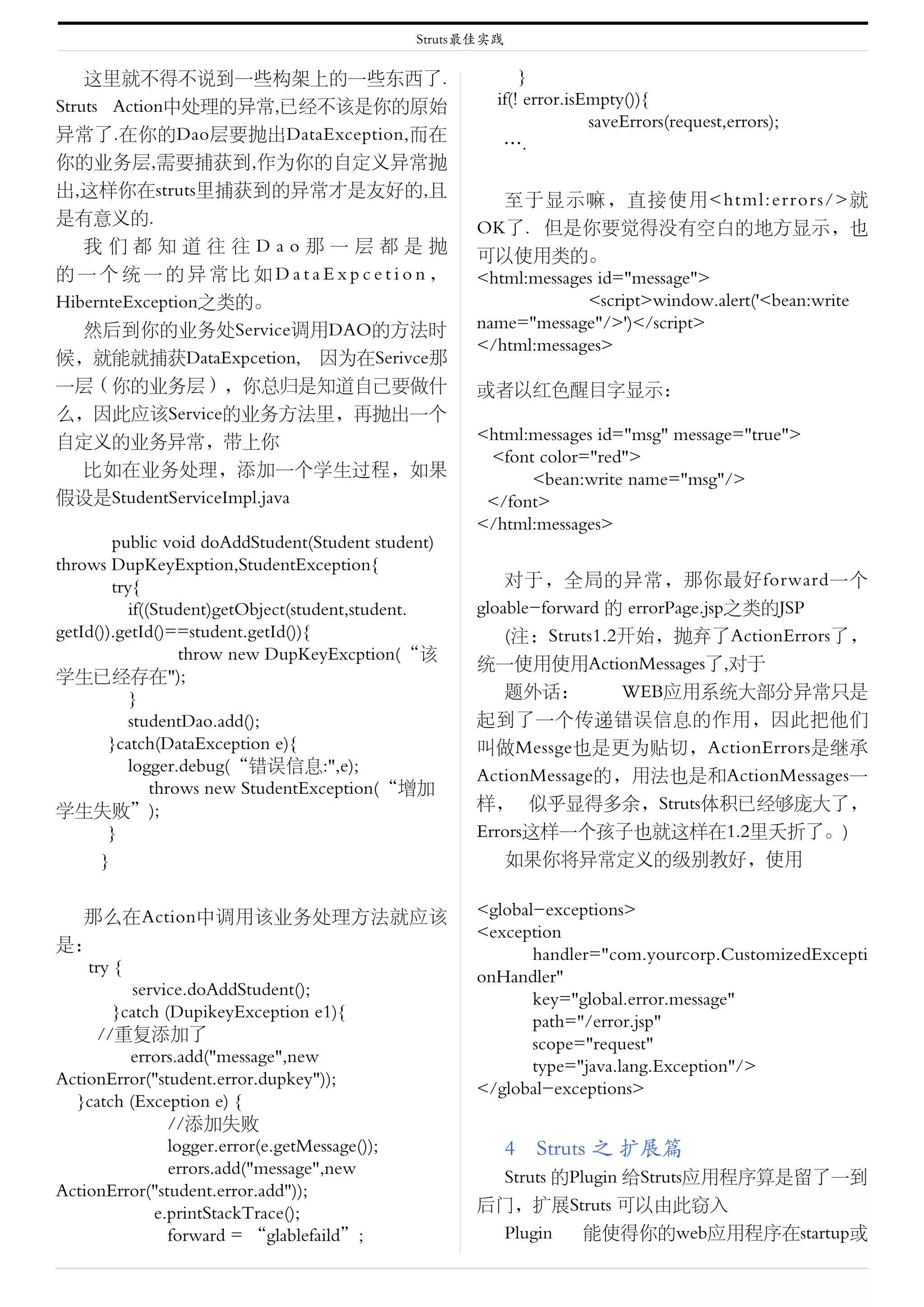 Struts最佳实践

    这里就不得不说到一些构架上的一些东西了.                                   }
Struts Action中处理的异常,已经不该是你的原始                          if(! error.isEmpty()){
                                                                     saveErrors(request,errors);
异常了.在你的Dao层要抛出DataException,而在
                                                        ….
你的业务层,需要捕获到,作为你的自定义异常抛
出,这样你在struts里捕获到的异常才是友好的,且
                                                       至于显示嘛，直接使用<html:errors/>就
是有意义的.
                                                    OK了．但是你要觉得没有空白的地方显示，也
    我们都知道往往Dao那一层都是抛
                                                    可以使用类的。
的一个统一的异常比如DataExpcetion，                            <html:messages id="message">
HibernteException之类的。                                            <script>window.alert('<bean:write
    然后到你的业务处Service调用DAO的方法时                        name="message"/>')</script>
                                                    </html:messages>
候，就能就捕获DataExpcetion, 因为在Serivce那
一层（你的业务层），你总归是知道自己要做什                               或者以红色醒目字显示：
么，因此应该Service的业务方法里，再抛出一个
自定义的业务异常，带上你                                        <html:messages id="msg" message="true">
                                                     <font color="red">
    比如在业务处理，添加一个学生过程，如果
                                                          <bean:write name="msg"/>
假设是StudentServiceImpl.java                           </font>
                                                    </html:messages>
        public void doAddStudent(Student student)
throws DupKeyExption,StudentException{
　　　try{                                                 对于，全局的异常，那你最好forward一个
          if((Student)getObject(student,student.    gloable-forward 的 errorPage.jsp之类的JSP
getId()).getId()==student.getId()){                     (注：Struts1.2开始，抛弃了ActionErrors了，
                  throw new DupKeyExcption(“该
                                                    统一使用使用ActionMessages了,对于
学生已经存在");
          }                                             题外话：         WEB应用系统大部分异常只是
          studentDao.add();                         起到了一个传递错误信息的作用，因此把他们
       }catch(DataException e){                     叫做Messge也是更为贴切，ActionErrors是继承
          logger.debug(“错误信息:",e);
                                                    ActionMessage的，用法也是和ActionMessages一
              throws new StudentException(“增加
学生失败”);                                             样， 似乎显得多余，Struts体积已经够庞大了，
       }                                            Errors这样一个孩子也就这样在1.2里夭折了。)
      }                                                 如果你将异常定义的级别教好，使用


   那么在Action中调用该业务处理方法就应该                           <global-exceptions>
                                                    <exception
是：
                                                           handler="com.yourcorp.CustomizedExcepti
    try {
                                                    onHandler"
           service.doAddStudent();
                                                           key="global.error.message"
        }catch (DupikeyException e1){
                                                           path="/error.jsp"
      //重复添加了
                                                           scope="request"
　　　　errors.add("message",new
                                                           type="java.lang.Exception"/>
ActionError("student.error.dupkey"));
                                                    </global-exceptions>
  }catch (Exception e) {
                //添加失败
                logger.error(e.getMessage());              4　Struts 之 扩展篇
                errors.add("message",new             Struts 的Plugin 给Struts应用程序算是留了一到
ActionError("student.error.add"));
              e.printStackTrace();                  后门，扩展Struts 可以由此窃入
                forward = “glablefaild”;             Plugin    能使得你的web应用程序在startup或
 