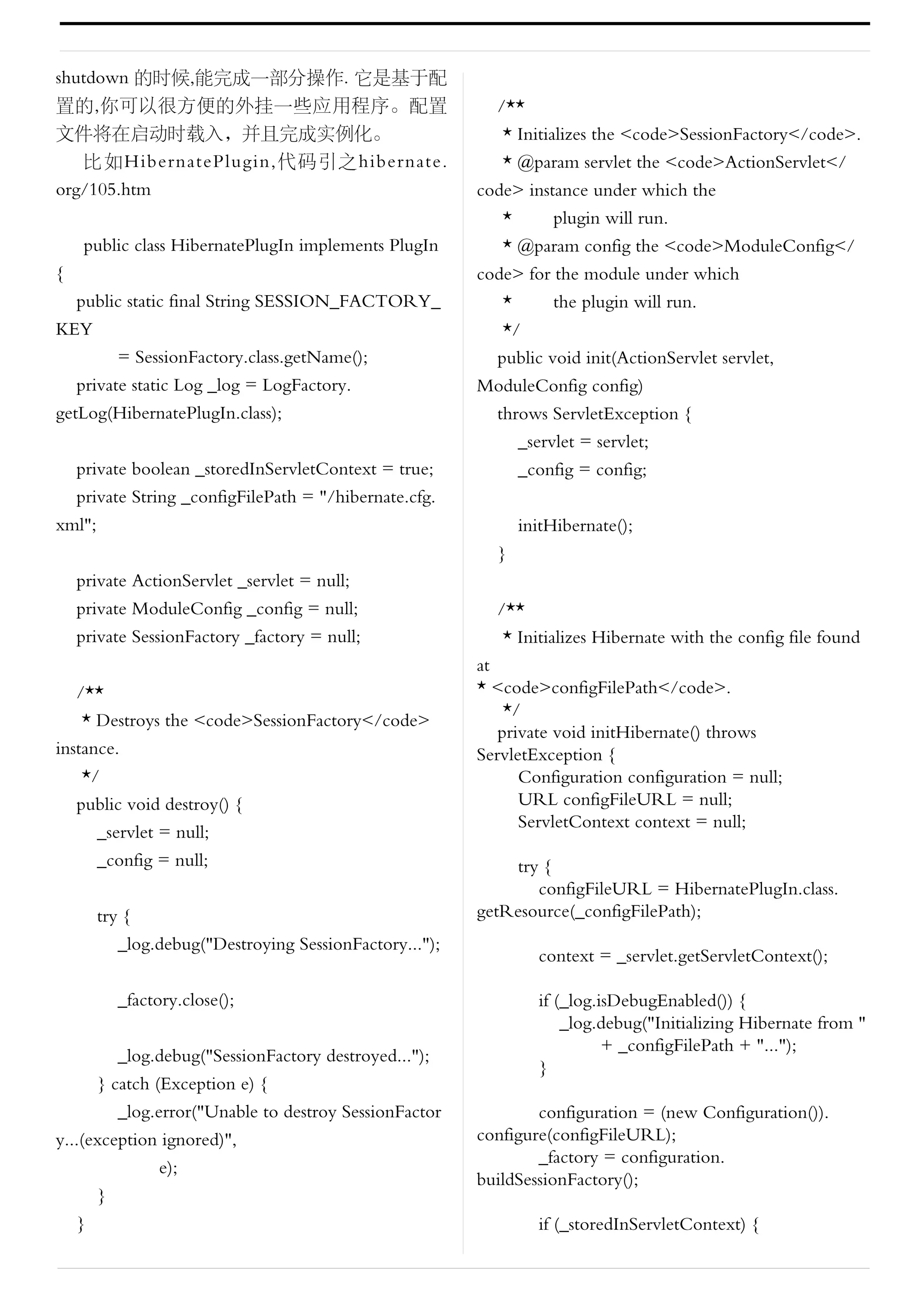 shutdown 的时候,能完成一部分操作. 它是基于配
置的,你可以很方便的外挂一些应用程序。配置                                      /**
文件将在启动时载入，并且完成实例化。                                          * Initializes the <code>SessionFactory</code>.
    比如HibernatePlugin,代码引之hibernate.                        * @param servlet the <code>ActionServlet</
org/105.htm                                              code> instance under which the
                                                            *       plugin will run.
    public class HibernatePlugIn implements PlugIn          * @param config the <code>ModuleConfig</
{                                                        code> for the module under which
   public static final String SESSION_FACTORY_              *       the plugin will run.
KEY                                                         */
         = SessionFactory.class.getName();                 public void init(ActionServlet servlet,
   private static Log _log = LogFactory.                 ModuleConfig config)
getLog(HibernatePlugIn.class);                             throws ServletException {
                                                              _servlet = servlet;
    private boolean _storedInServletContext = true;           _config = config;
    private String _configFilePath = "/hibernate.cfg.
xml";                                                          initHibernate();
                                                           }
    private ActionServlet _servlet = null;
    private ModuleConfig _config = null;                   /**
    private SessionFactory _factory = null;                 * Initializes Hibernate with the config file found
                                                         at
   /**                                                   * <code>configFilePath</code>.
                                                             */
    * Destroys the <code>SessionFactory</code>
                                                            private void initHibernate() throws
instance.                                                ServletException {
    */                                                         Configuration configuration = null;
   public void destroy() {                                     URL configFileURL = null;
                                                               ServletContext context = null;
      _servlet = null;
      _config = null;                                        try {
                                                                configFileURL = HibernatePlugIn.class.
        try {                                            getResource(_configFilePath);
           _log.debug("Destroying SessionFactory...");
                                                                 context = _servlet.getServletContext();

          _factory.close();                                      if (_log.isDebugEnabled()) {
                                                                     _log.debug("Initializing Hibernate from "
                                                                           + _configFilePath + "...");
         _log.debug("SessionFactory destroyed...");
                                                                 }
      } catch (Exception e) {
         _log.error("Unable to destroy SessionFactor             configuration = (new Configuration()).
y...(exception ignored)",                                configure(configFileURL);
                                                                 _factory = configuration.
               e);
                                                         buildSessionFactory();
      }
   }                                                             if (_storedInServletContext) {
 