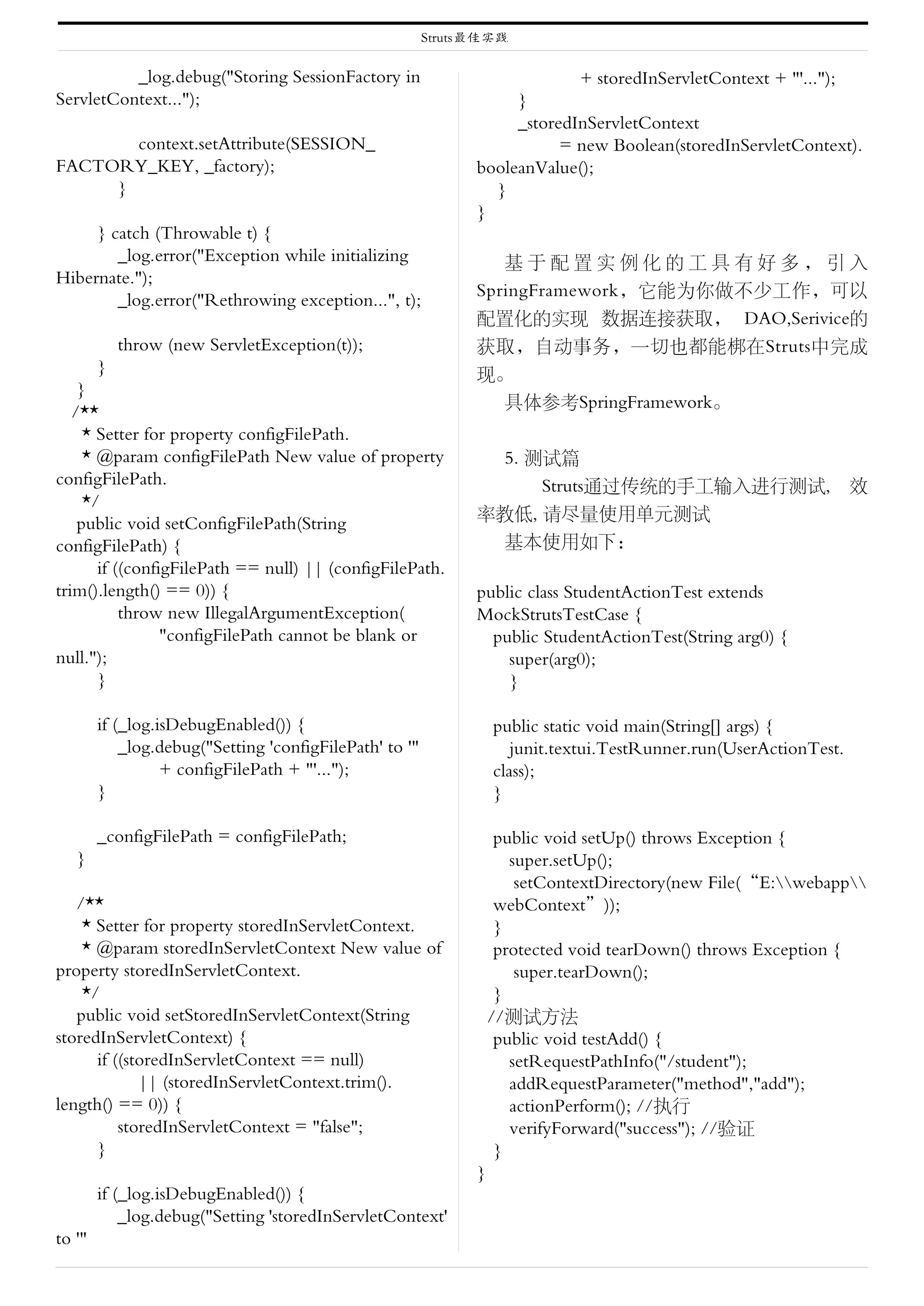 Struts最佳实践

          _log.debug("Storing SessionFactory in                               + storedInServletContext + "'...");
ServletContext...");                                                }
                                                                    _storedInServletContext
       context.setAttribute(SESSION_                                      = new Boolean(storedInServletContext).
FACTORY_KEY, _factory);                                        booleanValue();
     }                                                           }
                                                               }
     } catch (Throwable t) {
        _log.error("Exception while initializing                  基于配置实例化的工具有好多，引入
Hibernate.");
                                                               SpringFramework，它能为你做不少工作，可以
        _log.error("Rethrowing exception...", t);
                                                               配置化的实现 数据连接获取， DAO,Serivice的
          throw (new ServletException(t));                     获取，自动事务，一切也都能梆在Struts中完成
       }                                                       现。
    }
                                                                  具体参考SpringFramework。
   /**
     * Setter for property configFilePath.
     * @param configFilePath New value of property                   5. 测试篇
configFilePath.                                                          Struts通过传统的手工输入进行测试,                       效
     */
                                                               率教低, 请尽量使用单元测试
    public void setConfigFilePath(String
configFilePath) {                                                基本使用如下：
       if ((configFilePath == null) || (configFilePath.
trim().length() == 0)) {                                       public class StudentActionTest extends
           throw new IllegalArgumentException(                 MockStrutsTestCase {
                 "configFilePath cannot be blank or              public StudentActionTest(String arg0) {
null.");                                                           super(arg0);
       }                                                           }

        if (_log.isDebugEnabled()) {                               public static void main(String[] args) {
            _log.debug("Setting 'configFilePath' to '"                junit.textui.TestRunner.run(UserActionTest.
                  + configFilePath + "'...");                      class);
        }                                                          }

        _configFilePath = configFilePath;                           public void setUp() throws Exception {
   }                                                                  super.setUp();
                                                                       setContextDirectory(new File(“E:webapp
   /**                                                              webContext”));
    * Setter for property storedInServletContext.                   }
    * @param storedInServletContext New value of                    protected void tearDown() throws Exception {
property storedInServletContext.                                       super.tearDown();
    */                                                              }
   public void setStoredInServletContext(String                    //测试方法
storedInServletContext) {                                           public void testAdd() {
      if ((storedInServletContext == null)                            setRequestPathInfo("/student");
             || (storedInServletContext.trim().                       addRequestParameter("method","add");
length() == 0)) {                                                     actionPerform(); //执行
          storedInServletContext = "false";                           verifyForward("success"); //验证
      }                                                             }
                                                               }
        if (_log.isDebugEnabled()) {
            _log.debug("Setting 'storedInServletContext'
to '"
 