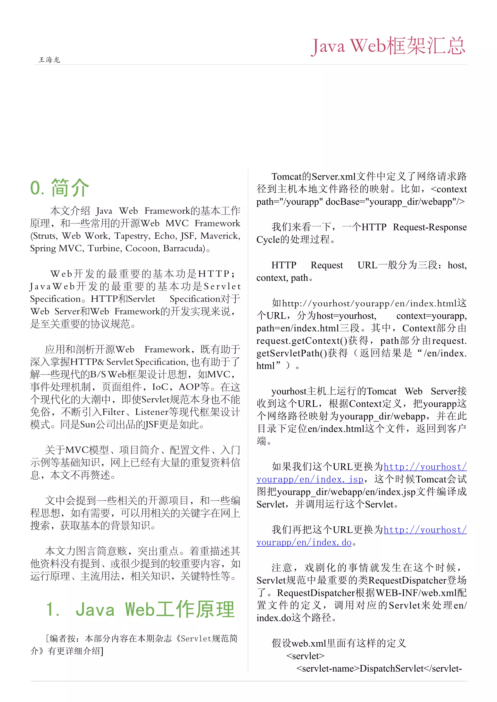 Java Web框架汇总
 王海龙




                                                        Tomcat的Server.xml文件中定义了网络请求路
0.简介                                                径到主机本地文件路径的映射。比如，<context
                                                    path="/yourapp" docBase="yourapp_dir/webapp"/>
     本文介绍 Java Web Framework的基本工作
原理，和一些常用的开源Web MVC Framework                           我们来看一下，一个HTTP Request-Response
(Struts, Web Work, Tapestry, Echo, JSF, Maverick,   Cycle的处理过程。
Spring MVC, Turbine, Cocoon, Barracuda)。
                                                       HTTP Request       URL一般分为三段：host,
     Web开发的最重要的基本功是HTTP；                            context, path。
JavaWeb开发的最重要的基本功是Servlet
Specification。HTTP和Servlet Specification对于             如http://yourhost/yourapp/en/index.html这
Web Server和Web Framework的开发实现来说，                    个URL，分为host=yourhost,       context=yourapp,
是至关重要的协议规范。                                         path=en/index.html三段。其中，Context部分由
                                                    request.getContext()获得，path部分由request.
 应用和剖析开源Web Framework，既有助于                          getServletPath()获得（返回结果是“/en/index.
深入掌握HTTP& Servlet Specification, 也有助于了              html”）。
解一些现代的B/S Web框架设计思想，如MVC，
事件处理机制，页面组件，IoC，AOP等。在这                              yourhost主机上运行的Tomcat Web Server接
个现代化的大潮中，即使Servlet规范本身也不能                           收到这个URL，根据Context定义，把yourapp这
免俗，不断引入Filter、Listener等现代框架设计                       个网络路径映射为yourapp_dir/webapp，并在此
模式。同是Sun公司出品的JSF更是如此。                               目录下定位en/index.html这个文件，返回到客户
                                                    端。
 关于MVC模型、项目简介、配置文件、入门
示例等基础知识，网上已经有大量的重复资料信                                  如果我们这个URL更换为http://yourhost/
息，本文不再赘述。                                           yourapp/en/index.jsp，这个时候Tomcat会试
                                                    图把yourapp_dir/webapp/en/index.jsp文件编译成
 文中会提到一些相关的开源项目，和一些编                                Servlet，并调用运行这个Servlet。
程思想，如有需要，可以用相关的关键字在网上
搜索，获取基本的背景知识。                                          我们再把这个URL更换为http://yourhost/
                                                    yourapp/en/index.do。
 本文力图言简意赅，突出重点。着重描述其
他资料没有提到、或很少提到的较重要内容，如                                  注意，戏剧化的事情就发生在这个时候，
运行原理、主流用法，相关知识，关键特性等。                               Servlet规范中最重要的类RequestDispatcher登场
                                                    了。RequestDispatcher根据WEB-INF/web.xml配
                                                    置文件的定义，调用对应的 Servlet来 处 理 en/
   1. Java Web工作原理                                  index.do这个路径。

  [编者按：本部分内容在本期杂志《Servlet规范简
                                                       假设web.xml里面有这样的定义
介》有更详细介绍]
                                                         <servlet>
                                                           <servlet-name>DispatchServlet</servlet-
 