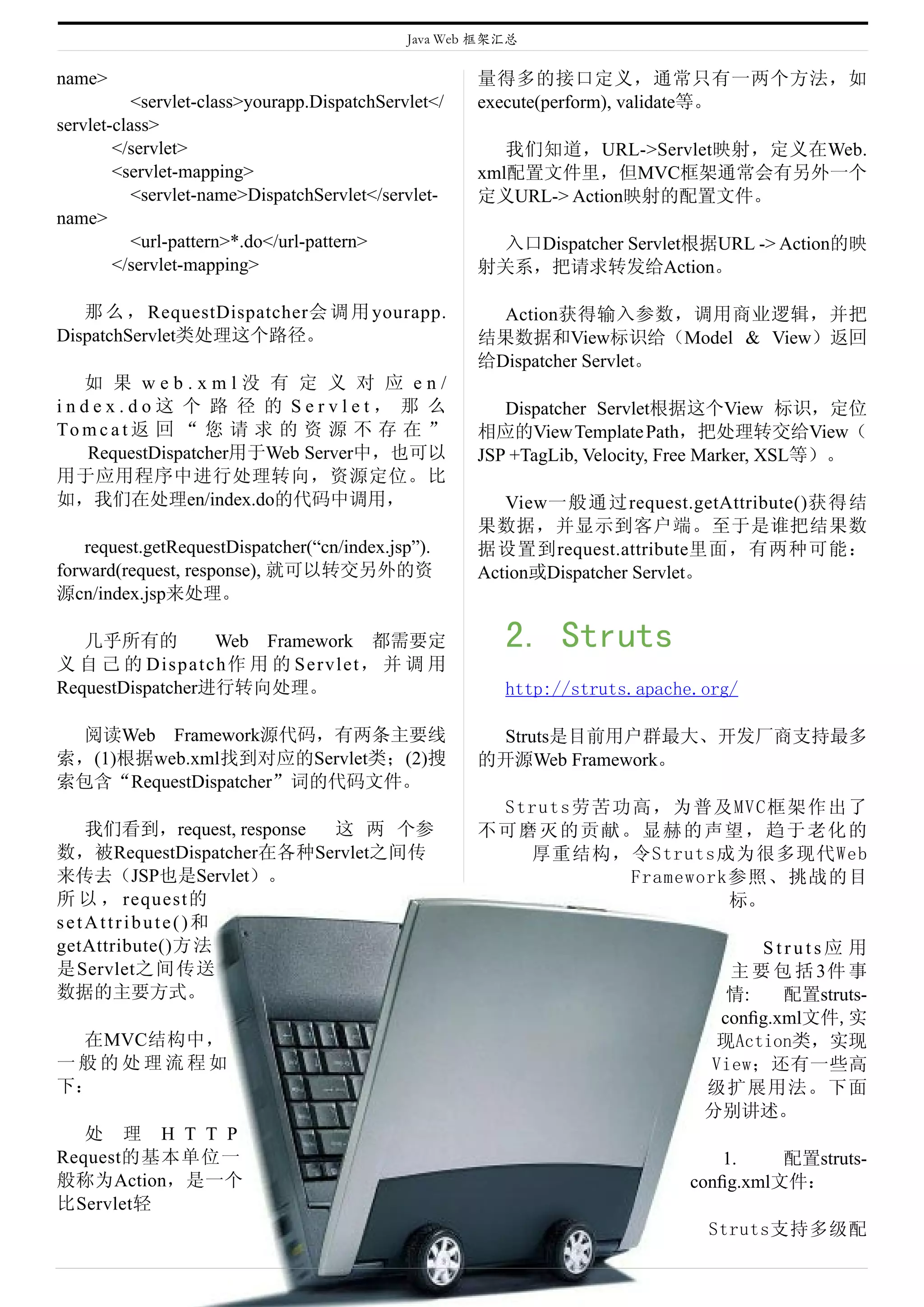 Java Web 框架汇总

name>                                                 量得多的接口定义，通常只有一两个方法，如
           <servlet-class>yourapp.DispatchServlet</   execute(perform), validate等。
servlet-class>
        </servlet>                                       我们知道，URL->Servlet映射，定义在Web.
        <servlet-mapping>                             xml配置文件里，但MVC框架通常会有另外一个
           <servlet-name>DispatchServlet</servlet-    定义URL-> Action映射的配置文件。
name>
           <url-pattern>*.do</url-pattern>             入口Dispatcher Servlet根据URL -> Action的映
        </servlet-mapping>                            射关系，把请求转发给Action。

   那 么 ， RequestDispatcher会 调 用 yourapp.                Action获得输入参数，调用商业逻辑，并把
DispatchServlet类处理这个路径。                               结果数据和View标识给（Model & View）返回
                                                      给Dispatcher Servlet。
   如 果 web.xml没 有 定 义 对 应 en/
index.do这 个 路 径 的 Servlet， 那 么                           Dispatcher Servlet根据这个View 标识，定位
To m c a t 返 回 “ 您 请 求 的 资 源 不 存 在 ”                  相应的View Template Path，把处理转交给View（
   RequestDispatcher用于Web Server中，也可以                 JSP +TagLib, Velocity, Free Marker, XSL等）。
用于应用程序中进行处理转向，资源定位。比
如，我们在处理en/index.do的代码中调用，                                View一般通过request.getAttribute()获得结
                                                      果数据，并显示到客户端。至于是谁把结果数
   request.getRequestDispatcher(“cn/index.jsp”).      据设置到request.attribute里面，有两种可能：
forward(request, response), 就可以转交另外的资                 Action或Dispatcher Servlet。
源cn/index.jsp来处理。

   几乎所有的             Web Framework 都需要定                  2. Struts
义 自 己 的 D i s p a t c h作 用 的 S e r v l e t， 并 调 用
RequestDispatcher进行转向处理。                                 http://struts.apache.org/

 阅读Web Framework源代码，有两条主要线                             Struts是目前用户群最大、开发厂商支持最多
索，(1)根据web.xml找到对应的Servlet类；(2)搜                      的开源Web Framework。
索包含“RequestDispatcher”词的代码文件。
                                                       Struts劳苦功高，为普及MVC框架作出了
   我们看到，request, response 这 两 个参                      不可磨灭的贡献。显赫的声望，趋于老化的
数，被RequestDispatcher在各种Servlet之间传                        厚重结构，令Struts成为很多现代Web
来传去（JSP也是Servlet）。                                              Framework参照、挑战的目
所 以 ， request的                                                           标。
setAttribute()和
getAttribute()方 法                                                                  Struts应 用
是Servlet之间传送                                                                    主 要 包 括 3件 事
数据的主要方式。                                                                        情:    配置struts-
                                                                               conﬁg.xml文件,实
 在MVC结构中，                                                                      现Action类，实现
一般的处理流程如                                                                      View；还有一些高
下：                                                                            级扩展用法。下面
                                                                              分别讲述。
   处 理 H T T P
Request的基本单位一                                                                   1.    配置struts-
般称为Action，是一个                                                               conﬁg.xml文件：
比Servlet轻
                                                                              Struts支持多级配
 