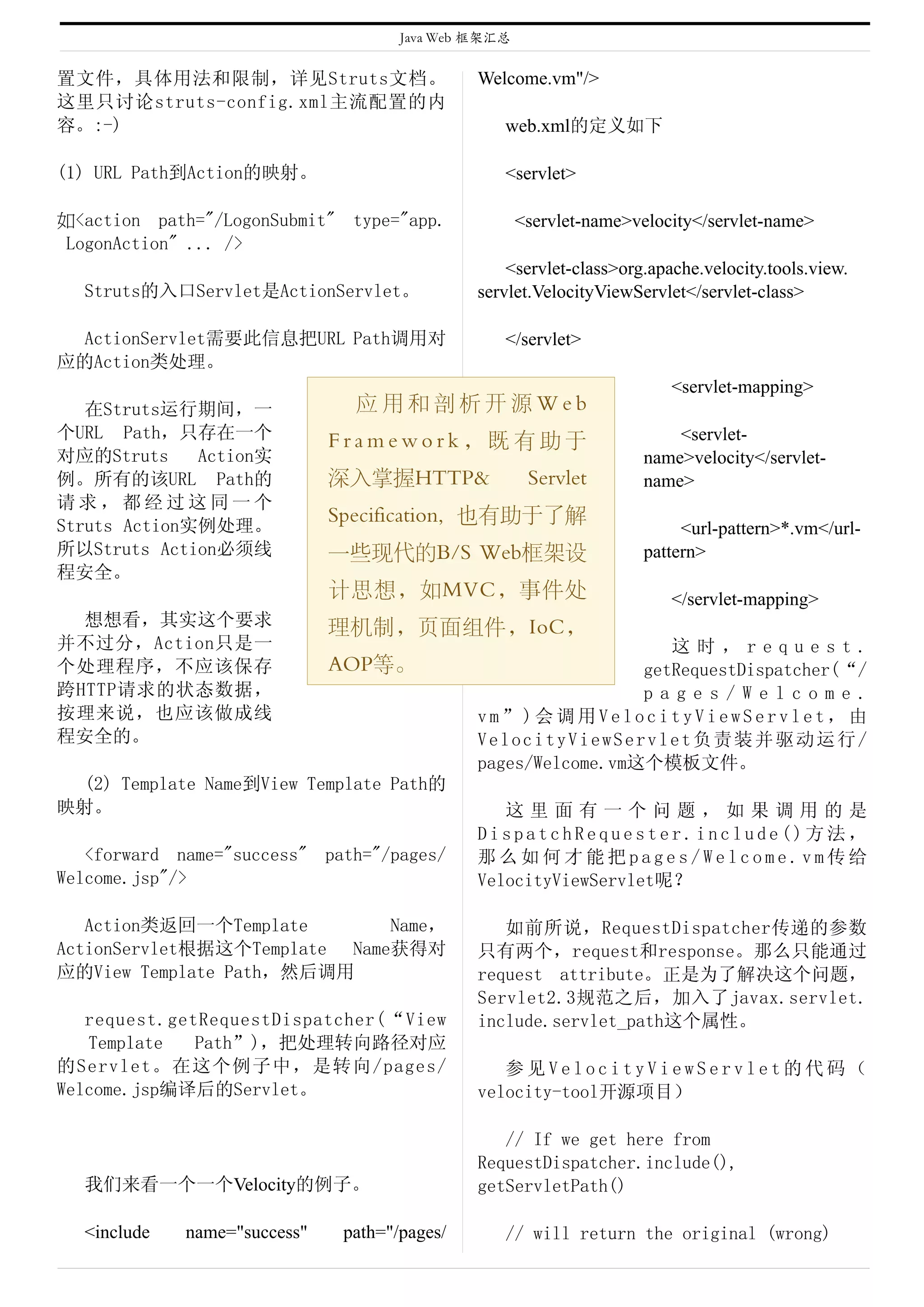 Java Web 框架汇总


置文件，具体用法和限制，详见Struts文档。                        Welcome.vm"/>
这里只讨论struts-config.xml主流配置的内
容。:-)                                             web.xml的定义如下

(1) URL Path到Action的映射。                           <servlet>

如<action path="/LogonSubmit" type="app.               <servlet-name>velocity</servlet-name>
 LogonAction" ... />
                                                   <servlet-class>org.apache.velocity.tools.view.
  Struts的入口Servlet是ActionServlet。              servlet.VelocityViewServlet</servlet-class>

 ActionServlet需要此信息把URL Path调用对                   </servlet>
应的Action类处理。
                                                                         <servlet-mapping>
   在Struts运行期间，一                应用和剖析开源Web
个URL Path，只存在一个               Framework，既有助于                             <servlet-
对应的Struts     Action实                                                name>velocity</servlet-
例。所有的该URL Path的               深入掌握HTTP&                Servlet       name>
请求，都经过这同一个
                              Specification, 也有助于了解
Struts Action实例处理。                                                        <url-pattern>*.vm</url-
所以Struts Action必须线            一些现代的B/S Web框架设                        pattern>
程安全。
                              计思想，如MVC，事件处                               </servlet-mapping>
  想想看，其实这个要求                  理机制，页面组件，IoC，
并不过分，Action只是一                                                     这时，request.
个处理程序，不应该保存                   AOP等。                             getRequestDispatcher(“/
跨HTTP请求的状态数据，                                                   pages/Welcome.
按理来说，也应该做成线                                    vm”)会调用VelocityViewServlet，由
程安全的。                                          VelocityViewServlet负责装并驱动运行/
                                               pages/Welcome.vm这个模板文件。
 (2) Template Name到View Template Path的
映射。                                               这里面有一个问题，如果调用的是
                                               DispatchRequester.include()方法，
   <forward name="success" path="/pages/       那么如何才能把pages/Welcome.vm传给
Welcome.jsp"/>                                 VelocityViewServlet呢？

   Action类返回一个Template        Name，               如前所说，RequestDispatcher传递的参数
ActionServlet根据这个Template Name获得对              只有两个，request和response。那么只能通过
应的View Template Path，然后调用                      request attribute。正是为了解决这个问题，
                                               Servlet2.3规范之后，加入了javax.servlet.
   request.getRequestDispatcher(“View          include.servlet_path这个属性。
   Template   Path”)，把处理转向路径对应
的Servlet。在这个例子中，是转向/pages/                        参见VelocityViewServlet的代码（
Welcome.jsp编译后的Servlet。                        velocity-tool开源项目）

                                                  // If we get here from
                                               RequestDispatcher.include(),
  我们来看一个一个Velocity的例子。                         getServletPath()

  <include   name="success"    path="/pages/      // will return the original (wrong)
 