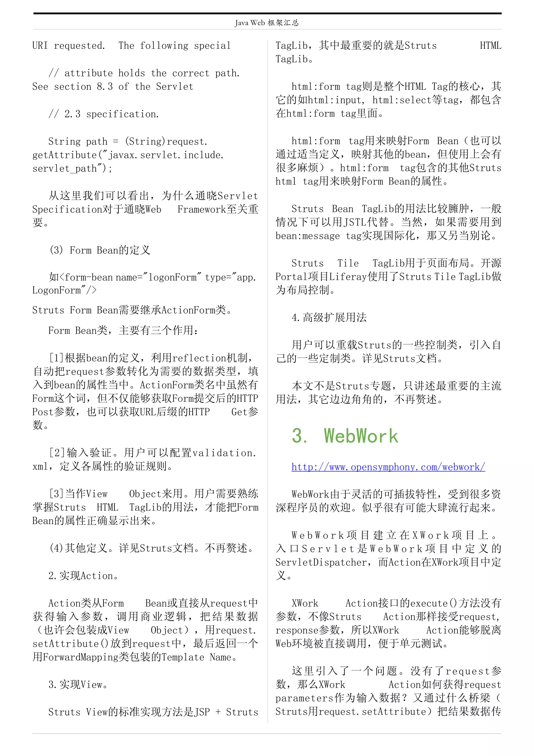 Java Web 框架汇总

URI requested.   The following special           TagLib，其中最重要的就是Struts                 HTML
                                                 TagLib。
   // attribute holds the correct path.
See section 8.3 of the Servlet                     html:form tag则是整个HTML Tag的核心，其
                                                 它的如html:input, html:select等tag，都包含
  // 2.3 specification.                          在html:form tag里面。

   String path = (String)request.                   html:form tag用来映射Form Bean（也可以
getAttribute("javax.servlet.include.             通过适当定义，映射其他的bean，但使用上会有
servlet_path");                                  很多麻烦）。html:form tag包含的其他Struts
                                                 html tag用来映射Form Bean的属性。
   从这里我们可以看出，为什么通晓Servlet
Specification对于通晓Web Framework至关重                   Struts Bean TagLib的用法比较臃肿，一般
要。                                               情况下可以用JSTL代替。当然，如果需要用到
                                                 bean:message tag实现国际化，那又另当别论。
  (3) Form Bean的定义
                                                    Struts Tile TagLib用于页面布局。开源
   如<form-bean name="logonForm" type="app.       Portal项目Liferay使用了Struts Tile TagLib做
LogonForm"/>                                     为布局控制。
Struts Form Bean需要继承ActionForm类。
                                                    4.高级扩展用法
  Form Bean类，主要有三个作用：
                                                  用户可以重载Struts的一些控制类，引入自
   [1]根据bean的定义，利用reflection机制，                  己的一些定制类。详见Struts文档。
自动把request参数转化为需要的数据类型，填
入到bean的属性当中。ActionForm类名中虽然有                      本文不是Struts专题，只讲述最重要的主流
Form这个词，但不仅能够获取Form提交后的HTTP                      用法，其它边边角角的，不再赘述。
Post参数，也可以获取URL后缀的HTTP      Get参
数。
                                                    3. WebWork
   [2]输入验证。用户可以配置validation.
xml，定义各属性的验证规则。                                     http://www.opensymphony.com/webwork/

   [3]当作View  Object来用。用户需要熟练                     WebWork由于灵活的可插拔特性，受到很多资
掌握Struts HTML TagLib的用法，才能把Form                  深程序员的欢迎。似乎很有可能大肆流行起来。
Bean的属性正确显示出来。
                                                    WebWork项目建立在XWork项目上。
  (4)其他定义。详见Struts文档。不再赘述。                       入口Servlet是WebWork项目中定义的
                                                 ServletDispatcher，而Action在XWork项目中定
  2.实现Action。                                    义。

   Action类从Form   Bean或直接从request中                  XWork   Action接口的execute()方法没有
获得输入参数，调用商业逻辑，把结果数据                              参数，不像Struts      Action那样接受request,
（也许会包装成View        Object），用request.             response参数，所以XWork      Action能够脱离
setAttribute()放到request中，最后返回一个                  Web环境被直接调用，便于单元测试。
用ForwardMapping类包装的Template Name。
                                                    这里引入了一个问题。没有了request参
  3.实现View。                                      数，那么XWork           Action如何获得request
                                                 parameters作为输入数据？又通过什么桥梁（
  Struts View的标准实现方法是JSP + Struts                Struts用request.setAttribute）把结果数据传
 