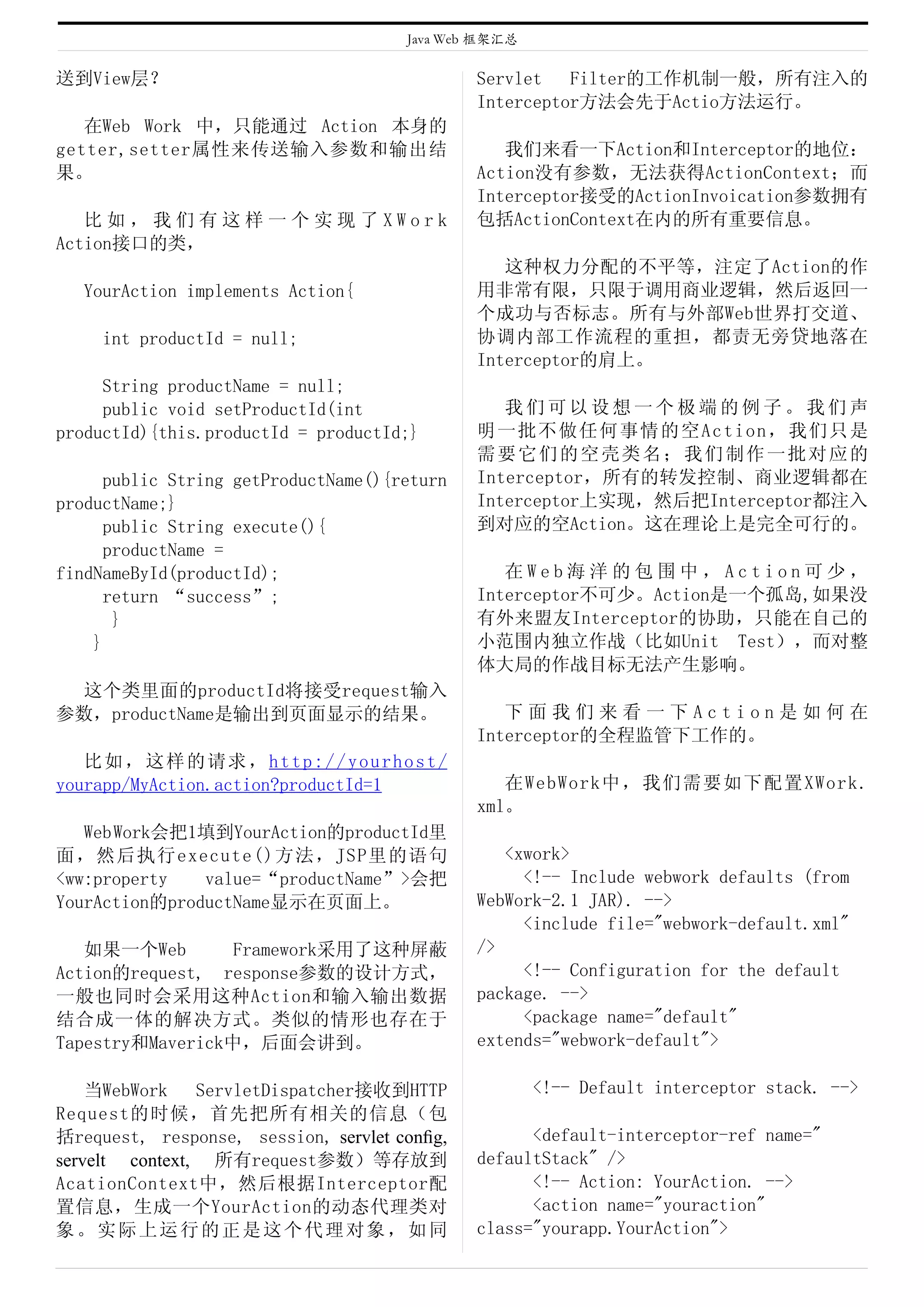 Java Web 框架汇总

送到View层？                                      Servlet   Filter的工作机制一般，所有注入的
                                              Interceptor方法会先于Actio方法运行。
   在Web Work 中，只能通过 Action 本身的
getter,setter属性来传送输入参数和输出结                       我们来看一下Action和Interceptor的地位：
果。                                            Action没有参数，无法获得ActionContext；而
                                              Interceptor接受的ActionInvoication参数拥有
   比如，我们有这样一个实现了XWork                         包括ActionContext在内的所有重要信息。
Action接口的类，
                                                 这种权力分配的不平等，注定了Action的作
   YourAction implements Action{              用非常有限，只限于调用商业逻辑，然后返回一
                                              个成功与否标志。所有与外部Web世界打交道、
     int productId = null;                    协调内部工作流程的重担，都责无旁贷地落在
                                              Interceptor的肩上。
     String productName = null;
     public void setProductId(int                我们可以设想一个极端的例子。我们声
productId){this.productId = productId;}       明一批不做任何事情的空Action，我们只是
                                              需要它们的空壳类名；我们制作一批对应的
     public String getProductName(){return    Interceptor，所有的转发控制、商业逻辑都在
productName;}                                 Interceptor上实现，然后把Interceptor都注入
      public String execute(){                到对应的空Action。这在理论上是完全可行的。
      productName =
findNameById(productId);                         在Web海洋的包围中，Action可少，
      return “success”;                       Interceptor不可少。Action是一个孤岛,如果没
       }                                      有外来盟友Interceptor的协助，只能在自己的
    }                                         小范围内独立作战（比如Unit Test），而对整
                                              体大局的作战目标无法产生影响。
 这个类里面的productId将接受request输入
参数，productName是输出到页面显示的结果。                       下面我们来看一下Action是如何在
                                              Interceptor的全程监管下工作的。
   比如，这样的请求，http://yourhost/
yourapp/MyAction.action?productId=1              在WebWork中，我们需要如下配置XWork.
                                              xml。
   Web Work会把1填到YourAction的productId里
面，然后执行execute()方法，JSP里的语句                        <xwork>
<ww:property   value=“productName”>会把              <!-- Include webwork defaults (from
YourAction的productName显示在页面上。                 WebWork-2.1 JAR). -->
                                                   <include file="webwork-default.xml"
   如果一个Web        Framework采用了这种屏蔽            />
Action的request, response参数的设计方式，                   <!-- Configuration for the default
一般也同时会采用这种Action和输入输出数据                       package. -->
结合成一体的解决方式。类似的情形也存在于                               <package name="default"
Tapestry和Maverick中，后面会讲到。                     extends="webwork-default">

    当WebWork    ServletDispatcher接收到HTTP              <!-- Default interceptor stack. -->
Request的时候，首先把所有相关的信息（包
括request, response, session, servlet conﬁg,         <default-interceptor-ref name="
servelt context, 所有request参数）等存放到             defaultStack" />
AcationContext中，然后根据Interceptor配                    <!-- Action: YourAction. -->
置信息，生成一个YourAction的动态代理类对                           <action name="youraction"
象。实际上运行的正是这个代理对象，如同                           class="yourapp.YourAction">
 