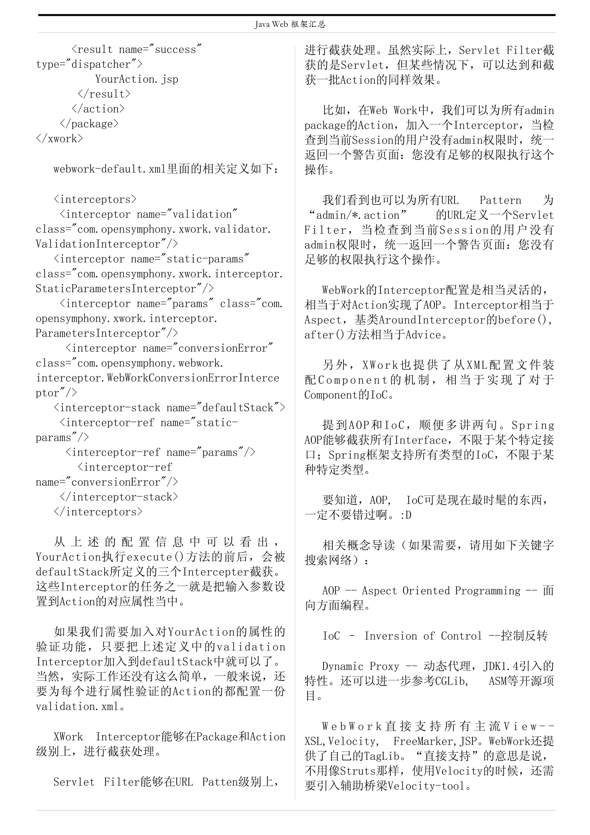 Java Web 框架汇总

      <result name="success"                 进行截获处理。虽然实际上，Servlet Filter截
type="dispatcher">                           获的是Servlet，但某些情况下，可以达到和截
          YourAction.jsp                     获一批Action的同样效果。
       </result>
      </action>                                 比如，在Web Work中，我们可以为所有admin
    </package>                               package的Action，加入一个Interceptor，当检
</xwork>                                     查到当前Session的用户没有admin权限时，统一
                                             返回一个警告页面：您没有足够的权限执行这个
  webwork-default.xml里面的相关定义如下：              操作。

   <interceptors>                               我们看到也可以为所有URL      Pattern 为
    <interceptor name="validation"           “admin/*.action” 的URL定义一个Servlet
class="com.opensymphony.xwork.validator.     Filter，当检查到当前Session的用户没有
ValidationInterceptor"/>                     admin权限时，统一返回一个警告页面：您没有
   <interceptor name="static-params"         足够的权限执行这个操作。
class="com.opensymphony.xwork.interceptor.
StaticParametersInterceptor"/>                  WebWork的Interceptor配置是相当灵活的，
    <interceptor name="params" class="com.   相当于对Action实现了AOP。Interceptor相当于
opensymphony.xwork.interceptor.              Aspect，基类AroundInterceptor的before(),
ParametersInterceptor"/>                     after()方法相当于Advice。
     <interceptor name="conversionError"
class="com.opensymphony.webwork.                另外，XWork也提供了从XML配置文件装
interceptor.WebWorkConversionErrorInterce    配Component的机制，相当于实现了对于
ptor"/>                                      Component的IoC。
   <interceptor-stack name="defaultStack">
    <interceptor-ref name="static-              提到AOP和IoC，顺便多讲两句。Spring
params"/>                                    AOP能够截获所有Interface，不限于某个特定接
     <interceptor-ref name="params"/>        口；Spring框架支持所有类型的IoC，不限于某
        <interceptor-ref                     种特定类型。
name="conversionError"/>
    </interceptor-stack>                      要知道，AOP, IoC可是现在最时髦的东西，
   </interceptors>                           一定不要错过啊。:D

   从 上 述 的 配 置 信 息 中 可 以 看 出 ，                相关概念导读（如果需要，请用如下关键字
YourAction执行execute()方法的前后，会被                搜索网络）：
defaultStack所定义的三个Intercepter截获。
这些Interceptor的任务之一就是把输入参数设                    AOP -- Aspect Oriented Programming -- 面
置到Action的对应属性当中。                             向方面编程。

   如果我们需要加入对YourAction的属性的                      IoC – Inversion of Control --控制反转
验证功能，只要把上述定义中的validation
Interceptor加入到defaultStack中就可以了。              Dynamic Proxy -- 动态代理，JDK1.4引入的
当然，实际工作还没有这么简单，一般来说，还                        特性。还可以进一步参考CGLib,       ASM等开源项
要为每个进行属性验证的Action的都配置一份                      目。
validation.xml。
                                                WebWork直接支持所有主流View--
 XWork Interceptor能够在Package和Action          XSL,Velocity, FreeMarker,JSP。WebWork还提
级别上，进行截获处理。                                  供了自己的TagLib。“直接支持”的意思是说，
                                             不用像Struts那样，使用Velocity的时候，还需
  Servlet Filter能够在URL Patten级别上，            要引入辅助桥梁Velocity-tool。
 