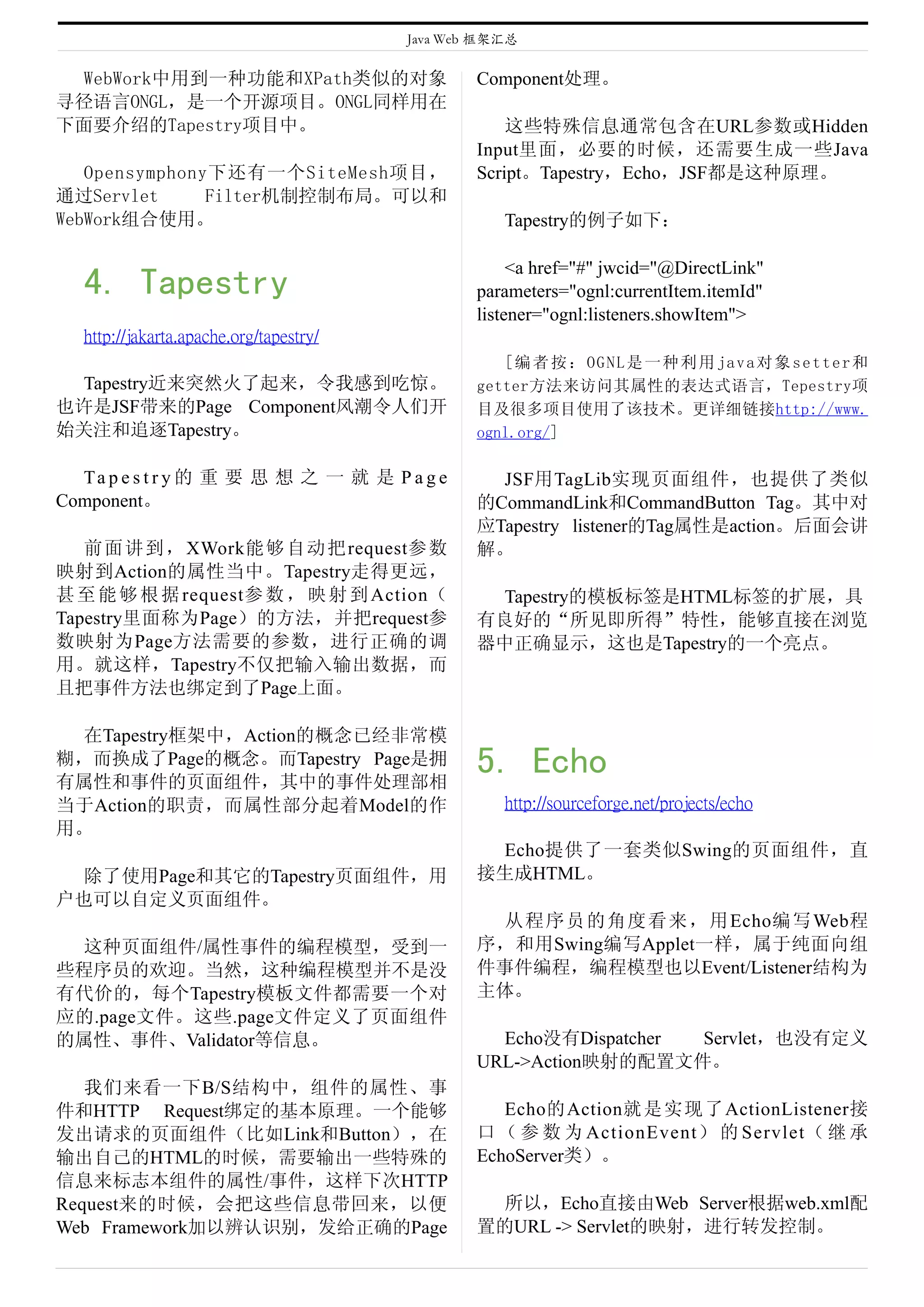 Java Web 框架汇总

 WebWork中用到一种功能和XPath类似的对象                      Component处理。
寻径语言ONGL，是一个开源项目。ONGL同样用在
下面要介绍的Tapestry项目中。                                  这些特殊信息通常包含在URL参数或Hidden
                                                Input里面，必要的时候，还需要生成一些Java
   Opensymphony下还有一个SiteMesh项目，                 Script。Tapestry，Echo，JSF都是这种原理。
通过Servlet      Filter机制控制布局。可以和
WebWork组合使用。                                       Tapestry的例子如下：

                                                     <a href="#" jwcid="@DirectLink"
  4. Tapestry                                   parameters="ognl:currentItem.itemId"
                                                listener="ognl:listeners.showItem">
  http://jakarta.apache.org/tapestry/
                                                   [编者按：OGNL是一种利用java对象setter和
 Tapestry近来突然火了起来，令我感到吃惊。                       getter方法来访问其属性的表达式语言，Tepestry项
也许是JSF带来的Page Component风潮令人们开                   目及很多项目使用了该技术。更详细链接http://www.
始关注和追逐Tapestry。                                 ognl.org/]

  Ta p e s t r y 的 重 要 思 想 之 一 就 是 P a g e        JSF用TagLib实现页面组件，也提供了类似
Component。                                      的CommandLink和CommandButton Tag。其中对
                                                应Tapestry listener的Tag属性是action。后面会讲
   前 面 讲 到 ， XWork能够 自动把 request参数              解。
映射到Action的属性当中。Tapestry走得更远，
甚 至 能 够 根 据 request参 数 ， 映 射 到 Action（           Tapestry的模板标签是HTML标签的扩展，具
Tapestry里面称为Page）的方法，并把request参                 有良好的“所见即所得”特性，能够直接在浏览
数映射为Page方法需要的参数，进行正确的调                          器中正确显示，这也是Tapestry的一个亮点。
用。就这样，Tapestry不仅把输入输出数据，而
且把事件方法也绑定到了Page上面。

 在Tapestry框架中，Action的概念已经非常模
糊，而换成了Page的概念。而Tapestry Page是拥
有属性和事件的页面组件，其中的事件处理部相
                                                5. Echo
当于Action的职责，而属性部分起着Model的作                         http://sourceforge.net/projects/echo
用。
                                                 Echo提供了一套类似Swing的页面组件，直
 除了使用Page和其它的Tapestry页面组件，用                     接生成HTML。
户也可以自定义页面组件。
                                                 从程序员的角度看来，用 Echo编写 Web程
 这种页面组件/属性事件的编程模型，受到一                           序，和用Swing编写Applet一样，属于纯面向组
些程序员的欢迎。当然，这种编程模型并不是没                           件事件编程，编程模型也以Event/Listener结构为
有代价的，每个Tapestry模板文件都需要一个对                       主体。
应的.page文件。这些.page文件定义了页面组件
的属性、事件、Validator等信息。                              Echo没有Dispatcher Servlet，也没有定义
                                                URL->Action映射的配置文件。
   我们来看一下B/S结构中，组件的属性、事
件和HTTP Request绑定的基本原理。一个能够                         Echo的Action就是实现了ActionListener接
发出请求的页面组件（比如Link和Button），在                      口 （ 参 数 为 ActionEvent） 的 Servlet（ 继 承
输出自己的HTML的时候，需要输出一些特殊的                          EchoServer类）。
信息来标志本组件的属性/事件，这样下次HTTP
Request来的时候，会把这些信息带回来，以便                         所以，Echo直接由Web Server根据web.xml配
Web Framework加以辨认识别，发给正确的Page                   置的URL -> Servlet的映射，进行转发控制。
 
