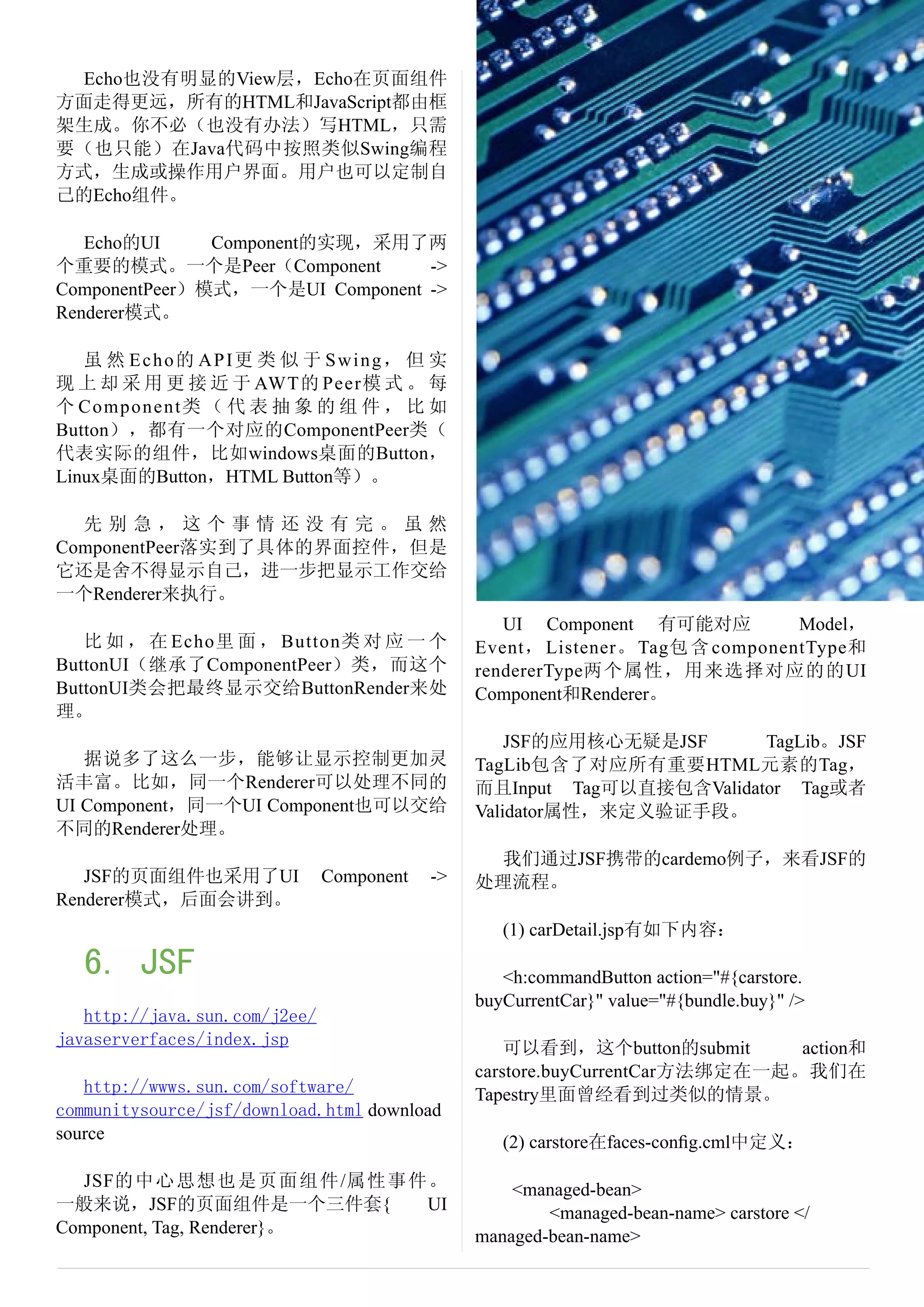 Echo也没有明显的View层，Echo在页面组件
方面走得更远，所有的HTML和JavaScript都由框
架生成。你不必（也没有办法）写HTML，只需
要（也只能）在Java代码中按照类似Swing编程
方式，生成或操作用户界面。用户也可以定制自
己的Echo组件。

   Echo的UI     Component的实现，采用了两
个重要的模式。一个是Peer（Component         ->
ComponentPeer）模式，一个是UI Component ->
Renderer模式。

   虽 然 Echo的 API更 类 似 于 Swing， 但 实
现 上 却 采 用 更 接 近 于 AWT的 Peer模 式 。 每
个 Component类 （ 代 表 抽 象 的 组 件 ， 比 如
Button），都有一个对应的ComponentPeer类（
代表实际的组件，比如windows桌面的Button，
Linux桌面的Button，HTML Button等）。

  先别急，这个事情还没有完。虽然
ComponentPeer落实到了具体的界面控件，但是
它还是舍不得显示自己，进一步把显示工作交给
一个Renderer来执行。
                                                   UI Component 有可能对应           Model，
   比 如 ， 在 Echo里 面 ， Button类 对 应 一 个            Event， Listener。 Tag包 含 componentType和
ButtonUI（继承了ComponentPeer）类，而这个                 rendererType两个属性，用来选择对应的的UI
ButtonUI类会把最终显示交给ButtonRender来处                 Component和Renderer。
理。
                                                    JSF的应用核心无疑是JSF      TagLib。JSF
   据说多了这么一步，能够让显示控制更加灵                          TagLib包含了对应所有重要HTML元素的Tag，
活丰富。比如，同一个Renderer可以处理不同的                       而且Input Tag可以直接包含Validator Tag或者
UI Component，同一个UI Component也可以交给               Validator属性，来定义验证手段。
不同的Renderer处理。
                                                 我们通过JSF携带的cardemo例子，来看JSF的
   JSF的页面组件也采用了UI              Component   ->   处理流程。
Renderer模式，后面会讲到。
                                                   (1) carDetail.jsp有如下内容：

   6. JSF                                          <h:commandButton action="#{carstore.
                                                buyCurrentCar}" value="#{bundle.buy}" />
   http://java.sun.com/j2ee/
javaserverfaces/index.jsp                           可以看到，这个button的submit      action和
                                                carstore.buyCurrentCar方法绑定在一起。我们在
   http://wwws.sun.com/software/                Tapestry里面曾经看到过类似的情景。
communitysource/jsf/download.html download
source                                             (2) carstore在faces-conﬁg.cml中定义：

  JSF的 中 心 思 想 也 是 页 面 组 件 /属 性 事 件 。               <managed-bean>
一般来说，JSF的页面组件是一个三件套{               UI                   <managed-bean-name> carstore </
Component, Tag, Renderer}。                      managed-bean-name>
 
