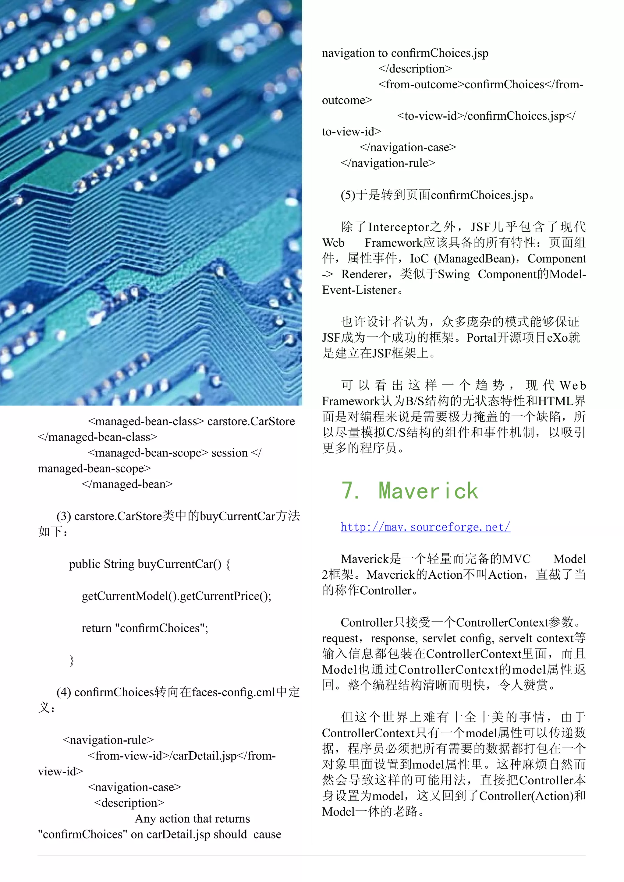 navigation to conﬁrmChoices.jsp
                                                            </description>
                                                            <from-outcome>conﬁrmChoices</from-
                                                 outcome>
                                                                <to-view-id>/conﬁrmChoices.jsp</
                                                 to-view-id>
                                                        </navigation-case>
                                                     </navigation-rule>

                                                    (5)于是转到页面conﬁrmChoices.jsp。

                                                    除了Interceptor之外，JSF几乎包含了现代
                                                 Web    Framework应该具备的所有特性：页面组
                                                 件，属性事件，IoC (ManagedBean)，Component
                                                 -> Renderer，类似于Swing Component的Model-
                                                 Event-Listener。

                                                    也许设计者认为，众多庞杂的模式能够保证
                                                 JSF成为一个成功的框架。Portal开源项目eXo就
                                                 是建立在JSF框架上。

                                                    可 以 看 出 这 样 一 个 趋 势 ， 现 代 We b
                                                 Framework认为B/S结构的无状态特性和HTML界
        <managed-bean-class> carstore.CarStore   面是对编程来说是需要极力掩盖的一个缺陷，所
</managed-bean-class>                            以尽量模拟C/S结构的组件和事件机制，以吸引
        <managed-bean-scope> session </          更多的程序员。
managed-bean-scope>
       </managed-bean>
                                                    7. Maverick
 (3) carstore.CarStore类中的buyCurrentCar方法
如下：                                                 http://mav.sourceforge.net/

     public String buyCurrentCar() {               Maverick是一个轻量而完备的MVC       Model
                                                 2框架。Maverick的Action不叫Action，直截了当
         getCurrentModel().getCurrentPrice();    的称作Controller。

         return "conﬁrmChoices";                    Controller只接受一个ControllerContext参数。
                                                 request，response, servlet conﬁg, servelt context等
     }                                           输入信息都包装在ControllerContext里面，而且
                                                 Model也通过ControllerContext的model属性返
                                                 回。整个编程结构清晰而明快，令人赞赏。
 (4) conﬁrmChoices转向在faces-conﬁg.cml中定
义：
                                                    但这个世界上难有十全十美的事情，由于
                                                 ControllerContext只有一个model属性可以传递数
    <navigation-rule>
                                                 据，程序员必须把所有需要的数据都打包在一个
         <from-view-id>/carDetail.jsp</from-
                                                 对象里面设置到model属性里。这种麻烦自然而
view-id>
                                                 然会导致这样的可能用法，直接把Controller本
         <navigation-case>
                                                 身设置为model，这又回到了Controller(Action)和
          <description>
                                                 Model一体的老路。
                  Any action that returns
"conﬁrmChoices" on carDetail.jsp should cause
 