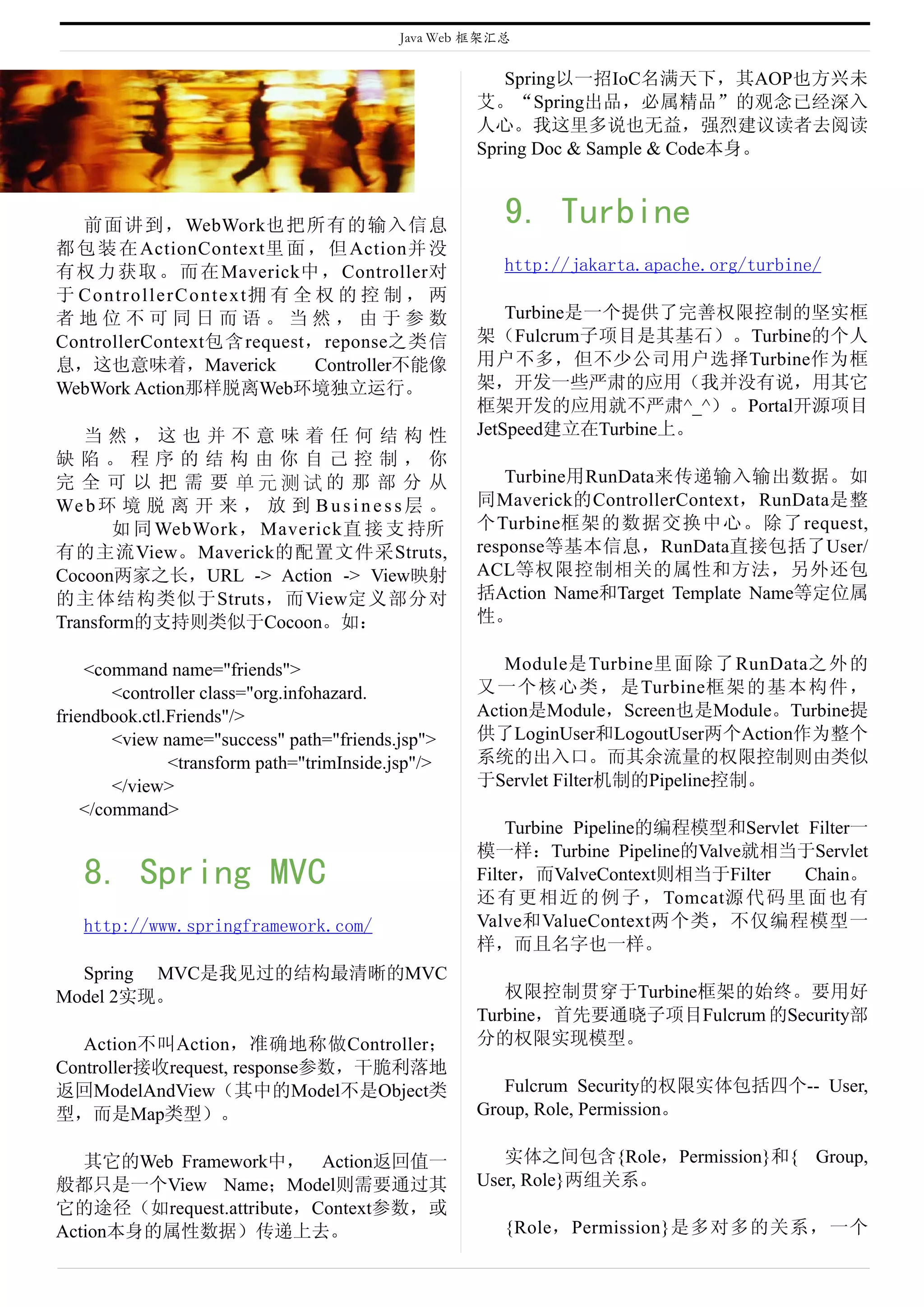 Java Web 框架汇总


                                                        Spring以一招IoC名满天下，其AOP也方兴未
                                                     艾。“Spring出品，必属精品”的观念已经深入
                                                     人心。我这里多说也无益，强烈建议读者去阅读
                                                     Spring Doc & Sample & Code本身。



  前面讲到，WebWork也把所有的输入信息                                 9. Turbine
都 包 装 在 ActionContext里 面 ， 但 Action并 没
有 权 力 获 取 。 而 在 Maverick中 ， Controller对                 http://jakarta.apache.org/turbine/
于 ControllerContext拥 有 全 权 的 控 制 ， 两
者地位不可同日而语。当然，由于参数                                        Turbine是一个提供了完善权限控制的坚实框
ControllerContext包含request，reponse之类信                架（Fulcrum子项目是其基石）。Turbine的个人
息，这也意味着，Maverick           Controller不能像             用户不多，但不少公司用户选择Turbine作为框
WebWork Action那样脱离Web环境独立运行。                         架，开发一些严肃的应用（我并没有说，用其它
                                                     框架开发的应用就不严肃^_^）。Portal开源项目
   当然，这也并不意味着任何结构性                                   JetSpeed建立在Turbine上。
缺陷。程序的结构由你自己控制，你
完 全 可 以 把 需 要 单元测试的 那 部 分 从                              Turbine用RunData来传递输入输出数据。如
We b 环 境 脱 离 开 来 ， 放 到 B u s i n e s s 层 。           同Maverick的ControllerContext，RunData是整
       如 同 WebWork， Maverick直 接 支 持所                 个Turbine框架的数据交换中心。除了request,
有的主流View。Maverick的配置文件采Struts,                       response等基本信息，RunData直接包括了User/
Cocoon两家之长，URL -> Action -> View映射                   ACL等权限控制相关的属性和方法，另外还包
的主体结构类似于Struts，而View定义部分对                            括Action Name和Target Template Name等定位属
Transform的支持则类似于Cocoon。如：                            性。

    <command name="friends">                            Module是 Turbine里 面 除 了 RunData之 外 的
        <controller class="org.infohazard.           又 一 个 核 心 类 ， 是Turbine框 架 的 基 本 构 件 ，
friendbook.ctl.Friends"/>                            Action是Module，Screen也是Module。Turbine提
        <view name="success" path="friends.jsp">     供了LoginUser和LogoutUser两个Action作为整个
               <transform path="trimInside.jsp"/>    系统的出入口。而其余流量的权限控制则由类似
        </view>                                      于Servlet Filter机制的Pipeline控制。
    </command>
                                                         Turbine Pipeline的编程模型和Servlet Filter一
                                                     模一样：Turbine Pipeline的Valve就相当于Servlet
   8. Spring MVC                                     Filter，而ValveContext则相当于Filter    Chain。
                                                     还 有 更 相 近 的 例 子 ， Tomcat源 代 码 里 面 也 有
   http://www.springframework.com/                   Valve和ValueContext两个类，不仅编程模型一
                                                     样，而且名字也一样。
  Spring MVC是我见过的结构最清晰的MVC
Model 2实现。                                              权限控制贯穿于Turbine框架的始终。要用好
                                                     Turbine，首先要通晓子项目Fulcrum 的Security部
   Action不叫Action，准确地称做Controller；                   分的权限实现模型。
Controller接收request, response参数，干脆利落地
返回ModelAndView（其中的Model不是Object类                        Fulcrum Security的权限实体包括四个-- User,
型，而是Map类型）。                                          Group, Role, Permission。

   其它的Web Framework中， Action返回值一                        实体之间包含{Role，Permission}和{ Group,
般都只是一个View Name；Model则需要通过其                          User, Role}两组关系。
它的途径（如request.attribute，Context参数，或
Action本身的属性数据）传递上去。                                     {Role，Permission}是多对多的关系，一个
 