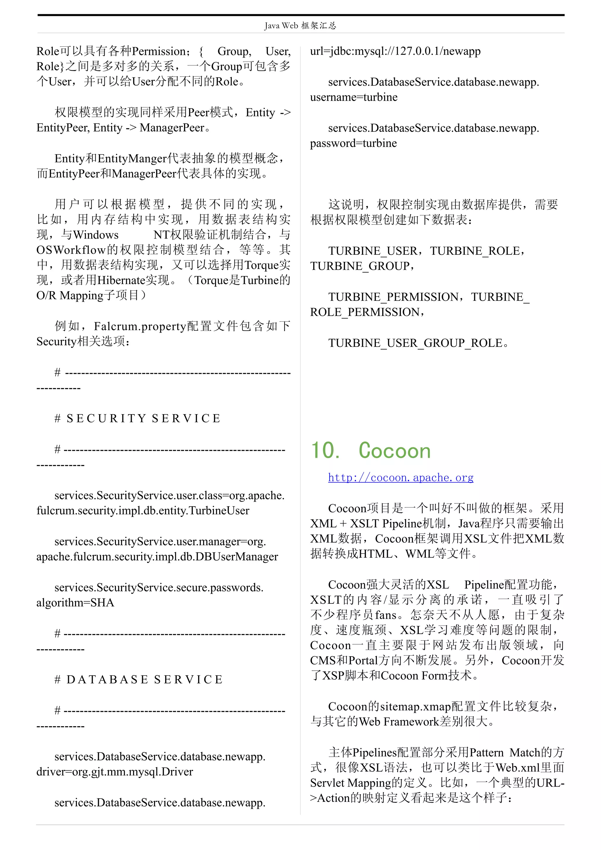 Java Web 框架汇总

Role可以具有各种Permission；{ Group, User,                              url=jdbc:mysql://127.0.0.1/newapp
Role}之间是多对多的关系，一个Group可包含多
个User，并可以给User分配不同的Role。                                            services.DatabaseService.database.newapp.
                                                                 username=turbine
   权限模型的实现同样采用Peer模式，Entity ->
EntityPeer, Entity -> ManagerPeer。                                  services.DatabaseService.database.newapp.
                                                                 password=turbine
  Entity和EntityManger代表抽象的模型概念，
而EntityPeer和ManagerPeer代表具体的实现。

   用户可以根据模型，提供不同的实现，                                              这说明，权限控制实现由数据库提供，需要
比如，用内存结构中实现，用数据表结构实                                              根据权限模型创建如下数据表：
现，与Windows      NT权限验证机制结合，与
OSWorkflow的权限控制模型结合，等等。其                                           TURBINE_USER，TURBINE_ROLE，
中，用数据表结构实现，又可以选择用Torque实                                         TURBINE_GROUP，
现，或者用Hibernate实现。（Torque是Turbine的
O/R Mapping子项目）                                                    TURBINE_PERMISSION，TURBINE_
                                                                 ROLE_PERMISSION，
   例如，Falcrum.property配置文件包含如下
Security相关选项：                                                       TURBINE_USER_GROUP_ROLE。

    # --------------------------------------------------------
-----------

    # SECURITY SERVICE

    # -------------------------------------------------------
------------
                                                                 10. Cocoon
                                                                    http://cocoon.apache.org
    services.SecurityService.user.class=org.apache.
fulcrum.security.impl.db.entity.TurbineUser                        Cocoon项目是一个叫好不叫做的框架。采用
                                                                 XML + XSLT Pipeline机制，Java程序只需要输出
   services.SecurityService.user.manager=org.                    XML数据，Cocoon框架调用XSL文件把XML数
apache.fulcrum.security.impl.db.DBUserManager                    据转换成HTML、WML等文件。

    services.SecurityService.secure.passwords.                     Cocoon强大灵活的XSL Pipeline配置功能，
algorithm=SHA                                                    XSLT的 内 容 /显 示 分 离 的 承 诺 ， 一 直 吸 引 了
                                                                 不少程序员fans。怎奈天不从人愿，由于复杂
    # -------------------------------------------------------    度、速度瓶颈、XSL学习难度等问题的限制，
------------                                                     Cocoon一 直 主 要 限 于 网 站 发 布 出 版 领 域 ， 向
                                                                 CMS和Portal方向不断发展。另外，Cocoon开发
    # DATABAS E S E R V I C E                                    了XSP脚本和Cocoon Form技术。

    # -------------------------------------------------------     Cocoon的sitemap.xmap配置文件比较复杂，
------------                                                     与其它的Web Framework差别很大。

    services.DatabaseService.database.newapp.                       主体Pipelines配置部分采用Pattern Match的方
driver=org.gjt.mm.mysql.Driver                                   式，很像XSL语法，也可以类比于Web.xml里面
                                                                 Servlet Mapping的定义。比如，一个典型的URL-
    services.DatabaseService.database.newapp.                    >Action的映射定义看起来是这个样子：
 