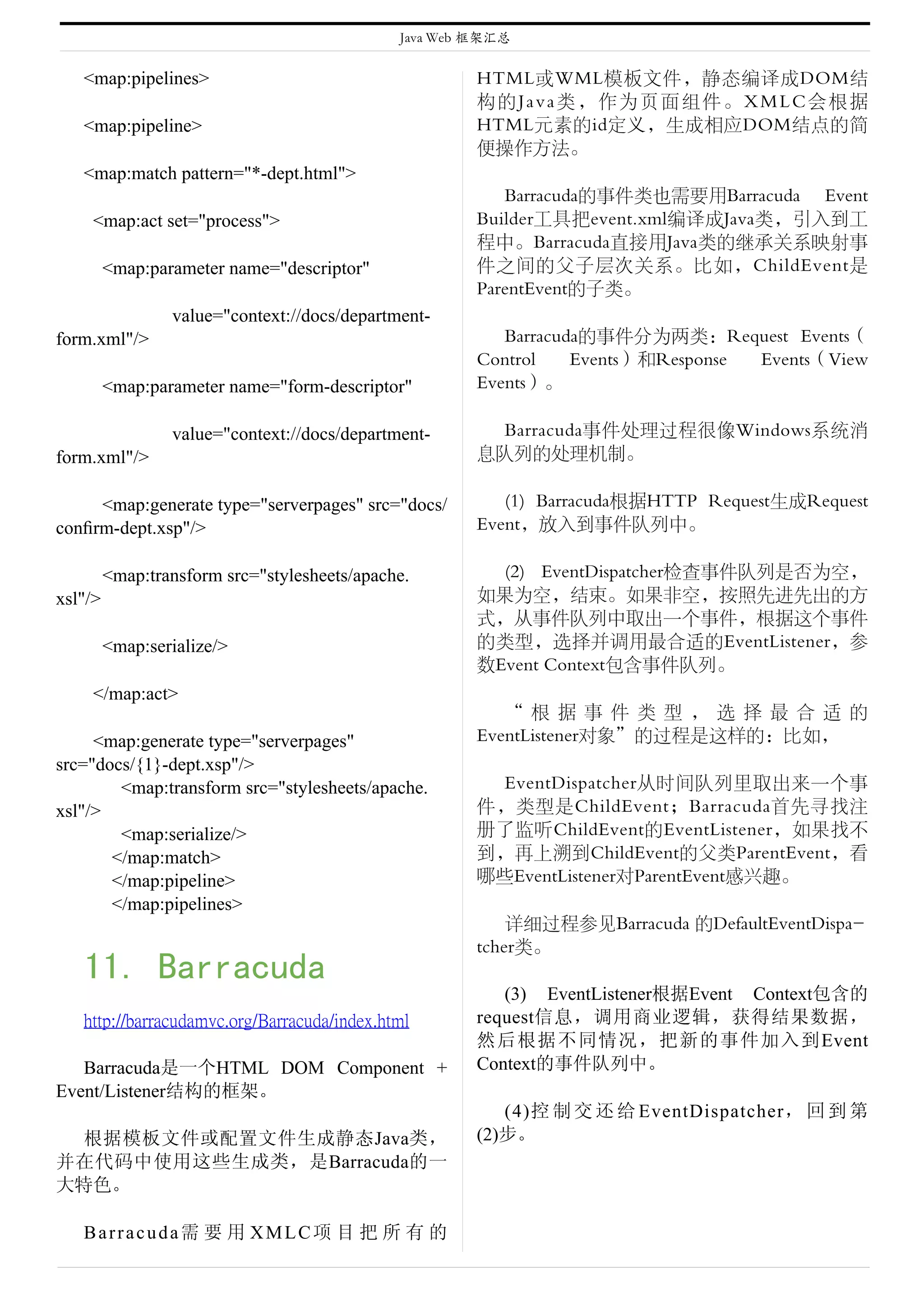 Java Web 框架汇总


   <map:pipelines>                                     HTML或WML模板文件，静态编译成DOM结
                                                       构的Java类，作为页面组件。XMLC会根据
   <map:pipeline>                                      HTML元素的id定义，生成相应DOM结点的简
                                                       便操作方法。
   <map:match pattern="*-dept.html">
                                                          Barracuda的事件类也需要用Barracuda Event
    <map:act set="process">                            Builder工具把event.xml编译成Java类，引入到工
                                                       程中。Barracuda直接用Java类的继承关系映射事
         <map:parameter name="descriptor"              件之间的父子层次关系。比如，ChildEvent是
                                                       ParentEvent的子类。
                 value="context://docs/department-
form.xml"/>                                               Barracuda的事件分为两类：Request Events（
                                                       Control    Events）和Response Events（View
         <map:parameter name="form-descriptor"         Events）。

                 value="context://docs/department-      Barracuda事件处理过程很像Windows系统消
form.xml"/>                                            息队列的处理机制。

     <map:generate type="serverpages" src="docs/          (1) Barracuda根据HTTP Request生成Request
conﬁrm-dept.xsp"/>                                     Event，放入到事件队列中。

         <map:transform src="stylesheets/apache.         (2) EventDispatcher检查事件队列是否为空，
xsl"/>                                                 如果为空，结束。如果非空，按照先进先出的方
                                                       式，从事件队列中取出一个事件，根据这个事件
         <map:serialize/>                              的类型，选择并调用最合适的EventListener，参
                                                       数Event Context包含事件队列。
    </map:act>
                                                          “ 根 据 事 件 类 型 ， 选 择 最 合 适 的
     <map:generate type="serverpages"                  EventListener对象”的过程是这样的：比如，
src="docs/{1}-dept.xsp"/>
        <map:transform src="stylesheets/apache.         EventDispatcher从时间队列里取出来一个事
xsl"/>                                                 件，类型是ChildEvent；Barracuda首先寻找注
        <map:serialize/>                               册了监听ChildEvent的EventListener，如果找不
       </map:match>                                    到，再上溯到ChildEvent的父类ParentEvent，看
       </map:pipeline>                                 哪些EventListener对ParentEvent感兴趣。
       </map:pipelines>
                                                           详细过程参见Barracuda 的DefaultEventDispa-
                                                       tcher类。
   11. Barracuda
                                                          (3) EventListener根据Event Context包含的
   http://barracudamvc.org/Barracuda/index.html        request信息，调用商业逻辑，获得结果数据，
                                                       然后根据不同情况，把新的事件加入到Event
   Barracuda是一个HTML DOM Component +                    Context的事件队列中。
Event/Listener结构的框架。
                                                          (4)控 制 交 还 给 EventDispatcher， 回 到 第
 根据模板文件或配置文件生成静态Java类，                                 (2)步。
并在代码中使用这些生成类，是Barracuda的一
大特色。

   Barracuda需 要 用 XMLC项 目 把 所 有 的
 