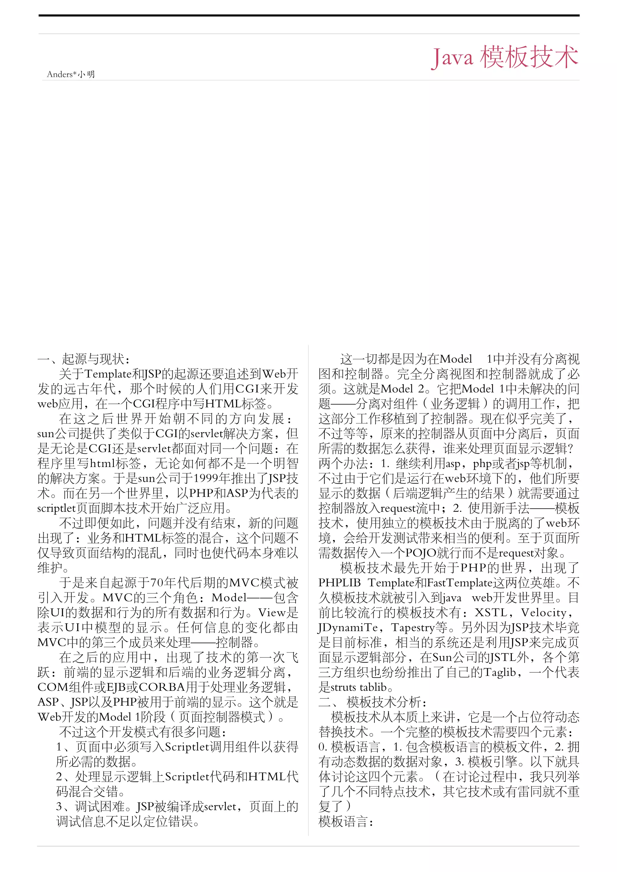 Java 模板技术
 Anders*小明




一、起源与现状：                              这一切都是因为在Model 1中并没有分离视
     关于Template和JSP的起源还要追述到Web开   图和控制器。完全分离视图和控制器就成了必
发的远古年代，那个时候的人们用CGI来开发             须。这就是Model 2。它把Model 1中未解决的问
web应用，在一个CGI程序中写HTML标签。           题——分离对组件（业务逻辑）的调用工作，把
     在这之后世界开始朝不同的方向发展：            这部分工作移植到了控制器。现在似乎完美了，
sun公司提供了类似于CGI的servlet解决方案，但      不过等等，原来的控制器从页面中分离后，页面
是无论是CGI还是servlet都面对同一个问题：在        所需的数据怎么获得，谁来处理页面显示逻辑？
程序里写html标签，无论如何都不是一个明智            两个办法：1. 继续利用asp，php或者jsp等机制，
的解决方案。于是sun公司于1999年推出了JSP技        不过由于它们是运行在web环境下的，他们所要
术。而在另一个世界里，以PHP和ASP为代表的           显示的数据（后端逻辑产生的结果）就需要通过
scriptlet页面脚本技术开始广泛应用。            控制器放入request流中；2. 使用新手法——模板
     不过即便如此，问题并没有结束，新的问题          技术，使用独立的模板技术由于脱离的了web环
出现了：业务和HTML标签的混合，这个问题不            境，会给开发测试带来相当的便利。至于页面所
仅导致页面结构的混乱，同时也使代码本身难以             需数据传入一个POJO就行而不是request对象。
维护。                                   模板技术最先开始于PHP的世界，出现了
     于是来自起源于70年代后期的MVC模式被         PHPLIB Template和FastTemplate这两位英雄。不
引入开发。MVC的三个角色：Model——包含           久模板技术就被引入到java web开发世界里。目
除UI的数据和行为的所有数据和行为。View是           前比较流行的模板技术有：XSTL，Velocity，
表示UI中模型的显示。任何信息的变化都由              JDynamiTe，Tapestry等。另外因为JSP技术毕竟
MVC中的第三个成员来处理——控制器。               是目前标准，相当的系统还是利用JSP来完成页
     在之后的应用中，出现了技术的第一次飞           面显示逻辑部分，在Sun公司的JSTL外，各个第
跃：前端的显示逻辑和后端的业务逻辑分离，              三方组织也纷纷推出了自己的Taglib，一个代表
COM组件或EJB或CORBA用于处理业务逻辑，          是struts tablib。
ASP、JSP以及PHP被用于前端的显示。这个就是         二、 模板技术分析：
Web开发的Model 1阶段（页面控制器模式）。            模板技术从本质上来讲，它是一个占位符动态
     不过这个开发模式有很多问题：               替换技术。一个完整的模板技术需要四个元素：
    1、页面中必须写入Scriptlet调用组件以获得     0. 模板语言，1. 包含模板语言的模板文件，2. 拥
    所必需的数据。                       有动态数据的数据对象，3. 模板引擎。以下就具
    2、处理显示逻辑上Scriptlet代码和HTML代    体讨论这四个元素。（在讨论过程中，我只列举
    码混合交错。                        了几个不同特点技术，其它技术或有雷同就不重
    3、调试困难。JSP被编译成servlet，页面上的    复了）
    调试信息不足以定位错误。                  模板语言：
 