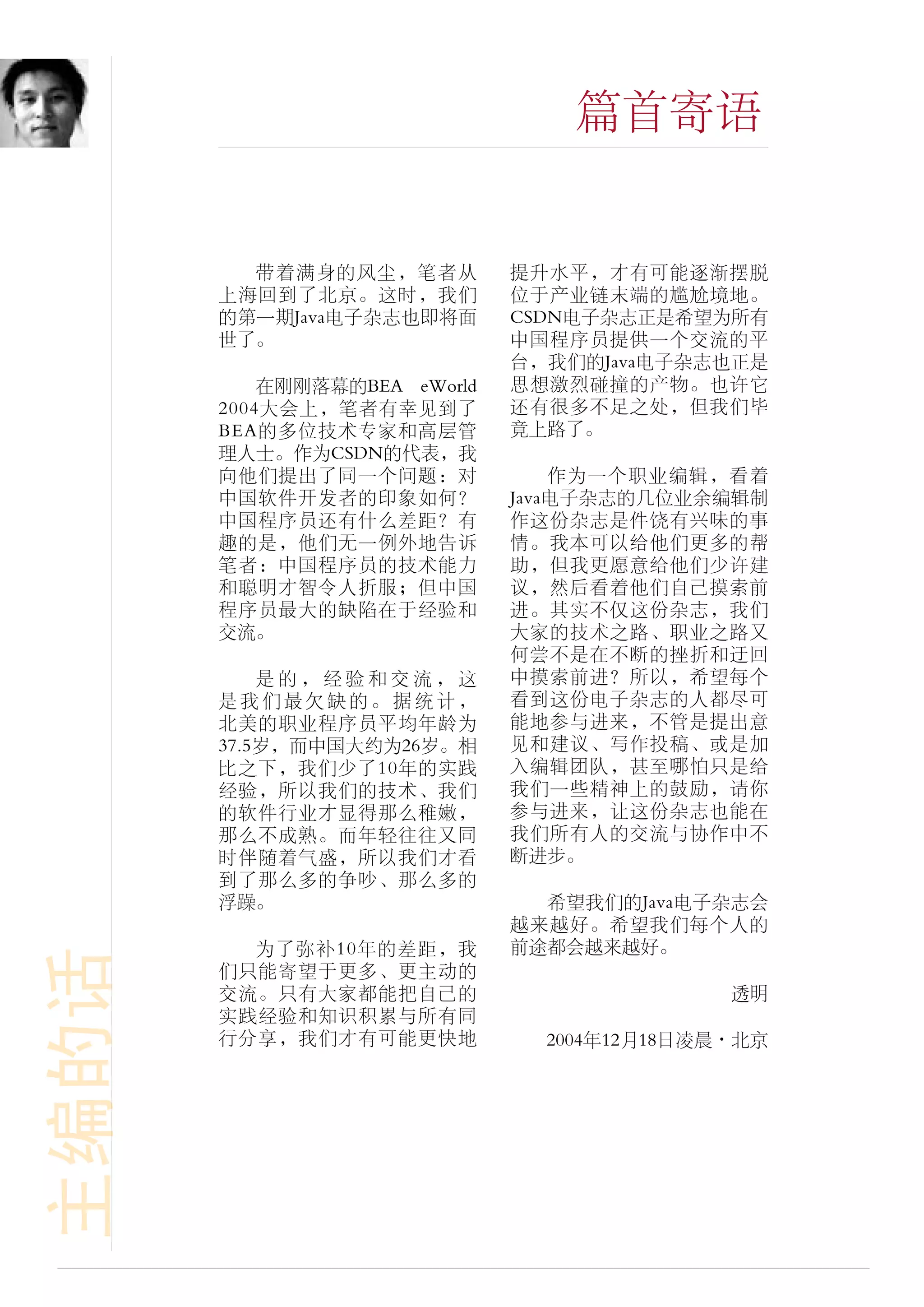 篇首寄语


         带着满身的风尘，笔者从          提升水平，才有可能逐渐摆脱
       上海回到了北京。这时，我们          位于产业链末端的尴尬境地。
       的第一期Java电子杂志也即将面       CSDN电子杂志正是希望为所有
       世了。                    中国程序员提供一个交流的平
                              台，我们的Java电子杂志也正是
           在刚刚落幕的BEA eWorld   思想激烈碰撞的产物。也许它
       2004大会上，笔者有幸见到了        还有很多不足之处，但我们毕
       BEA的多位技术专家和高层管         竟上路了。
       理人士。作为CSDN的代表，我
       向他们提出了同一个问题：对              作为一个职业编辑，看着
       中国软件开发者的印象如何？          Java电子杂志的几位业余编辑制
       中国程序员还有什么差距？有          作这份杂志是件饶有兴味的事
       趣的是，他们无一例外地告诉          情。我本可以给他们更多的帮
       笔者：中国程序员的技术能力          助，但我更愿意给他们少许建
       和聪明才智令人折服；但中国          议，然后看着他们自己摸索前
       程序员最大的缺陷在于经验和          进。其实不仅这份杂志，我们
       交流。                    大家的技术之路、职业之路又
                              何尝不是在不断的挫折和迂回
           是的，经验和交流，这         中摸索前进？所以，希望每个
       是我们最欠缺的。据统计，           看到这份电子杂志的人都尽可
       北美的职业程序员平均年龄为          能地参与进来，不管是提出意
       37.5岁，而中国大约为26岁。相      见和建议、写作投稿、或是加
       比之下，我们少了10年的实践         入编辑团队，甚至哪怕只是给
       经验，所以我们的技术、我们          我们一些精神上的鼓励，请你
       的软件行业才显得那么稚嫩，          参与进来，让这份杂志也能在
       那么不成熟。而年轻往往又同          我们所有人的交流与协作中不
       时伴随着气盛，所以我们才看          断进步。
       到了那么多的争吵、那么多的
       浮躁。                      希望我们的Java电子杂志会
                              越来越好。希望我们每个人的
         为了弥补10年的差距，我         前途都会越来越好。
主编的话




       们只能寄望于更多、更主动的
       交流。只有大家都能把自己的                         透明
       实践经验和知识积累与所有同
       行分享，我们才有可能更快地            2004年12月18日凌晨·北京
 
