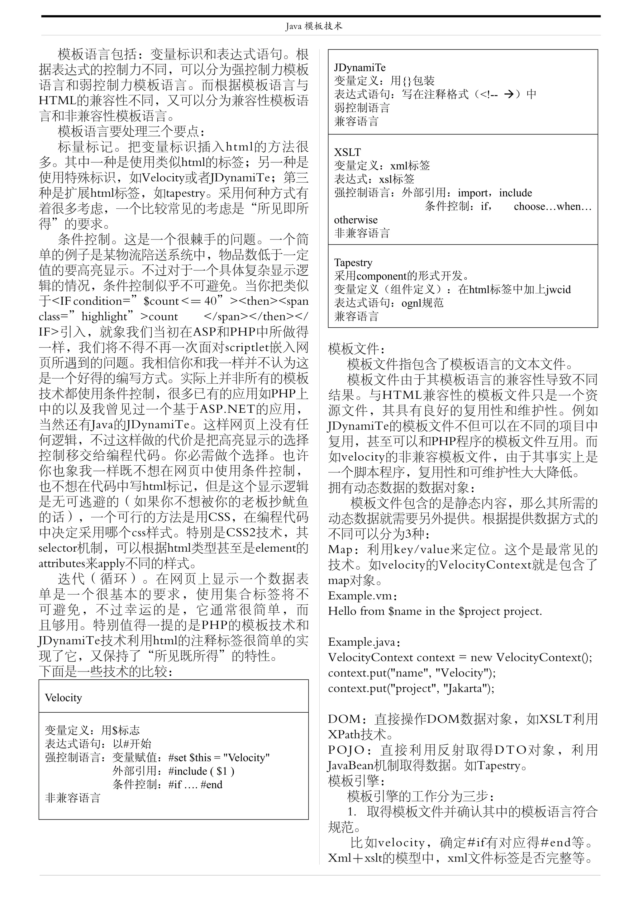 Java 模板技术


     模板语言包括：变量标识和表达式语句。根
据表达式的控制力不同，可以分为强控制力模板                         JDynamiTe
语言和弱控制力模板语言。而根据模板语言与                          变量定义：用{}包装
                                              表达式语句：写在注释格式（<!-- ）中
HTML的兼容性不同，又可以分为兼容性模板语
                                              弱控制语言
言和非兼容性模板语言。                                   兼容语言
     模板语言要处理三个要点：
     标量标记。把变量标识插入html的方法很                     XSLT
多。其中一种是使用类似html的标签；另一种是                       变量定义：xml标签
使用特殊标识，如Velocity或者JDynamiTe；第三                表达式：xsl标签
种是扩展html标签，如tapestry。采用何种方式有                  强控制语言：外部引用：import，include
着很多考虑，一个比较常见的考虑是“所见即所                                   条件控制：if， choose…when…
得”的要求。                                        otherwise
                                              非兼容语言
     条件控制。这是一个很棘手的问题。一个简
单的例子是某物流陪送系统中，物品数低于一定
                                              Tapestry
值的要高亮显示。不过对于一个具体复杂显示逻                         采用component的形式开发。
辑的情况，条件控制似乎不可避免。当你把类似                         变量定义（组件定义）：在html标签中加上jwcid
于<IF condition=”$count <＝ 40”><then><span     表达式语句：ognl规范
class=”highlight”>count   </span></then></    兼容语言
IF>引入，就象我们当初在ASP和PHP中所做得
一样，我们将不得不再一次面对scriptlet嵌入网                   模板文件：
页所遇到的问题。我相信你和我一样并不认为这                           模板文件指包含了模板语言的文本文件。
是一个好得的编写方式。实际上并非所有的模板                           模板文件由于其模板语言的兼容性导致不同
技术都使用条件控制，很多已有的应用如PHP上                       结果。与HTML兼容性的模板文件只是一个资
中的以及我曾见过一个基于ASP.NET的应用，                      源文件，其具有良好的复用性和维护性。例如
当然还有Java的JDynamiTe。这样网页上没有任                  JDynamiTe的模板文件不但可以在不同的项目中
何逻辑，不过这样做的代价是把高亮显示的选择                        复用，甚至可以和PHP程序的模板文件互用。而
控制移交给编程代码。你必需做个选择。也许                         如velocity的非兼容模板文件，由于其事实上是
你也象我一样既不想在网页中使用条件控制，                         一个脚本程序，复用性和可维护性大大降低。
也不想在代码中写html标记，但是这个显示逻辑                      拥有动态数据的数据对象：
是无可逃避的（如果你不想被你的老板抄鱿鱼                             模板文件包含的是静态内容，那么其所需的
的话），一个可行的方法是用CSS，在编程代码                       动态数据就需要另外提供。根据提供数据方式的
中决定采用哪个css样式。特别是CSS2技术，其                     不同可以分为3种：
selector机制，可以根据html类型甚至是element的             Map：利用key/value来定位。这个是最常见的
attributes来apply不同的样式。                       技术。如velocity的VelocityContext就是包含了
     迭代（循环）。在网页上显示一个数据表                      map对象。
单是一个很基本的要求，使用集合标签将不                          Example.vm：
可避免，不过幸运的是，它通常很简单，而                          Hello from $name in the $project project.
且够用。特别值得一提的是PHP的模板技术和
JDynamiTe技术利用html的注释标签很简单的实                  Example.java：
现了它，又保持了“所见既所得”的特性。                          VelocityContext context = new VelocityContext();
下面是一些技术的比较：                                  context.put("name", "Velocity");
                                             context.put("project", "Jakarta");
Velocity
                                             DOM：直接操作DOM数据对象，如XSLT利用
变量定义：用$标志                                    XPath技术。
表达式语句：以#开始
                                             POJO：直接利用反射取得DTO对象，利用
强控制语言：变量赋值：#set $this = "Velocity"
      外部引用：#include ( $1 )                   JavaBean机制取得数据。如Tapestry。
      条件控制：#if …. #end                       模板引擎：
非兼容语言                                            模板引擎的工作分为三步：
                                                 1. 取得模板文件并确认其中的模板语言符合
                                             规范。
                                                  比如velocity，确定#if有对应得#end等。
                                             Xml＋xslt的模型中，xml文件标签是否完整等。
 