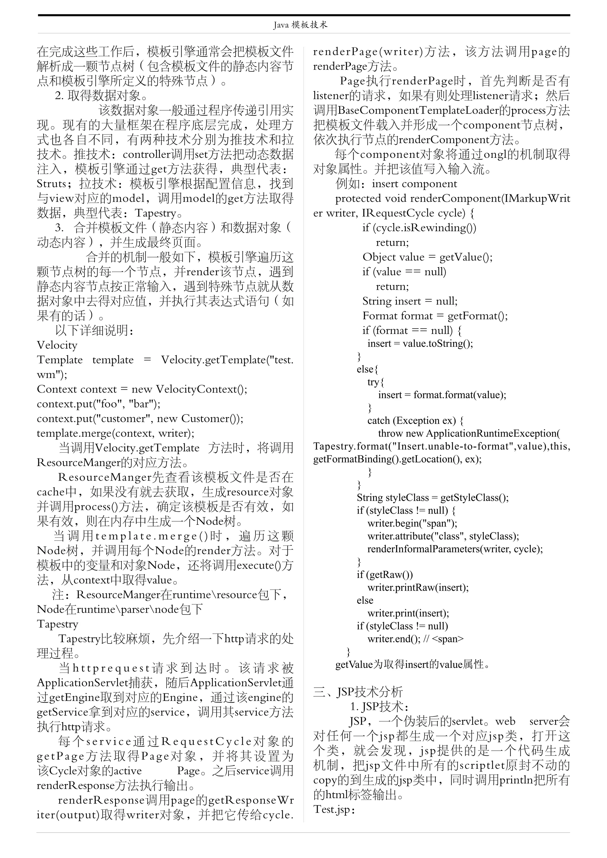 Java 模板技术


在完成这些工作后，模板引擎通常会把模板文件                             renderPage(writer)方法，该方法调用page的
解析成一颗节点树（包含模板文件的静态内容节                             renderPage方法。
点和模板引擎所定义的特殊节点）。                                        Page执行renderPage时，首先判断是否有
    2. 取得数据对象。                                    listener的请求，如果有则处理listener请求；然后
             该数据对象一般通过程序传递引用实                     调用BaseComponentTemplateLoader的process方法
现。现有的大量框架在程序底层完成，处理方                              把模板文件载入并形成一个component节点树，
式也各自不同，有两种技术分别为推技术和拉                              依次执行节点的renderComponent方法。
技术。推技术：controller调用set方法把动态数据                          每个component对象将通过ongl的机制取得
注入，模板引擎通过get方法获得，典型代表：                            对象属性。并把该值写入输入流。
Struts；拉技术：模板引擎根据配置信息，找到                               例如：insert component
与view对应的model，调用model的get方法取得                          protected void renderComponent(IMarkupWrit
数据，典型代表：Tapestry。                                 er writer, IRequestCycle cycle) {
    3. 合并模板文件（静态内容）和数据对象（                                    if (cycle.isRewinding())
动态内容），并生成最终页面。                                                   return;
          合并的机制一般如下，模板引擎遍历这                                  Object value = getValue();
颗节点树的每一个节点，并render该节点，遇到                                     if (value == null)
静态内容节点按正常输入，遇到特殊节点就从数                                            return;
据对象中去得对应值，并执行其表达式语句（如                                        String insert = null;
果有的话）。                                                       Format format = getFormat();
    以下详细说明：                                                  if (format == null) {
Velocity                                                      insert = value.toString();
Template template = Velocity.getTemplate("test.            }
                                                           else{
wm");
                                                              try{
Context context = new VelocityContext();                         insert = format.format(value);
context.put("foo", "bar");                                    }
context.put("customer", new Customer());                      catch (Exception ex) {
template.merge(context, writer);                                 throw new ApplicationRuntimeException(
     当调用Velocity.getTemplate 方法时，将调用              Tapestry.format("Insert.unable-to-format",value),this,
ResourceManger的对应方法。                              getFormatBinding().getLocation(), ex);
                                                              }
     ResourceManger先查看该模板文件是否在
                                                           }
cache中，如果没有就去获取，生成resource对象                               String styleClass = getStyleClass();
并调用process()方法，确定该模板是否有效，如                                 if (styleClass != null) {
果有效，则在内存中生成一个Node树。                                           writer.begin("span");
   当调用template.merge()时，遍历这颗                                  writer.attribute("class", styleClass);
Node树，并调用每个Node的render方法。对于                                   renderInformalParameters(writer, cycle);
模板中的变量和对象Node，还将调用execute()方                               }
                                                           if (getRaw())
法，从context中取得value。
                                                              writer.printRaw(insert);
   注：ResourceManger在runtimeresource包下，                    else
Node在runtimeparsernode包下                                    writer.print(insert);
Tapestry                                                   if (styleClass != null)
     Tapestry比较麻烦，先介绍一下http请求的处                               writer.end(); // <span>
理过程。                                                     }
     当httprequest请求到达时。该请求被                            getValue为取得insert的value属性。
ApplicationServlet捕获，随后ApplicationServlet通
过getEngine取到对应的Engine，通过该engine的                  三、JSP技术分析
getService拿到对应的service，调用其service方法                       1. JSP技术：
执行http请求。                                                 JSP，一个伪装后的servlet。web server会
     每个service通过RequestCycle对象的                   对任何一个jsp都生成一个对应jsp类，打开这
getPage方法取得Page对象，并将其设置为                          个类，就会发现，jsp提供的是一个代码生成
该Cycle对象的active             Page。之后service调用      机制，把jsp文件中所有的scriptlet原封不动的
renderResponse方法执行输出。                             copy的到生成的jsp类中，同时调用println把所有
     renderResponse调用page的getResponseWr           的html标签输出。
iter(output)取得writer对象，并把它传给cycle.                Test.jsp：
 