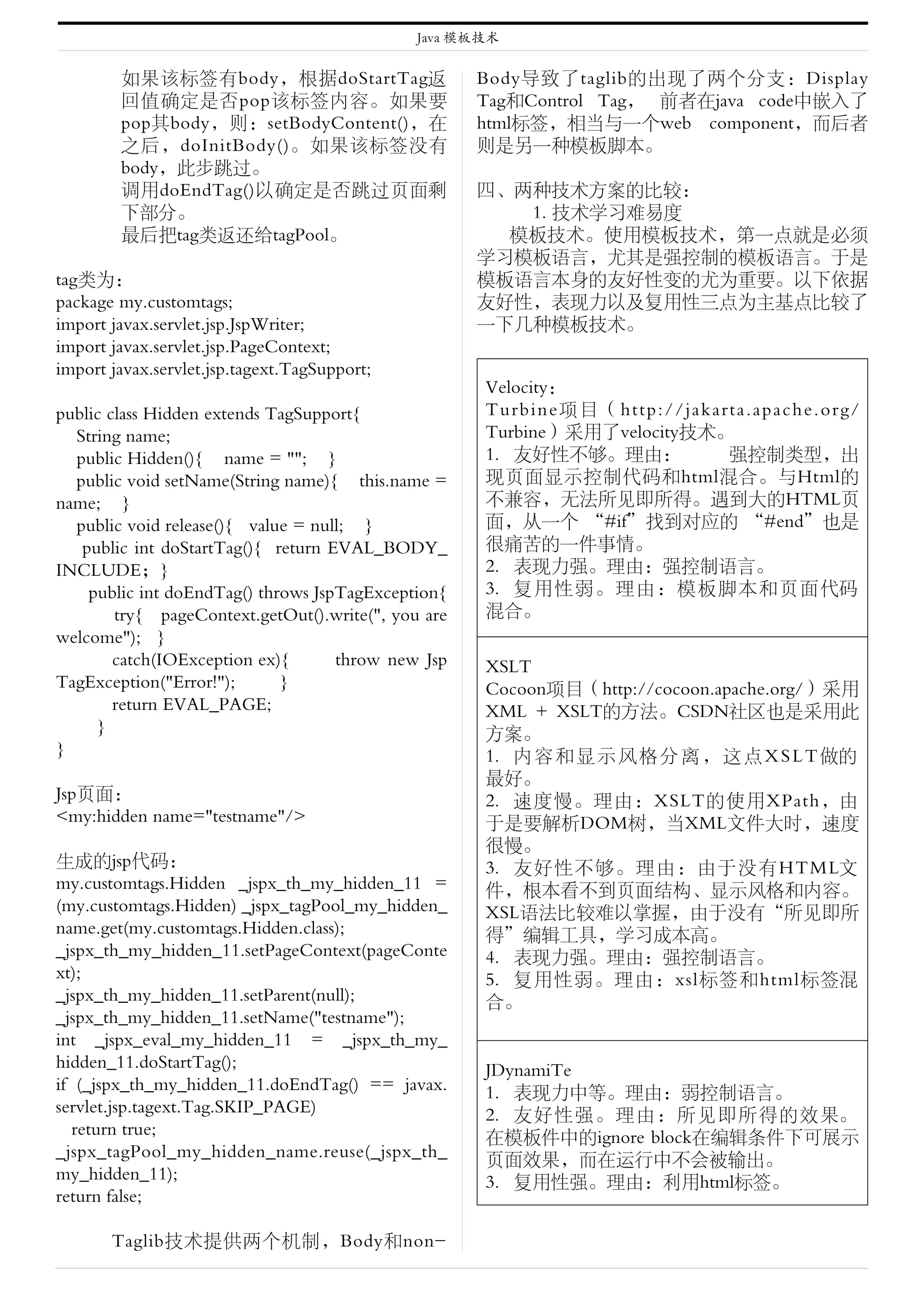 Java 模板技术


    � 如果该标签有body，根据doStartTag返                       Body导致了taglib的出现了两个分支：Display
      回值确定是否pop该标签内容。如果要                             Tag和Control Tag， 前者在java code中嵌入了
      pop其body，则：setBodyContent()，在                  html标签，相当与一个web component，而后者
      之后，doInitBody()。如果该标签没有                        则是另一种模板脚本。
      body，此步跳过。
    � 调用doEndTag()以确定是否跳过页面剩                         四、两种技术方案的比较：
      下部分。                                              1. 技术学习难易度
    � 最后把tag类返还给tagPool。                               模板技术。使用模板技术，第一点就是必须
                                                     学习模板语言，尤其是强控制的模板语言。于是
tag类为：                                               模板语言本身的友好性变的尤为重要。以下依据
package my.customtags;                               友好性，表现力以及复用性三点为主基点比较了
import javax.servlet.jsp.JspWriter;                  一下几种模板技术。
import javax.servlet.jsp.PageContext;
import javax.servlet.jsp.tagext.TagSupport;
                                                     Velocity：
public class Hidden extends TagSupport{              Turbine项目（ http://jakarta.apach e . o r g /
  String name;                                       Turbine）采用了velocity技术。
  public Hidden(){ name = ""; }                      1. 友好性不够。理由：           强控制类型，出
  public void setName(String name){ this.name =      现页面显示控制代码和html混合。与Html的
name; }                                              不兼容，无法所见即所得。遇到大的HTML页
  public void release(){ value = null; }             面，从一个 “#if”找到对应的 “#end”也是
   public int doStartTag(){ return EVAL_BODY_        很痛苦的一件事情。
INCLUDE；}                                            2. 表现力强。理由：强控制语言。
    public int doEndTag() throws JspTagException{    3. 复用性弱。理由：模板脚本和页面代码
        try{ pageContext.getOut().write(", you are   混合。
welcome"); }
        catch(IOException ex){      throw new Jsp    XSLT
TagException("Error!");      }                       Cocoon项目（http://cocoon.apache.org/）采用
        return EVAL_PAGE;                            XML + XSLT的方法。CSDN社区也是采用此
     }                                               方案。
}                                                    1. 内 容 和 显 示 风 格 分 离 ， 这 点 X S L T 做的
                                                     最好。
Jsp页面：                                               2. 速度慢。理由：XSLT的使用XPath，由
<my:hidden name="testname"/>                         于是要解析DOM树，当XML文件大时，速度
                                                     很慢。
生成的jsp代码：                                            3. 友好性不够。理由：由于没有HTML文
my.customtags.Hidden _jspx_th_my_hidden_11 =         件，根本看不到页面结构、显示风格和内容。
(my.customtags.Hidden) _jspx_tagPool_my_hidden_      XSL语法比较难以掌握，由于没有“所见即所
name.get(my.customtags.Hidden.class);                得”编辑工具，学习成本高。
_jspx_th_my_hidden_11.setPageContext(pageConte       4. 表现力强。理由：强控制语言。
xt);                                                 5. 复用性弱。理由：xsl标签和html标签混
_jspx_th_my_hidden_11.setParent(null);               合。
_jspx_th_my_hidden_11.setName("testname");
int _jspx_eval_my_hidden_11 = _jspx_th_my_
hidden_11.doStartTag();                              JDynamiTe
if (_jspx_th_my_hidden_11.doEndTag() == javax.       1. 表现力中等。理由：弱控制语言。
servlet.jsp.tagext.Tag.SKIP_PAGE)                    2. 友好性强。理由：所见即所得的效果。
   return true;                                      在模板件中的ignore block在编辑条件下可展示
_jspx_tagPool_my_hidden_name.reuse(_jspx_th_         页面效果，而在运行中不会被输出。
my_hidden_11);                                       3. 复用性强。理由：利用html标签。
return false;

       Taglib技术提供两个机制，Body和non-
 