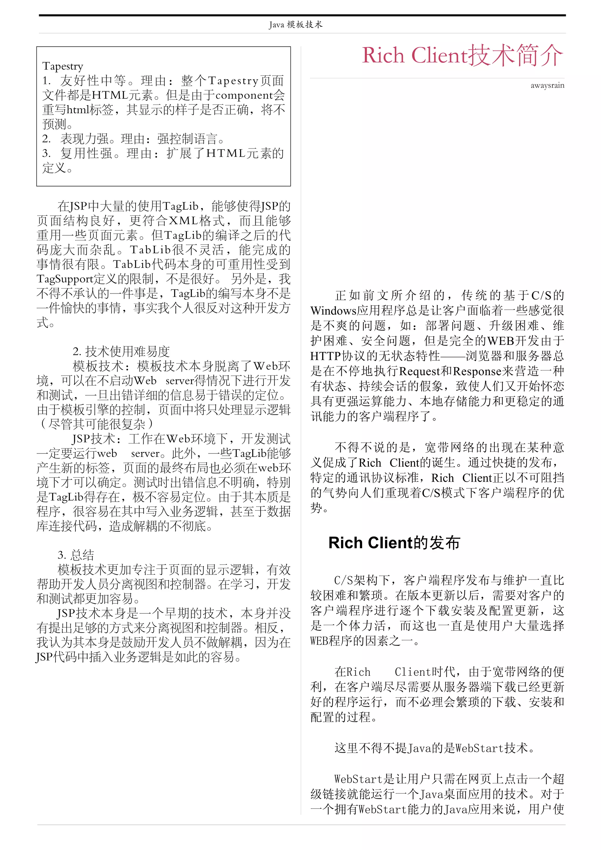 Java 模板技术



Tapestry
                                                       Rich Client技术简介
1. 友 好 性 中 等 。 理 由 ： 整 个 T a p e s t r y 页面                                  awaysrain
文件都是HTML元素。但是由于component会
重写html标签，其显示的样子是否正确，将不
预测。
2. 表现力强。理由：强控制语言。
3. 复用性强。理由：扩展了HTML元素的
定义。


   在JSP中大量的使用TagLib，能够使得JSP的
页面结构良好，更符合XML格式，而且能够
重用一些页面元素。但TagLib的编译之后的代
码庞大而杂乱。TabLib很不灵活，能完成的
事情很有限。TabLib代码本身的可重用性受到
TagSupport定义的限制，不是很好。 另外是，我
不得不承认的一件事是，TagLib的编写本身不是                          正 如 前 文 所 介 绍 的 ， 传 统 的 基 于 C/S的
一件愉快的事情，事实我个人很反对这种开发方                         Windows应用程序总是让客户面临着一些感觉很
式。                                            是不爽的问题，如：部署问题、升级困难、维
                                              护困难、安全问题，但是完全的WEB开发由于
     2. 技术使用难易度                               HTTP协议的无状态特性——浏览器和服务器总
     模板技术：模板技术本身脱离了Web环                       是在不停地执行Request和Response来营造一种
境，可以在不启动Web server得情况下进行开发
                                              有状态、持续会话的假象，致使人们又开始怀恋
和测试，一旦出错详细的信息易于错误的定位。
                                              具有更强运算能力、本地存储能力和更稳定的通
由于模板引擎的控制，页面中将只处理显示逻辑
                                              讯能力的客户端程序了。
（尽管其可能很复杂）
     JSP技术：工作在Web环境下，开发测试
一定要运行web server。此外，一些TagLib能够                    不得不说的是，宽带网络的出现在某种意
产生新的标签，页面的最终布局也必须在web环                        义促成了Rich Client的诞生。通过快捷的发布，
境下才可以确定。测试时出错信息不明确，特别                         特定的通讯协议标准，Rich Client正以不可阻挡
是TagLib得存在，极不容易定位。由于其本质是                      的气势向人们重现着C/S模式下客户端程序的优
程序，很容易在其中写入业务逻辑，甚至于数据                         势。
库连接代码，造成解耦的不彻底。
                                                    Rich Client的发布
   3. 总结
   模板技术更加专注于页面的显示逻辑，有效
帮助开发人员分离视图和控制器。在学习，开发                             C/S架构下，客户端程序发布与维护一直比
和测试都更加容易。                                     较困难和繁琐。在版本更新以后，需要对客户的
   JSP技术本身是一个早期的技术，本身并没                       客户端程序进行逐个下载安装及配置更新，这
有提出足够的方式来分离视图和控制器。相反，                         是一个体力活，而这也一直是使用户大量选择
我认为其本身是鼓励开发人员不做解耦，因为在                         WEB程序的因素之一。
JSP代码中插入业务逻辑是如此的容易。
                                                在Rich Client时代，由于宽带网络的便
                                              利，在客户端尽尽需要从服务器端下载已经更新
                                              好的程序运行，而不必理会繁琐的下载、安装和
                                              配置的过程。

                                                    这里不得不提Java的是WebStart技术。

                                                WebStart是让用户只需在网页上点击一个超
                                              级链接就能运行一个Java桌面应用的技术。对于
                                              一个拥有WebStart能力的Java应用来说，用户使
 