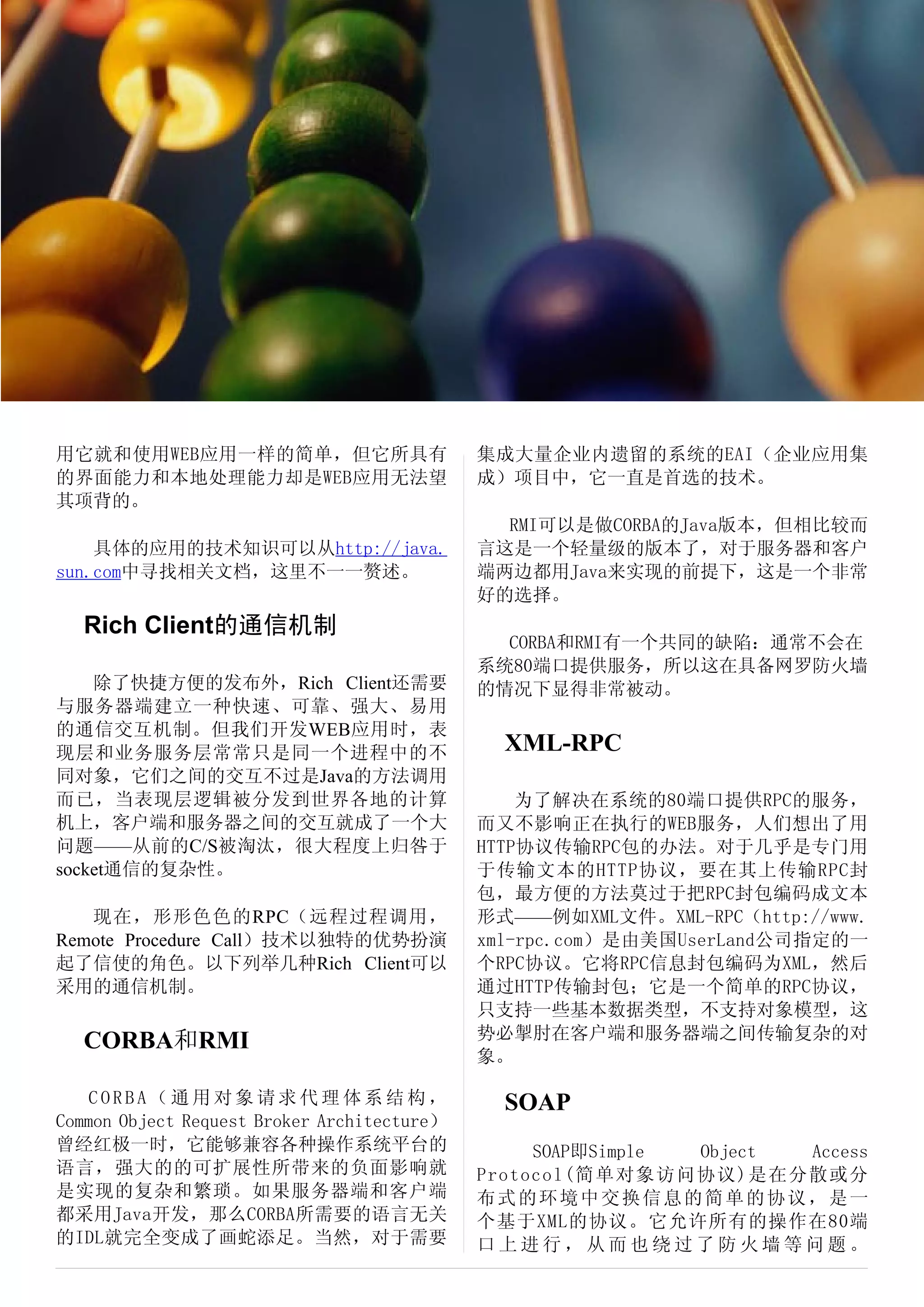 Rich Client 技术简介




用它就和使用WEB应用一样的简单，但它所具有                         集成大量企业内遗留的系统的EAI（企业应用集
的界面能力和本地处理能力却是WEB应用无法望                         成）项目中，它一直是首选的技术。
其项背的。
                                                 RMI可以是做CORBA的Java版本，但相比较而
    具体的应用的技术知识可以从http://java.                  言这是一个轻量级的版本了，对于服务器和客户
sun.com中寻找相关文档，这里不一一赘述。                        端两边都用Java来实现的前提下，这是一个非常
                                               好的选择。
  Rich Client的通信机制
                                                 CORBA和RMI有一个共同的缺陷：通常不会在
                                               系统80端口提供服务，所以这在具备网罗防火墙
    除了快捷方便的发布外，Rich Client还需要                  的情况下显得非常被动。
与服务器端建立一种快速、可靠、强大、易用
的通信交互机制。但我们开发WEB应用时，表
现层和业务服务层常常只是同一个进程中的不                              XML-RPC
同对象，它们之间的交互不过是Java的方法调用
而已，当表现层逻辑被分发到世界各地的计算                               为了解决在系统的80端口提供RPC的服务，
机上，客户端和服务器之间的交互就成了一个大                          而又不影响正在执行的WEB服务，人们想出了用
问题——从前的C/S被淘汰，很大程度上归咎于                         HTTP协议传输RPC包的办法。对于几乎是专门用
socket通信的复杂性。                                  于传输文本的HTTP协议，要在其上传输RPC封
                                               包，最方便的方法莫过于把RPC封包编码成文本
   现在，形形色色的RPC（远程过程调用，                         形式——例如XML文件。XML-RPC（http://www.
Remote Procedure Call）技术以独特的优势扮演               xml-rpc.com）是由美国UserLand公司指定的一
起了信使的角色。以下列举几种Rich Client可以                    个RPC协议。它将RPC信息封包编码为XML，然后
采用的通信机制。                                       通过HTTP传输封包；它是一个简单的RPC协议，
                                               只支持一些基本数据类型，不支持对象模型，这
  CORBA和RMI                                    势必掣肘在客户端和服务器端之间传输复杂的对
                                               象。

    CORBA（通用对象请求代理体系结构，                           SOAP
Common Object Request Broker Architecture）
曾经红极一时，它能够兼容各种操作系统平台的                               SOAP即Simple Object Access
语言，强大的的可扩展性所带来的负面影响就                           Protocol(简单对象访问协议)是在分散或分
是实现的复杂和繁琐。如果服务器端和客户端                           布式的环境中交换信息的简单的协议，是一
都采用Java开发，那么CORBA所需要的语言无关                      个基于XML的协议。它允许所有的操作在80端
的IDL就完全变成了画蛇添足。当然，对于需要                         口上进行，从而也绕过了防火墙等问题。
 