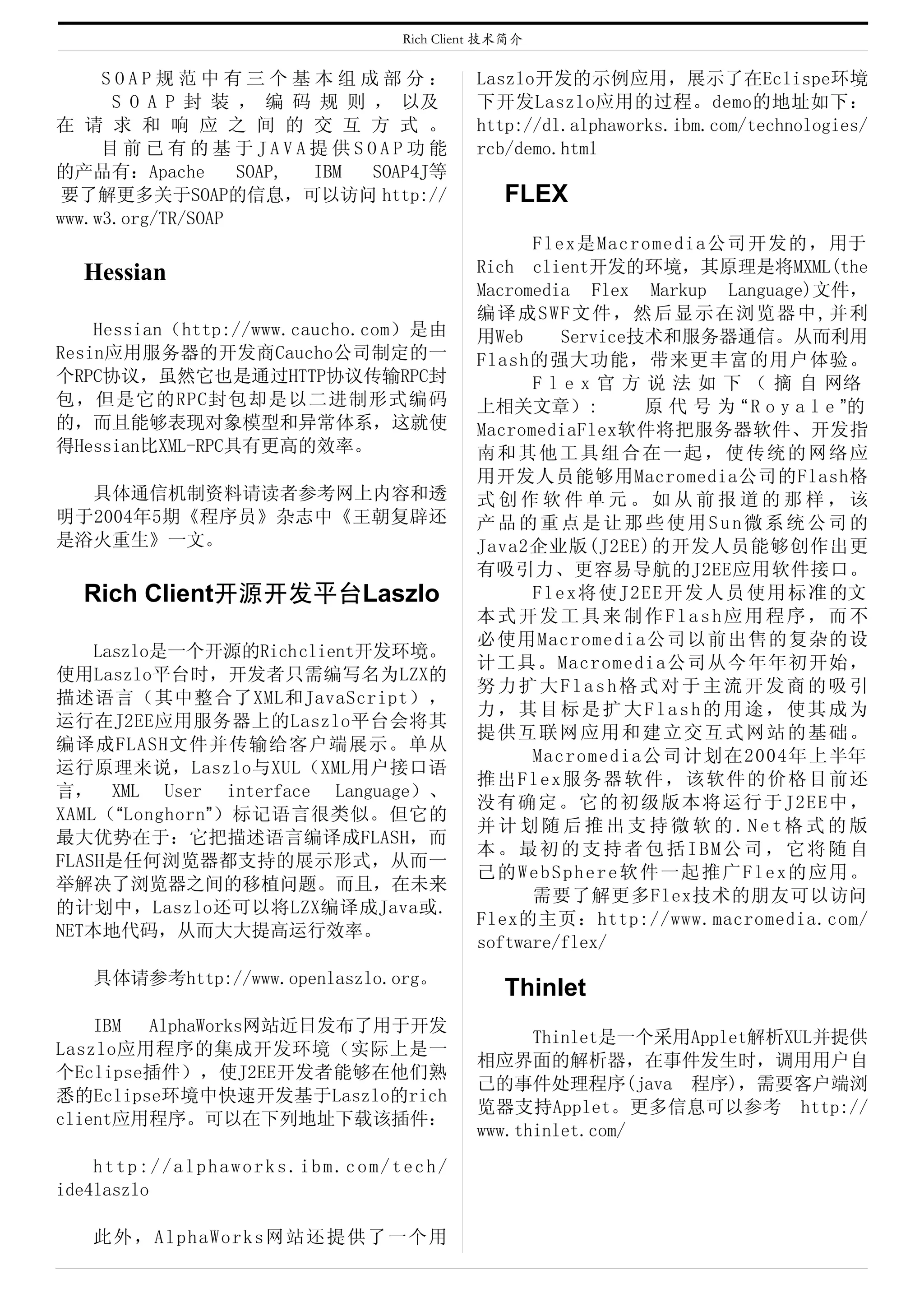 Rich Client 技术简介

　　SOAP规范中有三个基本组成部分：                     Laszlo开发的示例应用，展示了在Eclispe环境
      S O A P 封 装 ， 编 码 规 则 ， 以及        下开发Laszlo应用的过程。demo的地址如下：
在 请 求 和 响 应 之 间 的 交 互 方 式 。             http://dl.alphaworks.ibm.com/technologies/
　　目前已有的基于JAVA提供SOAP功能                   rcb/demo.html
的产品有：Apache        SOAP, IBM SOAP4J等
 要了解更多关于SOAP的信息，可以访问 http://                FLEX
www.w3.org/TR/SOAP
                                              Flex是Macromedia公司开发的，用于
  Hessian                               Rich client开发的环境，其原理是将MXML(the
                                        Macromedia Flex Markup Language)文件，
                                        编 译 成S W F文 件 ， 然后 显 示 在浏 览 器 中 , 并 利
    Hessian（http://www.caucho.com）是由    用Web       Service技术和服务器通信。从而利用
Resin应用服务器的开发商Caucho公司制定的一              Flash的强大功能，带来更丰富的用户体验。
个RPC协议，虽然它也是通过HTTP协议传输RPC封                    F l e x 官 方 说 法 如 下 （ 摘 自 网络
包，但是它的RPC封包却是以二进制形式编码                   上相关文章）:               原 代 号 为 “ R o y a l e ”的
的，而且能够表现对象模型和异常体系，这就使                   MacromediaFlex软件将把服务器软件、开发指
得Hessian比XML-RPC具有更高的效率。                南和其他工具组合在一起，使传统的网络应
                                        用开发人员能够用Macromedia公司的Flash格
  具体通信机制资料请读者参考网上内容和透                   式创作软件单元。如从前报道的那样，该
明于2004年5期《程序员》杂志中《王朝复辟还                 产品的重点是让那些使用Sun微系统公司的
是浴火重生》一文。                               Java2企业版(J2EE)的开发人员能够创作出更
                                        有吸引力、更容易导航的J2EE应用软件接口。
  Rich Client开源开发平台Laszlo                     F l e x 将 使 J 2 E E 开 发 人 员 使 用 标 准 的文
                                        本式开发工具来制作Flash应用程序，而不
                                        必使用Macromedia公司以前出售的复杂的设
    Laszlo是一个开源的Rich client开发环境。
                                        计工具。Macromedia公司从今年年初开始，
使用Laszlo平台时，开发者只需编写名为LZX的
                                        努力扩大Flash格式对于主流开发商的吸引
描述语言（其中整合了XML和JavaScript），
                                        力，其目标是扩大Flash的用途，使其成为
运行在J2EE应用服务器上的Laszlo平台会将其
                                        提供互联网应用和建立交互式网站的基础。
编译成FLASH文件并传输给客户端展示。单从
                                              Macromedia公司计划在2004年上半年
运行原理来说，Laszlo与XUL（XML用户接口语
                                        推 出 Fl e x服 务 器 软件 ， 该 软件 的 价 格 目 前 还
言， XML User interface Language）、
                                        没 有 确定 。 它的 初 级 版本 将 运 行于 J 2 E E 中 ，
XAML（“Longhorn”）标记语言很类似。但它的
                                        并计划随后推出支持微软的.Net格式的版
最大优势在于：它把描述语言编译成FLASH，而
                                        本。最初的支持者包括IBM公司，它将随自
FLASH是任何浏览器都支持的展示形式，从而一
                                        己的WebSphere软件一起推广Flex的应用。
举解决了浏览器之间的移植问题。而且，在未来
                                              需要了解更多Flex技术的朋友可以访问
的计划中，Laszlo还可以将LZX编译成Java或.
                                        Flex的主页：http://www.macromedia.com/
NET本地代码，从而大大提高运行效率。
                                        software/flex/
   具体请参考http://www.openlaszlo.org。
                                            Thinlet
    IBM AlphaWorks网站近日发布了用于开发
                                              Thinlet是一个采用Applet解析XUL并提供
Laszlo应用程序的集成开发环境（实际上是一
                                        相应界面的解析器，在事件发生时，调用用户自
个Eclipse插件），使J2EE开发者能够在他们熟
                                        己的事件处理程序(java 程序)，需要客户端浏
悉的Eclipse环境中快速开发基于Laszlo的rich
                                        览器支持Applet。更多信息可以参考　http://
client应用程序。可以在下列地址下载该插件：
                                        www.thinlet.com/
    http://alphaworks.ibm.com/tech/
ide4laszlo

   此外，AlphaWorks网站还提供了一个用
 