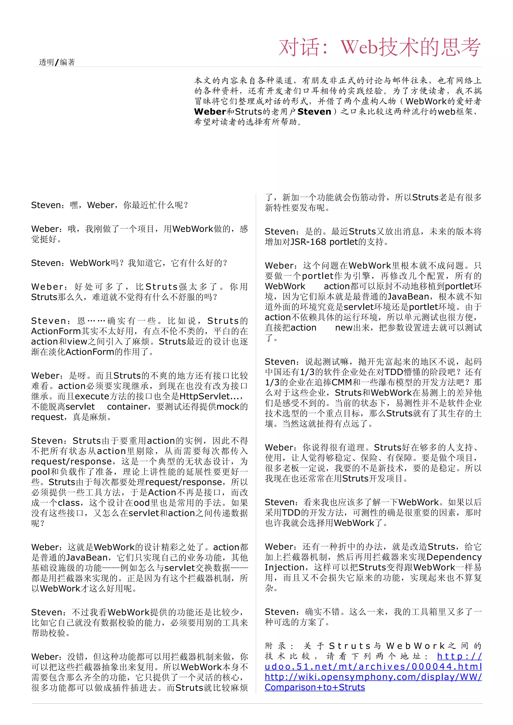 对话：Web技术的思考
 透明/编著

                                     本文的内容来自各种渠道，有朋友非正式的讨论与邮件往来，也有网络上
                                     的各种资料，还有开发者们口耳相传的实践经验。为了方便读者，我不揣
                                     冒昧将它们整理成对话的形式，并借了两个虚构人物（WebWork的爱好者
                                     Weber和Struts的老用户Steven）之口来比较这两种流行的web框架，
                                     希望对读者的选择有所帮助。




                                                     了，新加一个功能就会伤筋动骨，所以Struts老是有很多
Steven：嘿，Weber，你最近忙什么呢？                              新特性要发布呢。

Weber：哦，我刚做了一个项目，用WebWork做的，感                        Steven：是的。最近Struts又放出消息，未来的版本将
觉挺好。                                                 增加对JSR-168 portlet的支持。

Steven：WebWork吗？我知道它，它有什么好的？                         Weber：这个问题在WebWork里根本就不成问题。只
                                                     要做一个portlet作为引擎，再修改几个配置，所有的
We b e r ： 好 处 可 多 了 ， 比 S t r u t s 强 太 多 了 。 你 用   WebWork   action都可以原封不动地移植到portlet环
Struts那么久，难道就不觉得有什么不舒服的吗？                            境，因为它们原本就是最普通的JavaBean，根本就不知
                                                     道外面的环境究竟是servlet环境还是portlet环境。由于
Steven： 恩 … … 确 实 有 一 些 。 比 如 说 ， Struts的            action不依赖具体的运行环境，所以单元测试也很方便，
ActionForm其实不太好用，有点不伦不类的，平白的在                        直接把action   new出来，把参数设置进去就可以测试
action和view之间引入了麻烦。Struts最近的设计也逐                     了。
渐在淡化ActionForm的作用了。
                                                     Steven：说起测试嘛，抛开先富起来的地区不说，起码
Weber：是呀。而且Struts的不爽的地方还有接口比较                        中国还有1/3的软件企业处在对TDD懵懂的阶段吧？还有
难看。action必须要实现继承，到现在也没有改为接口                          1/3的企业在追捧CMM和一些瀑布模型的开发方法吧？那
继承。而且execute方法的接口也全是HttpServlet...，                  么对于这些企业，Struts和WebWork在易测上的差异他
不能脱离servlet container，要测试还得提供mock的                   们是感受不到的。当前的状态下，易测性并不是软件企业
request，真是麻烦。                                        技术选型的一个重点目标，那么Struts就有了其生存的土
                                                     壤。当然这就扯得有点远了。
Steven：Struts由于要重用action的实例，因此不得
不把所有状态从action里剔除，从而需要每次都传入                           Weber：你说得很有道理。Struts好在够多的人支持、
request/response，这是一个典型的无状态设计，为                      使用，让人觉得够稳定、保险、有保障。要是做个项目，
pool和负载作了准备，理论上讲性能的延展性要更好一                           很多老板一定说，我要的不是新技术，要的是稳定。所以
些。Struts由于每次都要处理request/response，所以                  我现在也还常常在用Struts开发项目。
必须提供一些工具方法，于是Action不再是接口，而改
成一个class，这个设计在ood里也是常用的手法。如果                         Steven：看来我也应该多了解一下WebWork。如果以后
没有这些接口，又怎么在servlet和action之间传递数据                      采用TDD的开发方法，可测性的确是很重要的因素，那时
呢？                                                   也许我就会选择用WebWork了。

Weber：这就是WebWork的设计精彩之处了。action都                     Weber：还有一种折中的办法，就是改造Struts，给它
是普通的JavaBean，它们只实现自己的业务功能，其他                         加上拦截器机制，然后再用拦截器来实现Dependency
基础设施级的功能——例如怎么与servlet交换数据——                         Injection，这样可以把Struts变得跟WebWork一样易
都是用拦截器来实现的。正是因为有这个拦截器机制，所                            用，而且又不会损失它原来的功能，实现起来也不算复
以WebWork才这么好用呢。                                      杂。

Steven：不过我看WebWork提供的功能还是比较少，                        Steven：确实不错。这么一来，我的工具箱里又多了一
比如它自己就没有数据校验的能力，必须要用别的工具来                            种可选的方案了。
帮助校验。
                                                     附 录 ： 关 于 Struts与 WebWork之 间 的
Weber：没错，但这种功能都可以用拦截器机制来做，你                          技 术 比 较 ， 请 看 下 列 两 个 地 址 ： http://
可以把这些拦截器抽象出来复用。所以WebWork本身不                          udoo.51.net/mt/archives/000044.html
需要包含那么齐全的功能，它只提供了一个灵活的核心，                            http://wiki.opensymphony.com/display/WW/
很多功能都可以做成插件插进去。而Struts就比较麻烦                          Comparison+to+Struts
 
