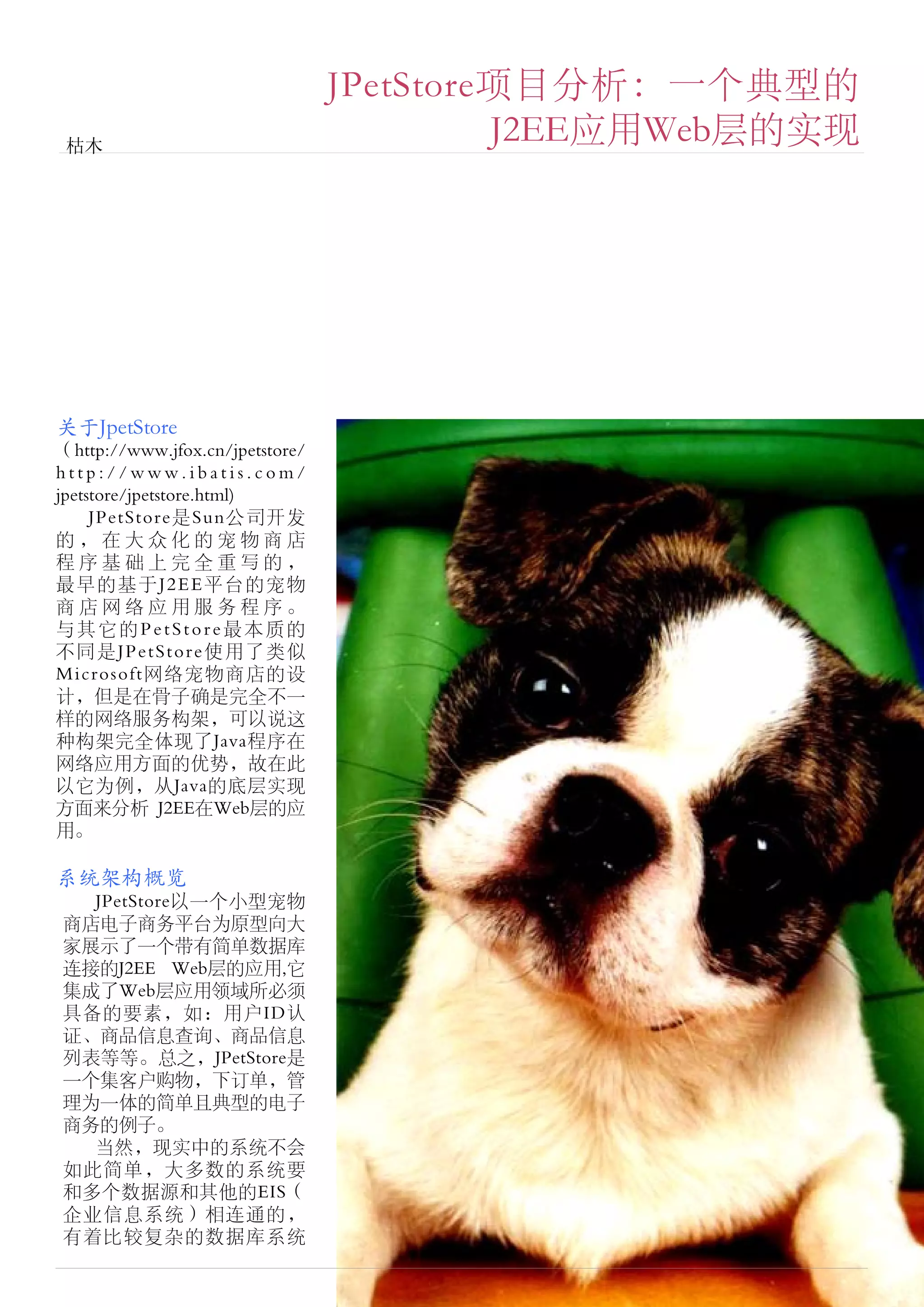 JPetStore项目分析：一个典型的
 枯木
                                          J2EE应用Web层的实现




关于JpetStore
（http://www.jfox.cn/jpetstore/
http://www.ibatis.com/
jpetstore/jpetstore.html)
     JPetStore是Sun公司开发
的，在大众化的宠物商店
程序基础上完全重写的，
最早的基于J2EE平台的宠物
商店网络应用服务程序。
与其它的PetStore最本质的
不同是JPetStore使用了类似
Microsoft网络宠物商店的设
计，但是在骨子确是完全不一
样的网络服务构架，可以说这
种构架完全体现了Java程序在
网络应用方面的优势，故在此
以它为例，从Java的底层实现
方面来分析 J2EE在Web层的应
用。

系统架构概览
  JPetStore以一个小型宠物
商店电子商务平台为原型向大
家展示了一个带有简单数据库
连接的J2EE Web层的应用,它
集成了Web层应用领域所必须
具备的要素，如：用户ID认
证、商品信息查询、商品信息
列表等等。总之，JPetStore是
一个集客户购物，下订单，管
理为一体的简单且典型的电子
商务的例子。
  当然，现实中的系统不会
如此简单，大多数的系统要
和多个数据源和其他的EIS（
企业信息系统）相连通的，
有着比较复杂的数据库系统
 