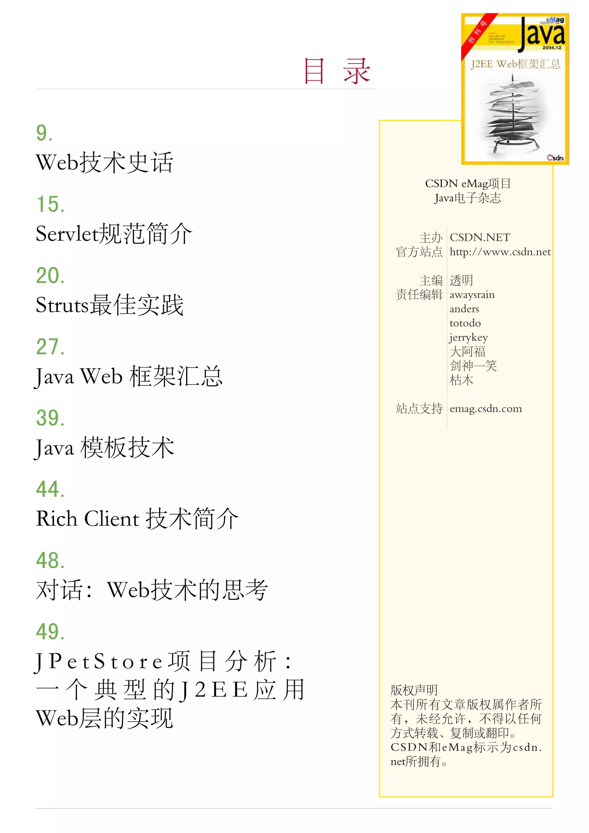 目 录

9.
Web技术史话
                             CSDN eMag项目
                              Java电子杂志
15.
Servlet规范简介                主办 CSDN.NET
                         官方站点 http://www.csdn.net

20.                        主编 透明
                         责任编辑 awaysrain
Struts最佳实践                    anders
                              totodo
                              jerrykey
27.                           大阿福
                              剑 一笑
Java Web 框架汇总                 枯木

                         站点支持 emag.csdn.com
39.
Java 模板技术
44.
Rich Client 技术简介
48.
对话：Web技术的思考
49.
JPetStore项目分析：
一个典型的J2EE应用              版权声明
                         本刊所有文章版权属作者所
Web层的实现                  有，未经允许，不得以任何
                         方式转载、复制或翻印。
                         CSDN和eMag标示为csdn.
                         net所拥有。
 