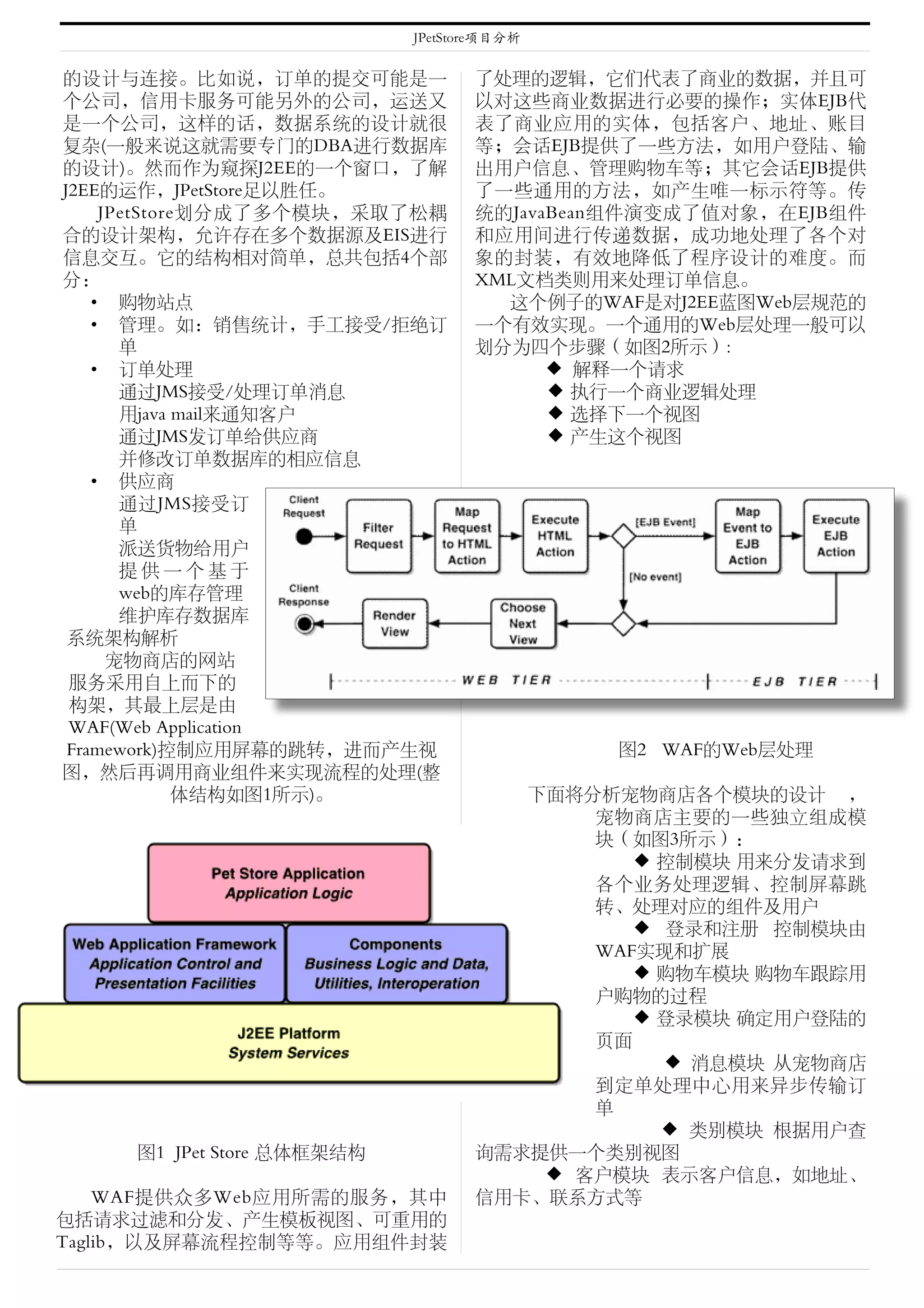 JPetStore项目分析


的设计与连接。比如说，订单的提交可能是一               了处理的逻辑，它们代表了商业的数据，并且可
个公司，信用卡服务可能另外的公司，运送又               以对这些商业数据进行必要的操作；实体EJB代
是一个公司，这样的话，数据系统的设计就很               表了商业应用的实体，包括客户、地址、账目
复杂(一般来说这就需要专门的DBA进行数据库             等；会话EJB提供了一些方法，如用户登陆、输
的设计)。然而作为窥探J2EE的一个窗口，了解            出用户信息、管理购物车等；其它会话EJB提供
J2EE的运作，JPetStore足以胜任。             了一些通用的方法，如产生唯一标示符等。传
     JPetStore划分成了多个模块，采取了松耦       统的JavaBean组件演变成了值对象，在EJB组件
合的设计架构，允许存在多个数据源及EIS进行             和应用间进行传递数据，成功地处理了各个对
信息交互。它的结构相对简单，总共包括4个部              象的封装，有效地降低了程序设计的难度。而
分：                                 XML文档类则用来处理订单信息。
    • 购物站点                           这个例子的WAF是对J2EE蓝图Web层规范的
    • 管理。如：销售统计，手工接受/拒绝订           一个有效实现。一个通用的Web层处理一般可以
       单                           划分为四个步骤（如图2所示）:
    • 订单处理                               ◆ 解释一个请求
       通过JMS接受/处理订单消息                　　◆ 执行一个商业逻辑处理
       用java mail来通知客户               　　◆ 选择下一个视图
       通过JMS发订单给供应商                  　　◆ 产生这个视图
       并修改订单数据库的相应信息
    • 供应商
       通过JMS接受订
       单
       派送货物给用户
       提供一个基于
       web的库存管理
       维护库存数据库
 系统架构解析
      宠物商店的网站
 服务采用自上而下的
 构架，其最上层是由
 WAF(Web Application
 Framework)控制应用屏幕的跳转，进而产生视             　    　图2 WAF的Web层处理
图，然后再调用商业组件来实现流程的处理(整
             体结构如图1所示)。              　下面将分析宠物商店各个模块的设计 ，
                                          宠物商店主要的一些独立组成模
                                          块（如图3所示）：
                                          　　◆ 控制模块 用来分发请求到
                                          各个业务处理逻辑、控制屏幕跳
                                          转、处理对应的组件及用户
                                          　　◆ 登录和注册 控制模块由
                                          WAF实现和扩展
                                          　　◆ 购物车模块 购物车跟踪用
                                          户购物的过程
                                          　　◆ 登录模块 确定用户登陆的
                                          页面
                                              ◆ 消息模块 从宠物商店
                                          到定单处理中心用来异步传输订
                                          单
                                             　◆ 类别模块 根据用户查
     图1 JPet Store 总体框架结构          询需求提供一个类别视图
                                      　◆ 客户模块 表示客户信息，如地址、
    WAF提供众多Web应用所需的服务，其中           信用卡、联系方式等
包括请求过滤和分发、产生模板视图、可重用的
Taglib，以及屏幕流程控制等等。应用组件封装
 