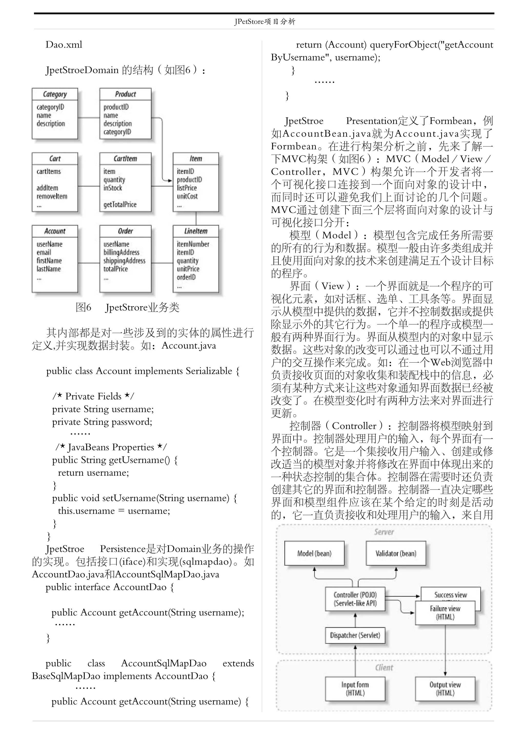 JPetStore项目分析


  Dao.xml                                                   return (Account) queryForObject("getAccount
                                                      ByUsername", username);
   JpetStroeDomain 的结构（如图6）：                              }
                                                                ……
                                                        }

                                                         JpetStroe Presentation定义了Formbean，例
                                                      如AccountBean.java就为Account.java实现了
                                                      Formbean。在进行构架分析之前，先来了解一
                                                      下MVC构架（如图6）：MVC（Model／View／
                                                      Controller，MVC）构架允许一个开发者将一
                                                      个可视化接口连接到一个面向对象的设计中，
                                                      而同时还可以避免我们上面讨论的几个问题。
                                                      MVC通过创建下面三个层将面向对象的设计与
                                                      可视化接口分开：
                                                          模型（Model）：模型包含完成任务所需要
                                                      的所有的行为和数据。模型一般由许多类组成并
                                                      且使用面向对象的技术来创建满足五个设计目标
                                                      的程序。
                                                          界面（View）：一个界面就是一个程序的可
                                                      视化元素，如对话框、选单、工具条等。界面显
           图6     JpetStrore业务类                       示从模型中提供的数据，它并不控制数据或提供
                                                      除显示外的其它行为。一个单一的程序或模型一
 其内部都是对一些涉及到的实体的属性进行                                  般有两种界面行为。界面从模型内的对象中显示
定义,并实现数据封装。如：Account.java                             数据。这些对象的改变可以通过也可以不通过用
                                                      户的交互操作来完成。如：在一个Web浏览器中
   public class Account implements Serializable {     负责接收页面的对象收集和装配栈中的信息，必
                                                      须有某种方式来让这些对象通知界面数据已经被
      /* Private Fields */                            改变了。在模型变化时有两种方法来对界面进行
      private String username;                        更新。
      private String password;                            控制器（Controller）：控制器将模型映射到
           ……                                         界面中。控制器处理用户的输入，每个界面有一
       /* JavaBeans Properties */                     个控制器。它是一个集接收用户输入、创建或修
      public String getUsername() {                   改适当的模型对象并将修改在界面中体现出来的
        return username;                              一种状态控制的集合体。控制器在需要时还负责
      }                                               创建其它的界面和控制器。控制器一直决定哪些
      public void setUsername(String username) {      界面和模型组件应该在某个给定的时刻是活动
        this.username = username;                     的，它一直负责接收和处理用户的输入，来自用
      }
   }
   JpetStroe Persistence是对Domain业务的操作
的实现。包括接口(iface)和实现(sqlmapdao)。如
AccountDao.java和AccountSqlMapDao.java
  public interface AccountDao {

      public Account getAccount(String username);
       ……
  }

   public   class  AccountSqlMapDao extends
BaseSqlMapDao implements AccountDao {
          ……
    public Account getAccount(String username) {
 