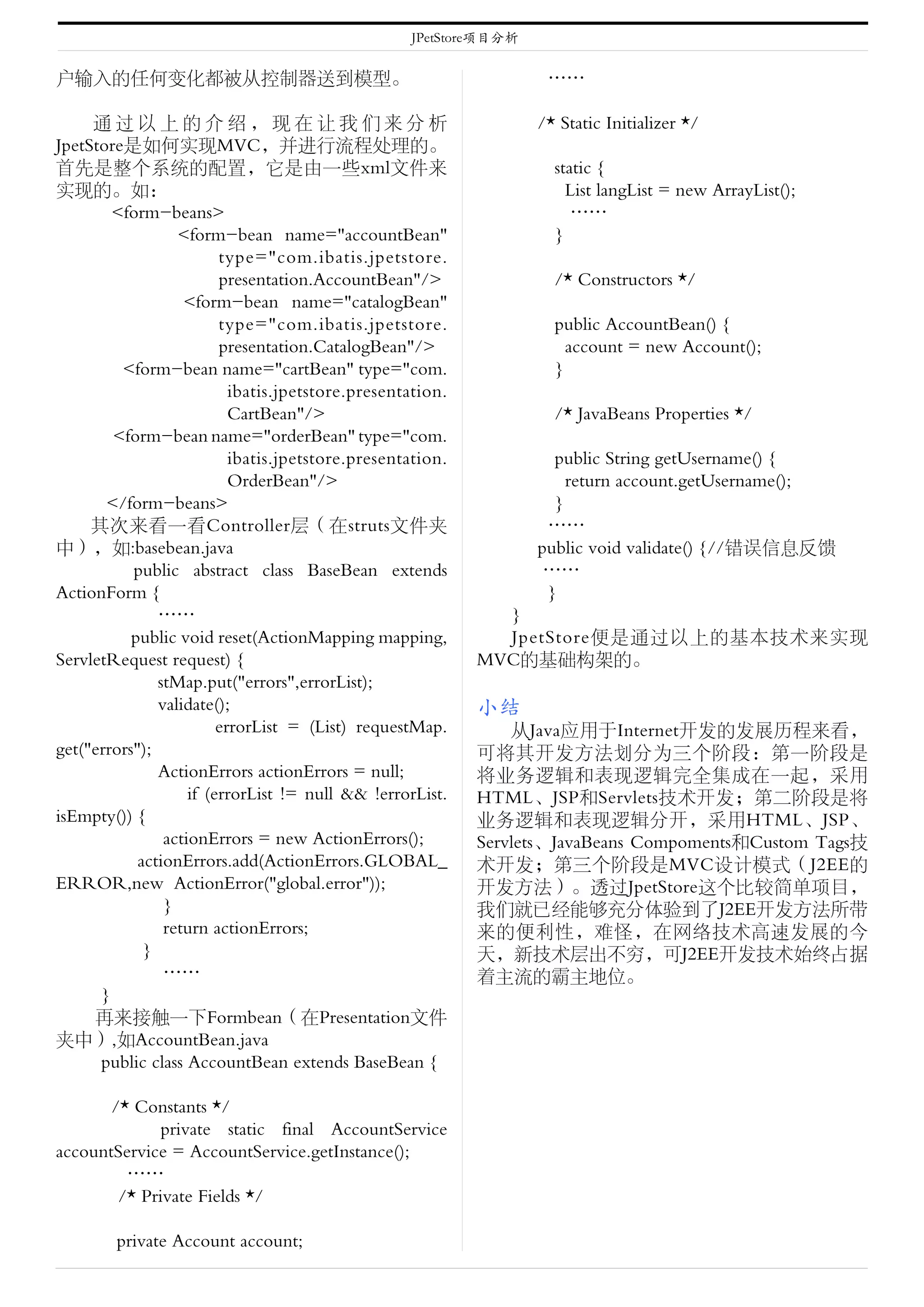 JPetStore项目分析


户输入的任何变化都被从控制器送到模型。                                                 ……

     通过以上的介绍，现在让我们来分析                                              /* Static Initializer */
JpetStore是如何实现MVC，并进行流程处理的。
首先是整个系统的配置，它是由一些xml文件来                                               static {
实现的。如：                                                                 List langList = new ArrayList();
        <form-beans>                                                    ……
                  <form-bean name="accountBean"                      }
                         type="com.ibatis.jpetstore.
                         presentation.AccountBean"/>                 /* Constructors */
                   <form-bean name="catalogBean"
                         type="com.ibatis.jpetstore.                 public AccountBean() {
                         presentation.CatalogBean"/>                   account = new Account();
         <form-bean name="cartBean" type="com.                       }
                           ibatis.jpetstore.presentation.
                           CartBean"/>                               /* JavaBeans Properties */
        <form-bean name="orderBean" type="com.
                           ibatis.jpetstore.presentation.            public String getUsername() {
                           OrderBean"/>                                return account.getUsername();
       </form-beans>                                                 }
     其次来看一看Controller层（在struts文件夹                                   ……
中），如:basebean.java                                                 public void validate() {//错误信息反馈
           public abstract class BaseBean extends                   ……
ActionForm {                                                        }
               ……                                             }
           public void reset(ActionMapping mapping,           JpetStore便是通过以上的基本技术来实现
ServletRequest request) {                                   MVC的基础构架的。
               stMap.put("errors",errorList);
               validate();                                  小结
                         errorList = (List) requestMap.         从Java应用于Internet开发的发展历程来看，
get("errors");                                              可将其开发方法划分为三个阶段：第一阶段是
               ActionErrors actionErrors = null;            将业务逻辑和表现逻辑完全集成在一起，采用
                    if (errorList != null && !errorList.    HTML、JSP和Servlets技术开发；第二阶段是将
isEmpty()) {                                                业务逻辑和表现逻辑分开，采用HTML、JSP、
                actionErrors = new ActionErrors();          Servlets、JavaBeans Compoments和Custom Tags技
            actionErrors.add(ActionErrors.GLOBAL_           术开发；第三个阶段是MVC设计模式（J2EE的
ERROR,new ActionError("global.error"));                     开发方法）。透过JpetStore这个比较简单项目，
                }                                           我们就已经能够充分体验到了J2EE开发方法所带
                return actionErrors;                        来的便利性，难怪，在网络技术高速发展的今
             }                                              天，新技术层出不穷，可J2EE开发技术始终占据
                ……                                          着主流的霸主地位。
      }
     再来接触一下Formbean（在Presentation文件
夹中）,如AccountBean.java
      public class AccountBean extends BaseBean {

       /* Constants */
              private static final AccountService
accountService = AccountService.getInstance();
         ……
        /* Private Fields */

        private Account account;
 