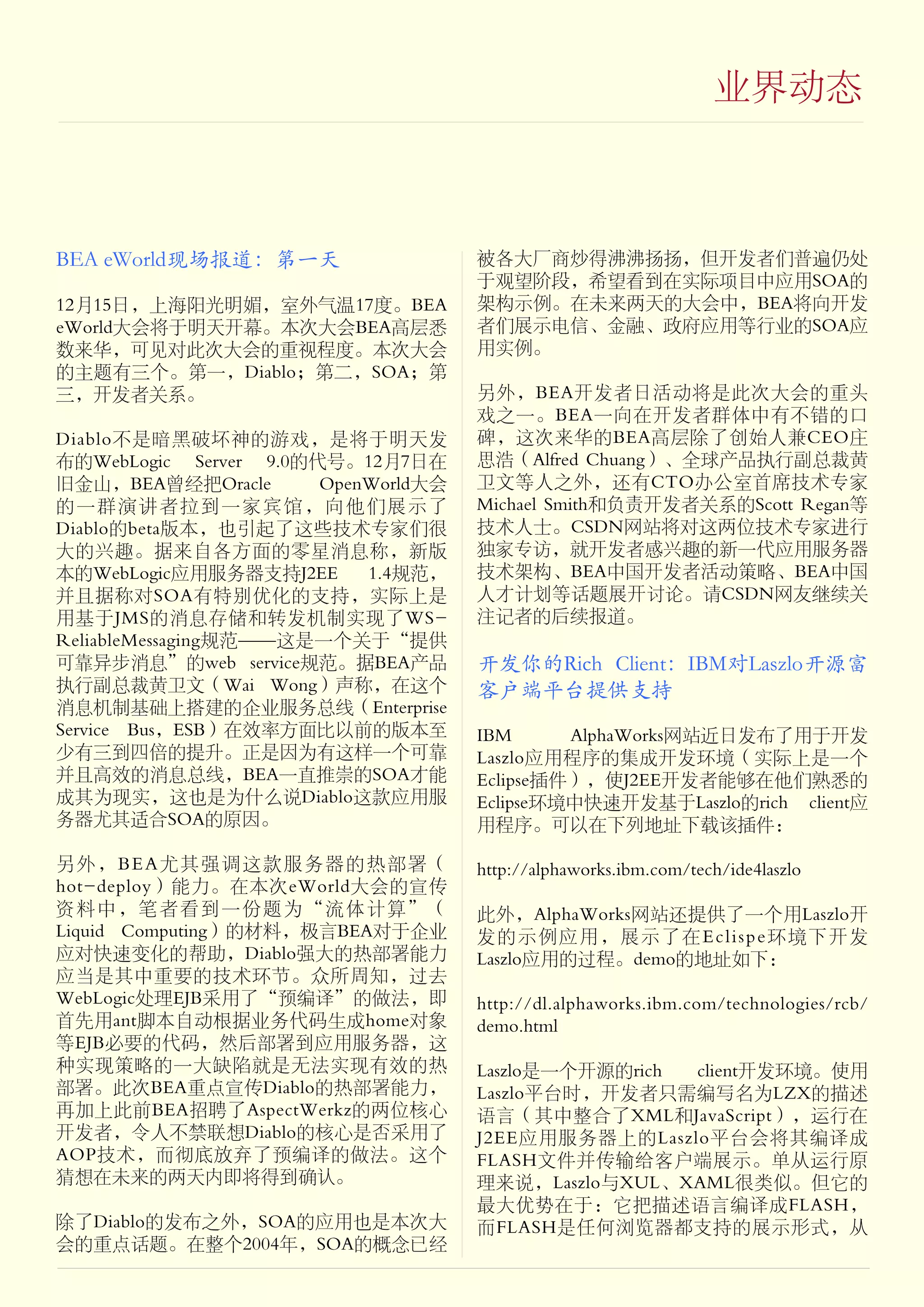 业界动态



BEA eWorld现场报道：第一天                   被各大厂商炒得沸沸扬扬，但开发者们普遍仍处
                                     于观望阶段，希望看到在实际项目中应用SOA的
12月15日，上海阳光明媚，室外气温17度。BEA            架构示例。在未来两天的大会中，BEA将向开发
eWorld大会将于明天开幕。本次大会BEA高层悉            者们展示电信、金融、政府应用等行业的SOA应
数来华，可见对此次大会的重视程度。本次大会                用实例。
的主题有三个。第一，Diablo；第二，SOA；第
三，开发者关系。                             另外，BEA开发者日活动将是此次大会的重头
                                     戏之一。BEA一向在开发者群体中有不错的口
Diablo不是暗黑破坏神的游戏，是将于明天发              碑，这次来华的BEA高层除了创始人兼CEO庄
布的WebLogic Server 9.0的代号。12月7日在      思浩（Alfred Chuang）、全球产品执行副总裁黄
旧金山，BEA曾经把Oracle       OpenWorld大会   卫文等人之外，还有CTO办公室首席技术专家
的一群演讲者拉到一家宾馆，向他们展示了                  Michael Smith和负责开发者关系的Scott Regan等
Diablo的beta版本，也引起了这些技术专家们很           技术人士。CSDN网站将对这两位技术专家进行
大的兴趣。据来自各方面的零星消息称，新版                 独家专访，就开发者感兴趣的新一代应用服务器
本的WebLogic应用服务器支持J2EE      1.4规范，    技术架构、BEA中国开发者活动策略、BEA中国
并且据称对SOA有特别优化的支持，实际上是                人才计划等话题展开讨论。请CSDN网友继续关
用基于JMS的消息存储和转发机制实现了WS-               注记者的后续报道。
ReliableMessaging规范——这是一个关于“提供
可靠异步消息”的web service规范。据BEA产品         开发你的Rich Client：IBM对Laszlo开源富
执行副总裁黄卫文（Wai Wong）声称，在这个             客户端平台提供支持
消息机制基础上搭建的企业服务总线（Enterprise
Service Bus，ESB）在效率方面比以前的版本至         IBM      AlphaWorks网站近日发布了用于开发
少有三到四倍的提升。正是因为有这样一个可靠                Laszlo应用程序的集成开发环境（实际上是一个
并且高效的消息总线，BEA一直推崇的SOA才能              Eclipse插件），使J2EE开发者能够在他们熟悉的
成其为现实，这也是为什么说Diablo这款应用服             Eclipse环境中快速开发基于Laszlo的rich client应
务器尤其适合SOA的原因。                        用程序。可以在下列地址下载该插件：

另外，BEA尤其强调这款服务器的热部署（                 http://alphaworks.ibm.com/tech/ide4laszlo
hot-deploy）能力。在本次eWorld大会的宣传
资料中，笔者看到一份题为“流体计算”（                  此外，AlphaWorks网站还提供了一个用Laszlo开
Liquid Computing）的材料，极言BEA对于企业       发的示例应用，展示了在Eclispe环境下开发
应对快速变化的帮助，Diablo强大的热部署能力             Laszlo应用的过程。demo的地址如下：
应当是其中重要的技术环节。众所周知，过去
WebLogic处理EJB采用了“预编译”的做法，即           http://dl.alphaworks.ibm.com/technologies/rcb/
首先用ant脚本自动根据业务代码生成home对象             demo.html
等EJB必要的代码，然后部署到应用服务器，这
种实现策略的一大缺陷就是无法实现有效的热                 Laszlo是一个开源的rich client开发环境。使用
部署。此次BEA重点宣传Diablo的热部署能力，            Laszlo平台时，开发者只需编写名为LZX的描述
再加上此前BEA招聘了AspectWerkz的两位核心          语言（其中整合了XML和JavaScript），运行在
开发者，令人不禁联想Diablo的核心是否采用了             J2EE应用服务器上的Laszlo平台会将其编译成
AOP技术，而彻底放弃了预编译的做法。这个                FLASH文件并传输给客户端展示。单从运行原
猜想在未来的两天内即将得到确认。                     理来说，Laszlo与XUL、XAML很类似。但它的
                                     最大优势在于：它把描述语言编译成FLASH，
除了Diablo的发布之外，SOA的应用也是本次大            而FLASH是任何浏览器都支持的展示形式，从
会的重点话题。在整个2004年，SOA的概念已经
 