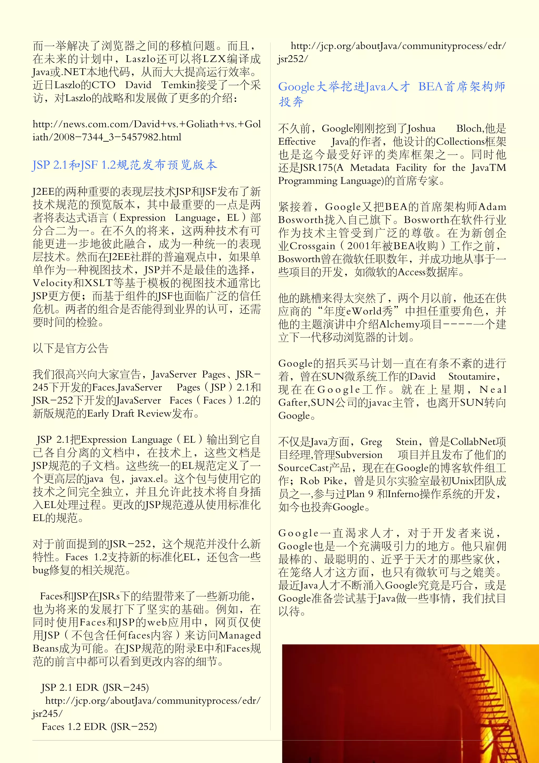 而一举解决了浏览器之间的移植问题。而且，                                     http://jcp.org/aboutJava/communityprocess/edr/
在未来的计划中，Laszlo还可以将LZX编译成                             jsr252/
Java或.NET本地代码，从而大大提高运行效率。
近日Laszlo的CTO David Temkin接受了一个采                      Google大举挖进Java人才 BEA首席架构师
访，对Laszlo的战略和发展做了更多的介绍：                              投奔
http://news.com.com/David+vs.+Goliath+vs.+Gol        不久前，Google刚刚挖到了Joshua             Bloch,他是
iath/2008-7344_3-5457982.html                        Effective Java的作者，他设计的Collections框架
                                                     也是迄今最受好评的类库框架之一。同时他
JSP 2.1和JSF 1.2规范发布预览版本                              还是JSR175(A Metadata Facility for the JavaTM
                                                     Programming Language)的首席专家。
J2EE的两种重要的表现层技术JSP和JSF发布了新
技术规范的预览版本，其中最重要的一点是两                                 紧接着，Google又把BEA的首席架构师Adam
者将表达式语言（Expression Language，EL）部                     Bosworth拢入自己旗下。Bosworth在软件行业
分合二为一。在不久的将来，这两种技术有可                                 作为技术主管受到广泛的尊敬。在为新创企
能更进一步地彼此融合，成为一种统一的表现                                 业Crossgain（2001年被BEA收购）工作之前，
层技术。然而在J2EE社群的普遍观点中，如果单                              Bosworth曾在微软任职数年，并成功地从事于一
单作为一种视图技术，JSP并不是最佳的选择，                               些项目的开发，如微软的Access数据库。
Velocity和XSLT等基于模板的视图技术通常比
JSP更方便；而基于组件的JSF也面临广泛的信任                             他的跳槽来得太突然了，两个月以前，他还在供
危机。两者的组合是否能得到业界的认可，还需                                应商的“年度eWorld秀”中担任重要角色，并
要时间的检验。                                              他的主题演讲中介绍Alchemy项目----一个建
                                                     立下一代移动浏览器的计划。
以下是官方公告
                                                     Google的招兵买马计划一直在有条不紊的进行
我们很高兴向大家宣告，JavaServer Pages、JSR-                     着，曾在SUN微系统工作的David Stoutamire，
245下开发的Faces.JavaServer Pages（JSP）2.1和               现在在Google工作。就在上星期，Neal
JSR-252下开发的JavaServer Faces（Faces）1.2的               Gafter,SUN公司的javac主管，也离开SUN转向
新版规范的Early Draft Review发布。                           Google。

 JSP 2.1把Expression Language（EL）输出到它自                不仅是Java方面，Greg Stein，曾是CollabNet项
己各自分离的文档中，在技术上，这些文档是                                 目经理,管理Subversion 项目并且发布了他们的
JSP规范的子文档。这些统一的EL规范定义了一                              SourceCast产品，现在在Google的博客软件组工
个更高层的java 包，javax.el。这个包与使用它的                        作；Rob Pike，曾是贝尔实验室最初Unix团队成
技术之间完全独立，并且允许此技术将自身插                                 员之一,参与过Plan 9 和Inferno操作系统的开发，
入EL处理过程。更改的JSP规范遵从使用标准化                              如今也投奔Google。
EL的规范。
                                                     Google一直渴求人才，对于开发者来说，
对于前面提到的JSR-252，这个规范并没什么新                             Google也是一个充满吸引力的地方。他只雇佣
特性。Faces 1.2支持新的标准化EL，还包含一些                          最棒的、最聪明的、近乎于天才的那些家伙，
bug修复的相关规范。                                          在笼络人才这方面，也只有微软可与之媲美。
                                                     最近Java人才不断涌入Google究竟是巧合，或是
 Faces和JSP在JSRs下的结盟带来了一些新功能，                         Google准备尝试基于Java做一些事情，我们拭目
也为将来的发展打下了坚实的基础。例如，在                                 以待。
同时使用Faces和JSP的web应用中，网页仅使
用JSP（不包含任何faces内容）来访问Managed
Beans成为可能。在JSP规范的附录E中和Faces规
范的前言中都可以看到更改内容的细节。

   JSP 2.1 EDR (JSR-245)
    http://jcp.org/aboutJava/communityprocess/edr/
jsr245/
   Faces 1.2 EDR (JSR-252)
 