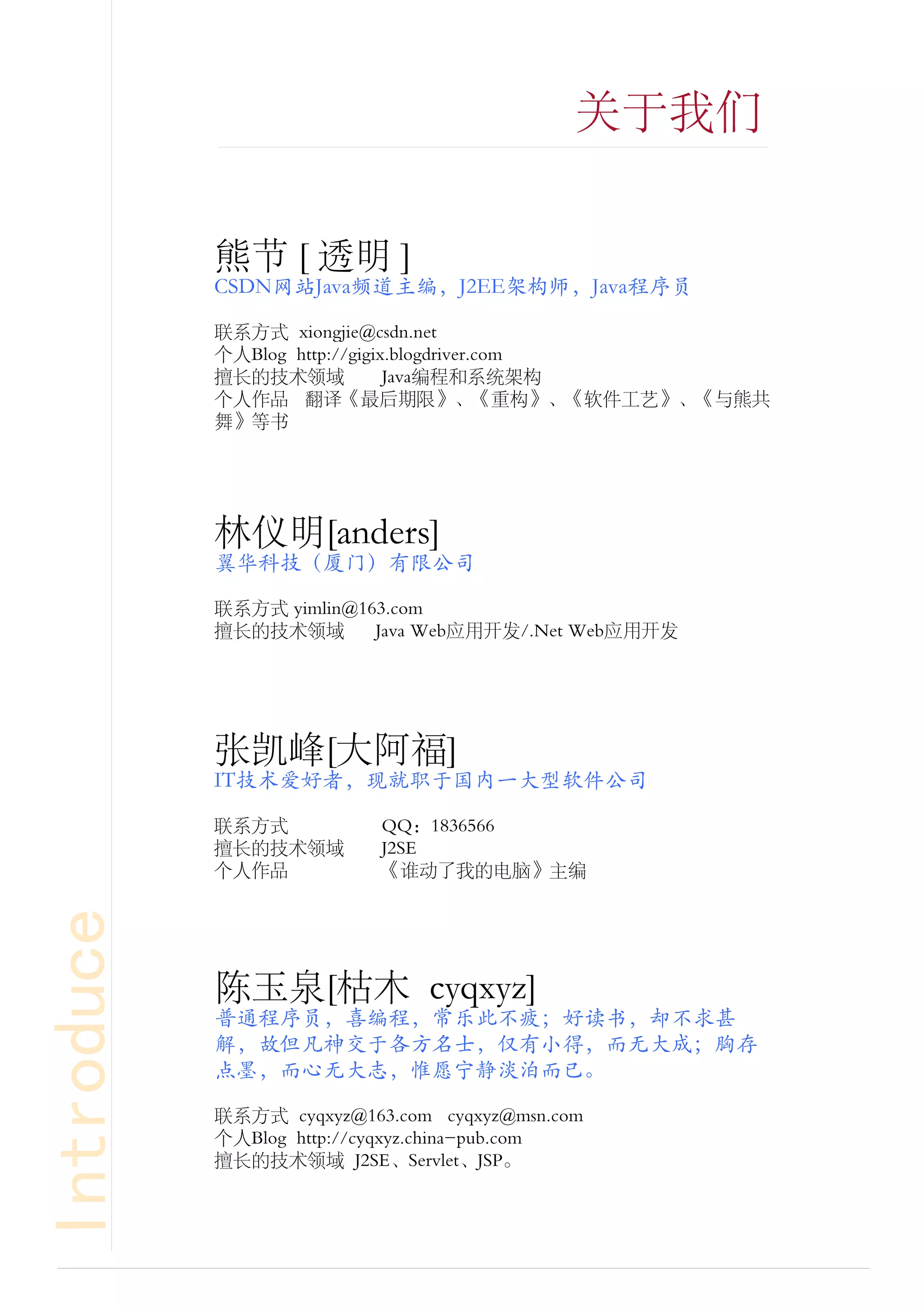 关于我们


            熊节 [ 透明 ]
            CSDN网站Java频道主编，J2EE架构师，Java程序员

            联系方式 xiongjie@csdn.net
            个人Blog http://gigix.blogdriver.com
            擅长的技术领域            Java编程和系统架构
            个人作品 翻译《最后期限》、《重构》、《软件工艺》、《与熊共
            舞》等书




            林仪明[anders]
            翼华科技（厦门）有限公司

            联系方式 yimlin@163.com
            擅长的技术领域       Java Web应用开发/.Net Web应用开发




            张凯峰[大阿福]
            IT技术爱好者，现就职于国内一大型软件公司

            联系方式           QQ：1836566
            擅长的技术领域        J2SE
            个人作品           《谁动了我的电脑》主编
Introduce




            陈玉泉[枯木 cyqxyz]
            普通程序员，喜编程，常乐此不疲；好读书，却不求甚
            解，故但凡神交于各方名士，仅有小得，而无大成；胸存
            点墨，而心无大志，惟愿宁静淡泊而已。

            联系方式 cyqxyz@163.com cyqxyz@msn.com
            个人Blog http://cyqxyz.china-pub.com
            擅长的技术领域 J2SE、Servlet、JSP。
 