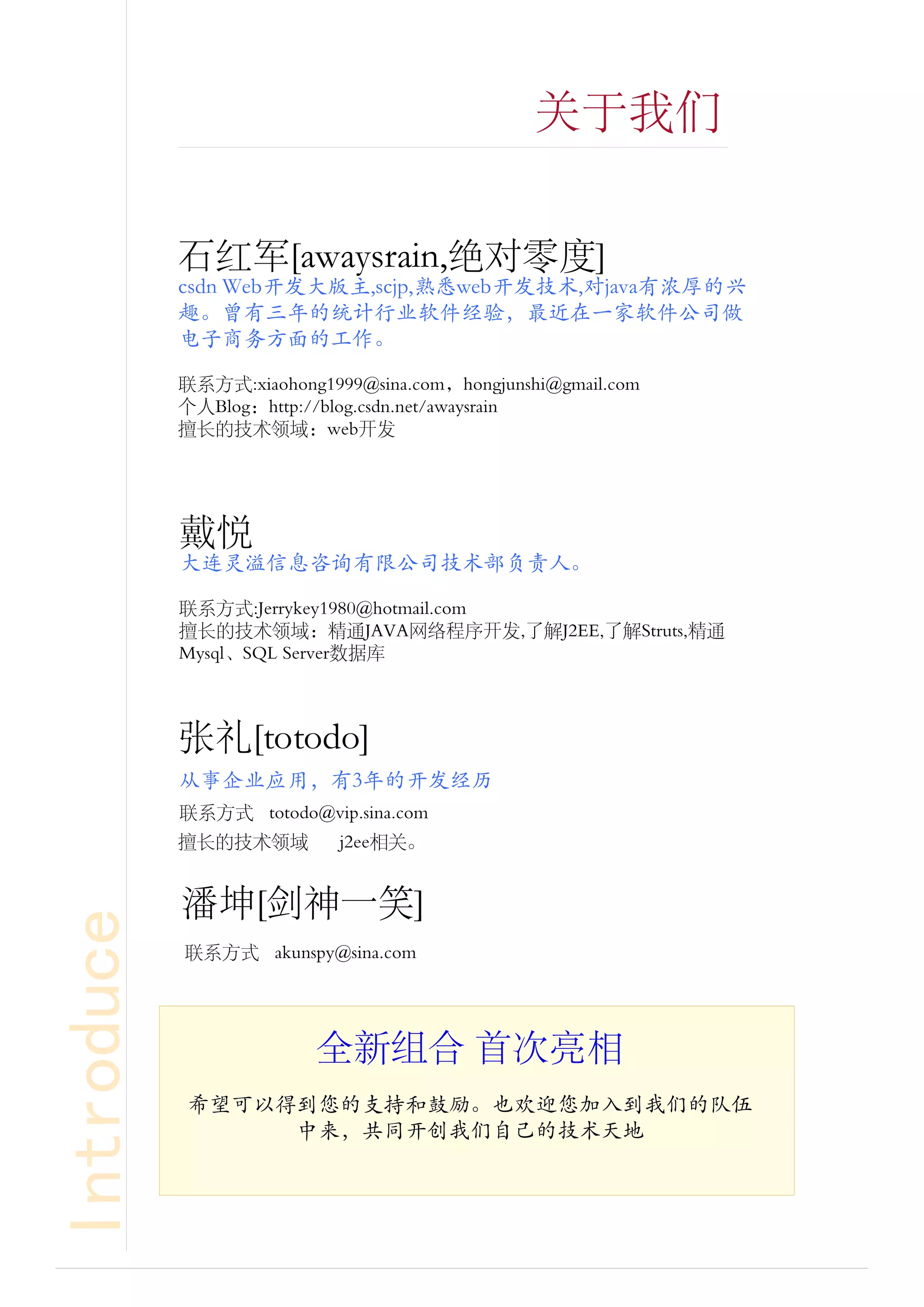 关于我们


            石红军[awaysrain,绝对零度]
            csdn Web开发大版主,scjp,熟悉web开发技术,对java有浓厚的兴
            趣。曾有三年的统计行业软件经验，最近在一家软件公司做
            电子商务方面的工作。

            联系方式:xiaohong1999@sina.com，hongjunshi@gmail.com
            个人Blog：http://blog.csdn.net/awaysrain
            擅长的技术领域：web开发




            戴悦
            大连灵溢信息咨询有限公司技术部负责人。

            联系方式:Jerrykey1980@hotmail.com
            擅长的技术领域：精通JAVA网络程序开发,了解J2EE,了解Struts,精通
            Mysql、SQL Server数据库



            张礼[totodo]
            从事企业应用，有3年的开发经历
            联系方式 totodo@vip.sina.com
            擅长的技术领域         j2ee相关。


            [               ]
Introduce




            联系方式




                          全新组合 首次亮相
            希望可以得到您的支持和鼓励。也欢迎您加入到我们的队伍
                 中来，共同开创我们自己的技术天地
 