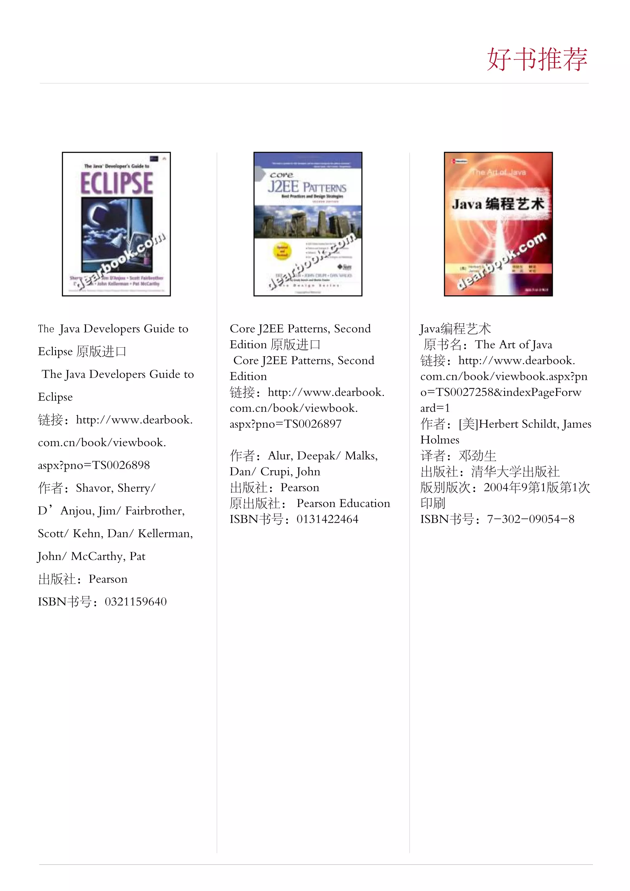 好书推荐




The Java Developers Guide to   Core J2EE Patterns, Second    Java编程艺术
                               Edition 原版进口                   原书名：The Art of Java
Eclipse 原版进口
                                Core J2EE Patterns, Second   链接：http://www.dearbook.
The Java Developers Guide to   Edition                       com.cn/book/viewbook.aspx?pn
Eclipse                        链接：http://www.dearbook.       o=TS0027258&indexPageForw
                               com.cn/book/viewbook.         ard=1
链接：http://www.dearbook.        aspx?pno=TS0026897            作者：[美]Herbert Schildt, James
com.cn/book/viewbook.                                        Holmes
                               作者：Alur, Deepak/ Malks,       译者：邓劲生
aspx?pno=TS0026898             Dan/ Crupi, John              出版社：清华大学出版社
作者：Shavor, Sherry/             出版社：Pearson                   版别版次：2004年9第1版第1次
                               原出版社： Pearson Education       印刷
D’Anjou, Jim/ Fairbrother,
                               ISBN书号：0131422464             ISBN书号：7-302-09054-8
Scott/ Kehn, Dan/ Kellerman,
John/ McCarthy, Pat
出版社：Pearson
ISBN书号：0321159640
 