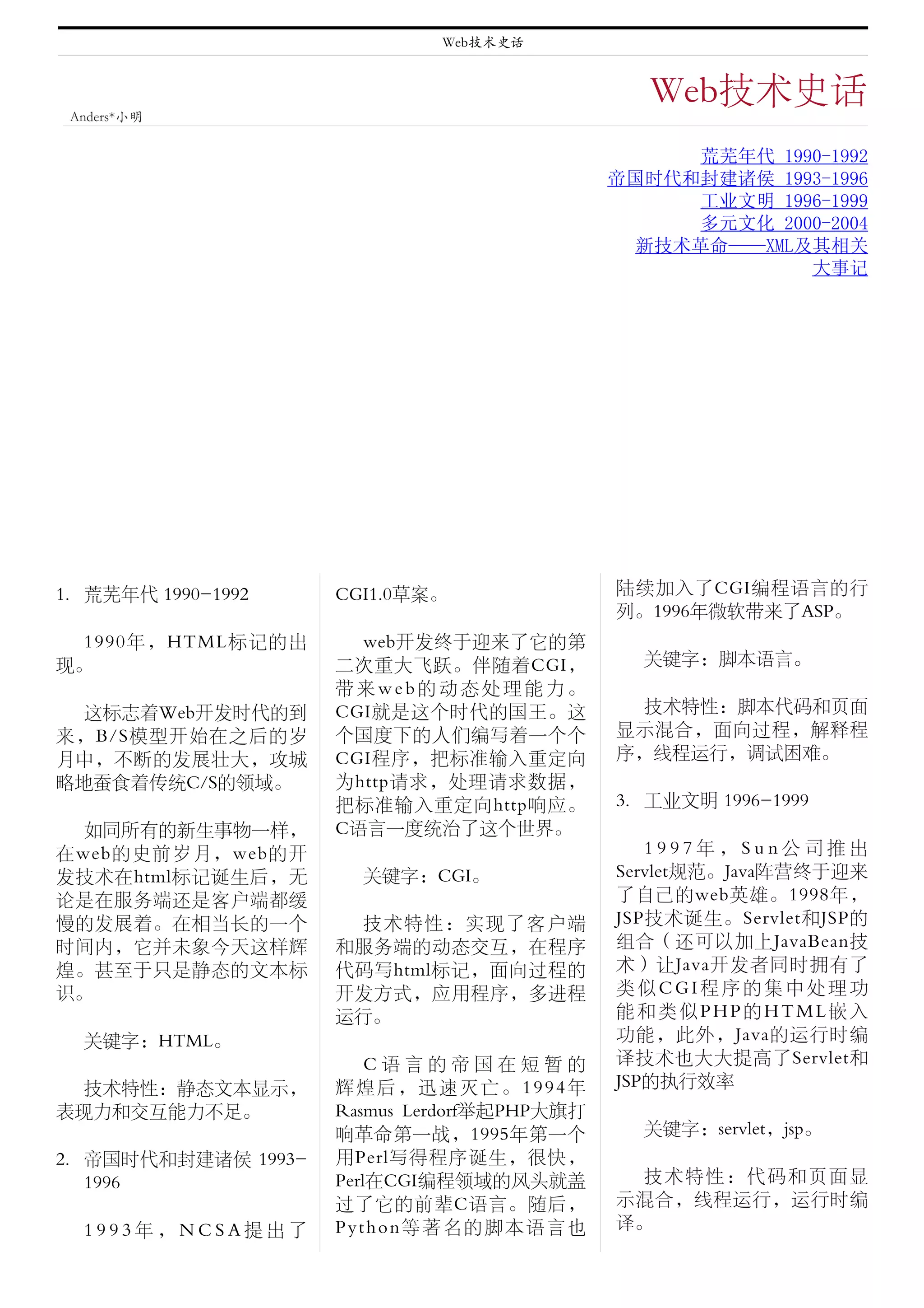 Web技术史话


                                                 Web技术史话
 Anders*小明

                                                    荒芜年代 1990-1992
                                              帝国时代和封建诸侯 1993-1996
                                                    工业文明 1996-1999
                                                    多元文化 2000-2004
                                                新技术革命——XML及其相关
                                                            大事记




1. 荒芜年代 1990-1992    CGI1.0草案。                陆续加入了CGI编程语言的行
                                              列。1996年微软带来了ASP。
  1990年，HTML标记的出       web开发终于迎来了它的第
现。                   二次重大飞跃。伴随着CGI，             关键字：脚本语言。
                     带来web的动态处理能力。
  这标志着Web开发时代的到      CGI就是这个时代的国王。这             技术特性：脚本代码和页面
来，B/S模型开始在之后的岁       个国度下的人们编写着一个个            显示混合，面向过程，解释程
月中，不断的发展壮大，攻城        CGI程序，把标准输入重定向           序，线程运行，调试困难。
略地蚕食着传统C/S的领域。       为http请求，处理请求数据，
                     把标准输入重定向http响应。          3. 工业文明 1996-1999
  如同所有的新生事物一样，       C语言一度统治了这个世界。
在web的史前岁月，web的开                                  1997年，Sun公司推出
发技术在html标记诞生后，无        关键字：CGI。               Servlet规范。Java阵营终于迎来
论是在服务端还是客户端都缓                                 了自己的web英雄。1998年，
慢的发展着。在相当长的一个          技术特性：实现了客户端            JSP技术诞生。Servlet和JSP的
时间内，它并未象今天这样辉        和服务端的动态交互，在程序            组合（还可以加上JavaBean技
煌。甚至于只是静态的文本标        代码写html标记，面向过程的          术）让Java开发者同时拥有了
识。                   开发方式，应用程序，多进程            类似CGI程序的集中处理功
                     运行。                      能和类似PHP的HTML嵌入
  关键字：HTML。                                   功能，此外，Java的运行时编
                         C语言的帝国在短暂的           译技术也大大提高了Servlet和
  技术特性：静态文本显示，       辉煌后，迅速灭亡。1994年           JSP的执行效率
表现力和交互能力不足。          Rasmus Lerdorf举起PHP大旗打
                     响革命第一战，1995年第一个            关键字：servlet，jsp。
2. 帝国时代和封建诸侯 1993-   用Perl写得程序诞生，很快，
   1996              Perl在CGI编程领域的风头就盖          技术特性：代码和页面显
                     过了它的前辈C语言。随后，            示混合，线程运行，运行时编
  1993年，NCSA提出了      Python等著名的脚本语言也          译。
 