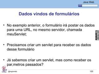 Java Básico – Módulo 1
                                                   Java Web




                Dados vindos de formulários

• No exemplo anterior, o formulário irá postar os dados
  para uma URL, no mesmo servidor, chamada
  meuServlet;

• Precisamos criar um servlet para receber os dados
  desse formulário

• Já sabemos criar um servlet, mas como receber os
  parâmetros passados?
   @regismelo                                           100
 