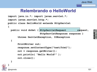 Java Básico – Módulo 1
                                                    Java Web


             Relembrando o HelloWorld
import java.io.*; import javax.servlet.*;
import javax.servlet.http.*;
public class HelloWorld extends HttpServlet
{
  public void doGet ( HttpServletRequest        request,
                      HttpServletResponse response )
       throws ServletException, IOException
  {
       PrintWriter out;
       response.setContentType("text/html");
       out = response.getWriter();
       out.println( “Hello World!” );
       out.close();
  }
}
@regismelo                                               101
 
