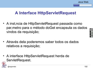 Java Básico – Módulo 1
                                                 Java Web




          A Interface HttpServletRequest

• A instância de HttpServletRequest passada como
  parâmetro para o método doGet encapsula os dados
  vindos da requisição;

• Através dela poderemos saber todos os dados
  relativos a requisição;

• A interface HttpServletRequest herda de
  ServletRequest.
  @regismelo                                          102
 