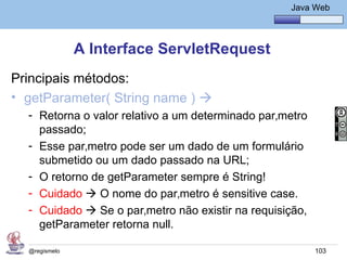 Java Básico – Módulo 1
                                                      Java Web




               A Interface ServletRequest
Principais métodos:
• getParameter( String name ) 
  - Retorna o valor relativo a um determinado parâmetro
    passado;
  - Esse parâmetro pode ser um dado de um formulário
    submetido ou um dado passado na URL;
  - O retorno de getParameter sempre é String!
  - Cuidado  O nome do parâmetro é sensitive case.
  - Cuidado  Se o parâmetro não existir na requisição,
    getParameter retorna null.

  @regismelo                                               103
 
