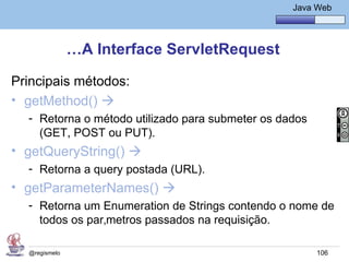 Java Básico – Módulo 1
                                                    Java Web




               …A Interface ServletRequest

Principais métodos:
• getMethod() 
  - Retorna o método utilizado para submeter os dados
    (GET, POST ou PUT).
• getQueryString() 
  - Retorna a query postada (URL).
• getParameterNames() 
  - Retorna um Enumeration de Strings contendo o nome de
    todos os parâmetros passados na requisição.

  @regismelo                                             106
 